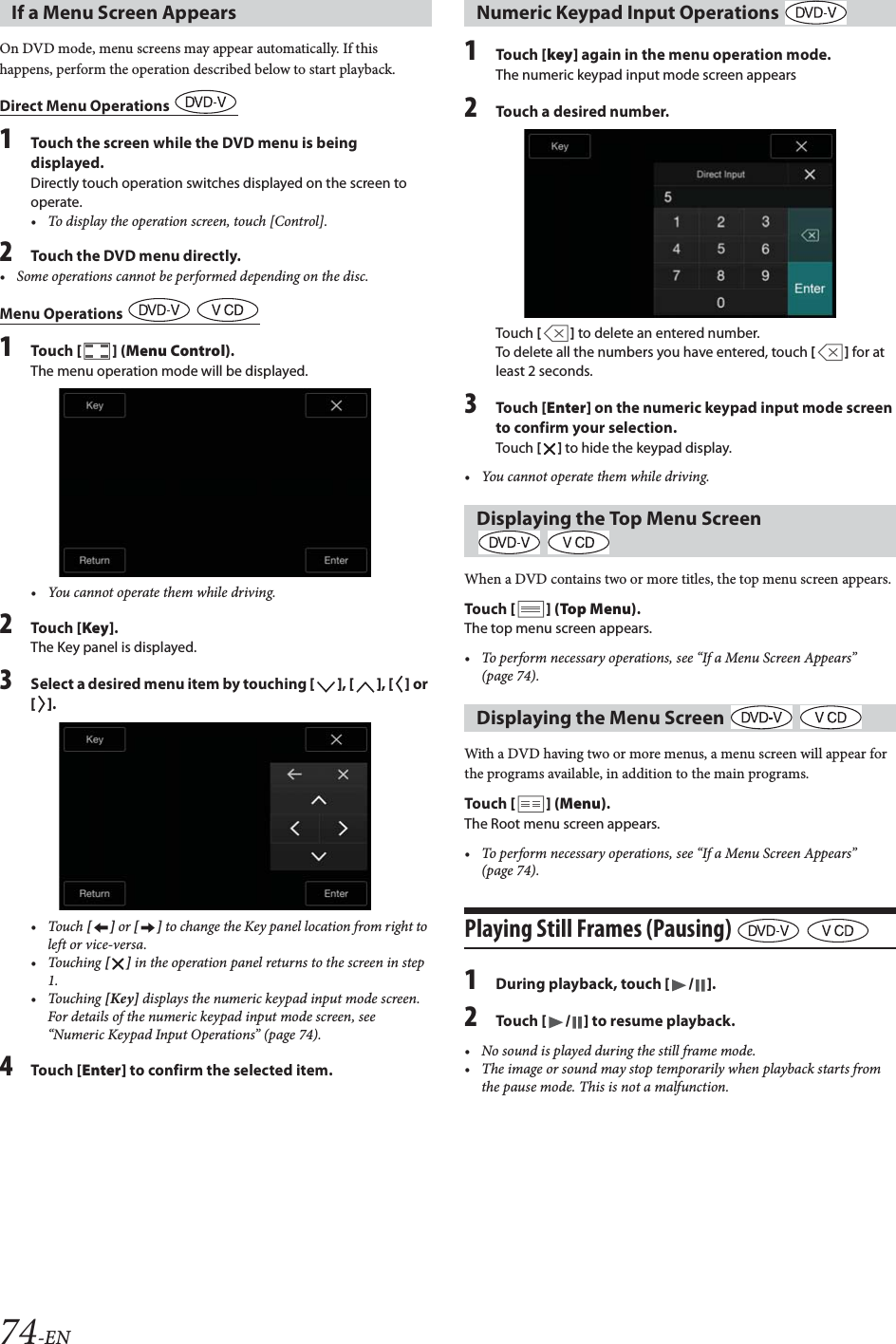 74-ENOn DVD mode, menu screens may appear automatically. If this happens, perform the operation described below to start playback.Direct Menu Operations 1Touch the screen while the DVD menu is being displayed.Directly touch operation switches displayed on the screen to operate.&bull; To display the operation screen, touch [Control].2Touch the DVD menu directly.Menu Operations   1Tou ch [] (Menu Control).The menu operation mode will be displayed.&bull; You cannot operate them while driving.2Tou ch [Key].The Key panel is displayed.3Select a desired menu item by touching [], [], [] or [].&bull;Touch [] or [] to change the Key panel location from right to left or vice-versa. &bull; Touching [] in the operation panel returns to the screen in step 1.&bull; Touching [Key] displays the numeric keypad input mode screen.For details of the numeric keypad input mode screen, see &ldquo;Numeric Keypad Input Operations&rdquo; (page 74).4Tou ch [Enter] to confirm the selected item.1Tou ch [key] again in the menu operation mode.The numeric keypad input mode screen appears2Touch a desired number.Touch [] to delete an entered number.To delete all the numbers you have entered, touch [] for at least 2 seconds.3Tou ch [Enter] on the numeric keypad input mode screen to confirm your selection.Touch [] to hide the keypad display.&bull; You cannot operate them while driving.When a DVD contains two or more titles, the top menu screen appears.Tou ch [] (Top Menu).The top menu screen appears.&bull; To perform necessary operations, see &ldquo;If a Menu Screen Appears&rdquo; (page 74).With a DVD having two or more menus, a menu screen will appear for the programs available, in addition to the main programs.Tou ch [] (Menu).The Root menu screen appears.&bull; To perform necessary operations, see &ldquo;If a Menu Screen Appears&rdquo; (page 74).Playing Still Frames (Pausing)   1During playback, touch [/].2Tou ch [/] to resume playback.&bull; No sound is played during the still frame mode.&bull; The image or sound may stop temporarily when playback starts from the pause mode. This is not a malfunction.If a Menu Screen Appears&bull; Some operations cannot be performed depending on the disc.Numeric Keypad Input Operations Displaying the Top Menu Screen  Displaying the Menu Screen   