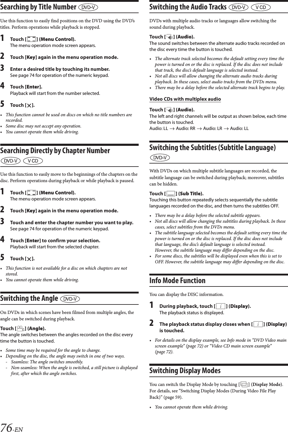 76-ENSearching by Title Number Use this function to easily find positions on the DVD using the DVD&rsquo;s titles. Perform operations while playback is stopped.1Tou ch [] (Menu Control).The menu operation mode screen appears.2Tou ch [Key] again in the menu operation mode.3Enter a desired title by touching its number.See page 74 for operation of the numeric keypad.4Tou ch [Enter].Playback will start from the number selected.5Tou ch [].&bull; This function cannot be used on discs on which no title numbers are recorded.&bull; Some disc may not accept any operation.&bull; You cannot operate them while driving.Searching Directly by Chapter Number  Use this function to easily move to the beginnings of the chapters on the disc. Perform operations during playback or while playback is paused.1Tou ch [] (Menu Control).The menu operation mode screen appears.2Tou ch [Key] again in the menu operation mode.3Touch and enter the chapter number you want to play.See page 74 for operation of the numeric keypad.4Tou ch [Enter] to confirm your selection.Playback will start from the selected chapter.5Tou ch [].&bull; This function is not available for a disc on which chapters are not stored.&bull; You cannot operate them while driving.Switching the Angle On DVDs in which scenes have been filmed from multiple angles, the angle can be switched during playback.Tou ch [] (Angle).The angle switches between the angles recorded on the disc every time the button is touched.&bull; Some time may be required for the angle to change.&bull; Depending on the disc, the angle may switch in one of two ways.- Seamless: The angle switches smoothly.- Non-seamless: When the angle is switched, a still picture is displayed first, after which the angle switches.Switching the Audio Tracks   DVDs with multiple audio tracks or languages allow switching the sound during playback.Tou ch [] (Audio).The sound switches between the alternate audio tracks recorded on the disc every time the button is touched.&bull; The alternate track selected becomes the default setting every time the power is turned on or the disc is replaced. If the disc does not include that track, the disc&rsquo;s default language is selected instead.&bull; Not all discs will allow changing the alternate audio tracks during playback. In these cases, select audio tracks from the DVDs menu.&bull; There may be a delay before the selected alternate track begins to play.Video CDs with multiplex audioTou ch [] (Audio).The left and right channels will be output as shown below, each time the button is touched.Audio: LL   Audio: RR   Audio: LR   Audio: LLSwitching the Subtitles (Subtitle Language) With DVDs on which multiple subtitle languages are recorded, the subtitle language can be switched during playback; moreover, subtitles can be hidden.Tou ch [] (Sub Title).Touching this button repeatedly selects sequentially the subtitle languages recorded on the disc, and then turns the subtitles OFF.&bull; There may be a delay before the selected subtitle appears.&bull; Not all discs will allow changing the subtitles during playback. In these cases, select subtitles from the DVDs menu.&bull; The subtitle language selected becomes the default setting every time the power is turned on or the disc is replaced. If the disc does not include that language, the disc&rsquo;s default language is selected instead.However, the subtitle language may differ depending on the disc.&bull; For some discs, the subtitles will be displayed even when this is set to OFF. However, the subtitle language may differ depending on the disc.Info Mode Function You can display the DISC information.1During playback, touch [] (Display).The playback status is displayed.2The playback status display closes when [] (Display) is touched.&bull; For details on the display example, see Info mode in &ldquo;DVD Video main screen example&rdquo; (page 72) or &ldquo;Video CD main screen example&rdquo; (page 72).Switching Display ModesYou can switch the Display Mode by touching [] (Display Mode). For details, see &ldquo;Switching Display Modes (During Video File Play Back)&rdquo; (page 59).&bull; You cannot operate them while driving.