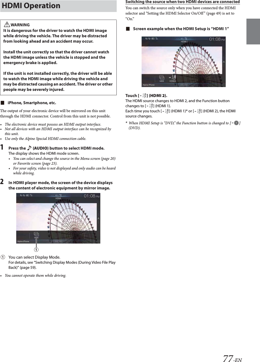 77-ENiPhone, Smartphone, etc.The output of your electronic device will be mirrored on this unit through the HDMI connector. Control from this unit is not possible.&bull; The electronic device must possess an HDMI output interface.&bull; Not all devices with an HDMI output interface can be recognized by this unit.&bull; Use only the Alpine Special HDMI connection cable.1Press the   (AUDIO) button to select HDMI mode.The display shows the HDMI mode screen.&bull; You can select and change the source in the Menu screen (page 20) or Favorite screen (page 23).&bull; For your safety, video is not displayed and only audio can be heard while driving.2In HDMI player mode, the screen of the device displays the content of electronic equipment by mirror image.You can select Display Mode. For details, see &ldquo;Switching Display Modes (During Video File Play Back)&rdquo; (page 59).&bull; You cannot operate them while driving.Switching the source when two HDMI devices are connectedYou can switch the source only when you have connected the HDMI selector and &ldquo;Setting the HDMI Selector On/Off&rdquo; (page 49) is set to &ldquo;On.&rdquo;Screen example when the HDMI Setup is &ldquo;HDMI 1&rdquo;Tou ch [] (HDMI 2).The HDMI source changes to HDMI 2, and the Function button changes to [ ] (HDMI 1).Each time you touch [ ] (HDMI 1)* or [ ] (HDMI 2), the HDMI source changes.*When HDMI Setup is &ldquo;DVD,&rdquo; the Function button is changed to [ ] (DVD).HDMI OperationWARNINGIt is dangerous for the driver to watch the HDMI image while driving the vehicle. The driver may be distracted from looking ahead and an accident may occur.Install the unit correctly so that the driver cannot watch the HDMI image unless the vehicle is stopped and the emergency brake is applied.If the unit is not installed correctly, the driver will be able to watch the HDMI image while driving the vehicle and may be distracted causing an accident. The driver or other people may be severely injured.