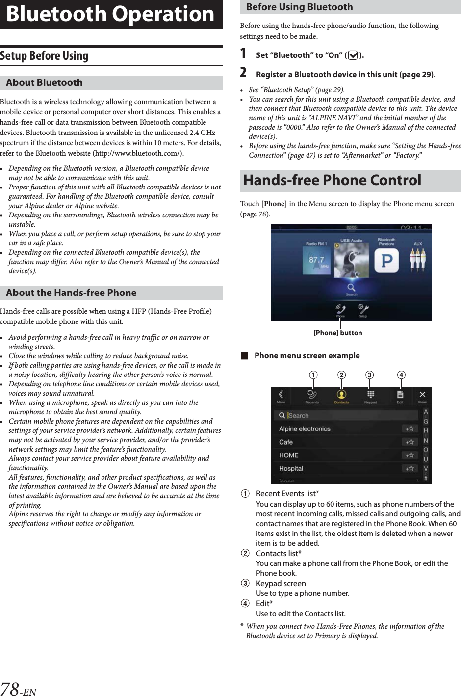 78-ENSetup Before UsingBluetooth is a wireless technology allowing communication between a mobile device or personal computer over short distances. This enables a hands-free call or data transmission between Bluetooth compatible devices. Bluetooth transmission is available in the unlicensed 2.4 GHz spectrum if the distance between devices is within 10 meters. For details, refer to the Bluetooth website (http://www.bluetooth.com/).&bull; Depending on the Bluetooth version, a Bluetooth compatible device may not be able to communicate with this unit.&bull; Proper function of this unit with all Bluetooth compatible devices is not guaranteed. For handling of the Bluetooth compatible device, consult your Alpine dealer or Alpine website.&bull; Depending on the surroundings, Bluetooth wireless connection may be unstable.&bull; When you place a call, or perform setup operations, be sure to stop your car in a safe place.&bull; Depending on the connected Bluetooth compatible device(s), the function may differ. Also refer to the Owner&rsquo;s Manual of the connected device(s).Hands-free calls are possible when using a HFP (Hands-Free Profile) compatible mobile phone with this unit.&bull; Avoid performing a hands-free call in heavy traffic or on narrow or winding streets.&bull; Close the windows while calling to reduce background noise.&bull; If both calling parties are using hands-free devices, or the call is made in a noisy location, difficulty hearing the other person&rsquo;s voice is normal. &bull; Depending on telephone line conditions or certain mobile devices used, voices may sound unnatural.&bull; When using a microphone, speak as directly as you can into the microphone to obtain the best sound quality.&bull; Certain mobile phone features are dependent on the capabilities and settings of your service provider&rsquo;s network. Additionally, certain features may not be activated by your service provider, and/or the provider&rsquo;s network settings may limit the feature&rsquo;s functionality.Always contact your service provider about feature availability and functionality.All features, functionality, and other product specifications, as well as the information contained in the Owner&rsquo;s Manual are based upon the latest available information and are believed to be accurate at the time of printing.Alpine reserves the right to change or modify any information or specifications without notice or obligation.Before using the hands-free phone/audio function, the following settings need to be made.1Set &ldquo;Bluetooth&rdquo; to &ldquo;On&rdquo; ( ).2Register a Bluetooth device in this unit (page 29).&bull; See &ldquo;Bluetooth Setup&rdquo; (page 29).&bull; You can search for this unit using a Bluetooth compatible device, and then connect that Bluetooth compatible device to this unit. The device name of this unit is &ldquo;ALPINE NAVI&rdquo; and the initial number of the passcode is &ldquo;0000.&rdquo; Also refer to the Owner&rsquo;s Manual of the connected device(s).&bull; Before using the hands-free function, make sure &ldquo;Setting the Hands-free Connection&rdquo; (page 47) is set to &ldquo;Aftermarket&rdquo; or &ldquo;Factory.&rdquo;Touch [Phone] in the Menu screen to display the Phone menu screen (page 78).Phone menu screen exampleRecent Events list*You can display up to 60 items, such as phone numbers of the most recent incoming calls, missed calls and outgoing calls, and contact names that are registered in the Phone Book. When 60 items exist in the list, the oldest item is deleted when a newer item is to be added.Contacts list*You can make a phone call from the Phone Book, or edit the Phone book.Keypad screenUse to type a phone number.Edit*Use to edit the Contacts list.*When you connect two Hands-Free Phones, the information of the Bluetooth device set to Primary is displayed.Bluetooth OperationAbout BluetoothAbout the Hands-free PhoneBefore Using BluetoothHands-free Phone Control[Phone] button