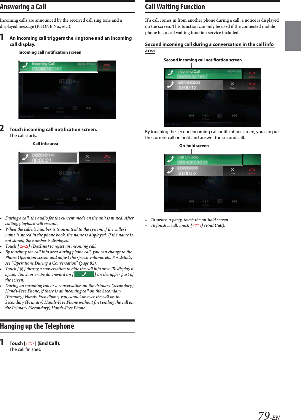 79-ENAnswering a CallIncoming calls are announced by the received call ring tone and a displayed message (PHONE No., etc.).1An incoming call triggers the ringtone and an incoming call display.2Touch incoming call notification screen.The call starts.&bull; During a call, the audio for the current mode on the unit is muted. After calling, playback will resume.&bull; When the caller&rsquo;s number is transmitted to the system, if the caller&rsquo;s name is stored in the phone book, the name is displayed. If the name is not stored, the number is displayed.&bull;Touch [] (Decline) to reject an incoming call.&bull; By touching the call info area during phone call, you can change to the Phone Operation screen and adjust the speech volume, etc. For details, see &ldquo;Operations During a Conversation&rdquo; (page 82).&bull;Touch [] during a conversation to hide the call info area. To display it again, Touch or swipe downward on [] on the upper part of the screen.&bull; During an incoming call or a conversation on the Primary (Secondary) Hands-Free Phone, if there is an incoming call on the Secondary (Primary) Hands-Free Phone, you cannot answer the call on the Secondary (Primary) Hands-Free Phone without first ending the call on the Primary (Secondary) Hands-Free Phone.Hanging up the Telephone1Tou ch [] (End Call).The call finishes.Call Waiting FunctionIf a call comes in from another phone during a call, a notice is displayed on the screen. This function can only be used if the connected mobile phone has a call waiting function service included.Second incoming call during a conversation in the call info areaBy touching the second incoming call notification screen, you can put the current call on hold and answer the second call.&bull; To switch a party, touch the on-hold screen.&bull;To finish a call, touch [] (End Call).Incoming call notification screenCall info areaSecond incoming call notification screenOn-hold screen