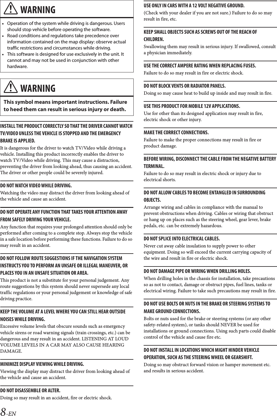 8-ENINSTALL THE PRODUCT CORRECTLY SO THAT THE DRIVER CANNOT WATCH TV/VIDEO UNLESS THE VEHICLE IS STOPPED AND THE EMERGENCY BRAKE IS APPLIED.It is dangerous for the driver to watch TV/Video while driving a vehicle. Installing this product incorrectly enables the driver to watch TV/Video while driving. This may cause a distraction, preventing the driver from looking ahead, thus causing an accident. The driver or other people could be severely injured.DO NOT WATCH VIDEO WHILE DRIVING.Watching the video may distract the driver from looking ahead of the vehicle and cause an accident.DO NOT OPERATE ANY FUNCTION THAT TAKES YOUR ATTENTION AWAY FROM SAFELY DRIVING YOUR VEHICLE.Any function that requires your prolonged attention should only be performed after coming to a complete stop. Always stop the vehicle in a safe location before performing these functions. Failure to do so may result in an accident.DO NOT FOLLOW ROUTE SUGGESTIONS IF THE NAVIGATION SYSTEM INSTRUCTS YOU TO PERFORM AN UNSAFE OR ILLEGAL MANEUVER, OR PLACES YOU IN AN UNSAFE SITUATION OR AREA.This product is not a substitute for your personal judgement. Any route suggestions by this system should never supersede any local traffic regulations or your personal judgement or knowledge of safe driving practice.KEEP THE VOLUME AT A LEVEL WHERE YOU CAN STILL HEAR OUTSIDE NOISES WHILE DRIVING.Excessive volume levels that obscure sounds such as emergency vehicle sirens or road warning signals (train crossings, etc.) can be dangerous and may result in an accident. LISTENING AT LOUD VOLUME LEVELS IN A CAR MAY ALSO CAUSE HEARING DAMAGE.MINIMIZE DISPLAY VIEWING WHILE DRIVING.Viewing the display may distract the driver from looking ahead of the vehicle and cause an accident.DO NOT DISASSEMBLE OR ALTER.Doing so may result in an accident, fire or electric shock.USE ONLY IN CARS WITH A 12 VOLT NEGATIVE GROUND.(Check with your dealer if you are not sure.) Failure to do so may result in fire, etc.KEEP SMALL OBJECTS SUCH AS SCREWS OUT OF THE REACH OF CHILDREN.Swallowing them may result in serious injury. If swallowed, consult a physician immediately.USE THE CORRECT AMPERE RATING WHEN REPLACING FUSES.Failure to do so may result in fire or electric shock.DO NOT BLOCK VENTS OR RADIATOR PANELS.Doing so may cause heat to build up inside and may result in fire.USE THIS PRODUCT FOR MOBILE 12V APPLICATIONS.Use for other than its designed application may result in fire, electric shock or other injury.MAKE THE CORRECT CONNECTIONS.Failure to make the proper connections may result in fire or product damage.BEFORE WIRING, DISCONNECT THE CABLE FROM THE NEGATIVE BATTERY TERMINAL.Failure to do so may result in electric shock or injury due to electrical shorts.DO NOT ALLOW CABLES TO BECOME ENTANGLED IN SURROUNDING OBJECTS.Arrange wiring and cables in compliance with the manual to prevent obstructions when driving. Cables or wiring that obstruct or hang up on places such as the steering wheel, gear lever, brake pedals, etc. can be extremely hazardous.DO NOT SPLICE INTO ELECTRICAL CABLES.Never cut away cable insulation to supply power to other equipment. Doing so will exceed the current carrying capacity of the wire and result in fire or electric shock.DO NOT DAMAGE PIPE OR WIRING WHEN DRILLING HOLES.When drilling holes in the chassis for installation, take precautions so as not to contact, damage or obstruct pipes, fuel lines, tanks or electrical wiring. Failure to take such precautions may result in fire.DO NOT USE BOLTS OR NUTS IN THE BRAKE OR STEERING SYSTEMS TO MAKE GROUND CONNECTIONS.Bolts or nuts used for the brake or steering systems (or any other safety-related system), or tanks should NEVER be used for installations or ground connections. Using such parts could disable control of the vehicle and cause fire etc.DO NOT INSTALL IN LOCATIONS WHICH MIGHT HINDER VEHICLE OPERATION, SUCH AS THE STEERING WHEEL OR GEARSHIFT.Doing so may obstruct forward vision or hamper movement etc. and results in serious accident.WARNING&bull;Operation of the system while driving is dangerous. Users should stop vehicle before operating the software.&bull;Road conditions and regulations take precedence over information contained on the map display: observe actual traffic restrictions and circumstances while driving.&bull;This software is designed for use exclusively in the unit. It cannot and may not be used in conjunction with other hardware.WARNINGThis symbol means important instructions. Failure to heed them can result in serious injury or death.