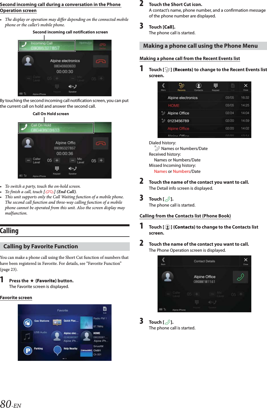 80-ENSecond incoming call during a conversation in the Phone Operation screen&bull; The display or operation may differ depending on the connected mobile phone or the caller&rsquo;s mobile phone.By touching the second incoming call notification screen, you can put the current call on hold and answer the second call.&bull; To switch a party, touch the on-hold screen.&bull;To finish a call, touch [] (End Call).&bull; This unit supports only the Call Waiting function of a mobile phone. The second call function and three-way calling function of a mobile phone cannot be operated from this unit. Also the screen display may malfunction.CallingYou can make a phone call using the Short Cut function of numbers that have been registered in Favorite. For details, see &ldquo;Favorite Function&rdquo; (page 23).1Press the   (Favorite) button.The Favorite screen is displayed.Favorite screen2Touch the Short Cut icon.A contact&rsquo;s name, phone number, and a confirmation message of the phone number are displayed.3Tou ch [Call].The phone call is started.Making a phone call from the Recent Events list1Tou ch [] (Recents) to change to the Recent Events list screen.Dialed history:  Names or Numbers/DateReceived history: Names or Numbers/DateMissed Incoming history: Names or Numbers/Date2Touch the name of the contact you want to call.The Detail info screen is displayed.3Tou ch [].The phone call is started.Calling from the Contacts list (Phone Book)1Tou ch [] (Contacts) to change to the Contacts list screen.2Touch the name of the contact you want to call.The Phone Operation screen is displayed.3Tou ch [].The phone call is started.Calling by Favorite FunctionSecond incoming call notification screenCall On Hold screenMaking a phone call using the Phone Menu