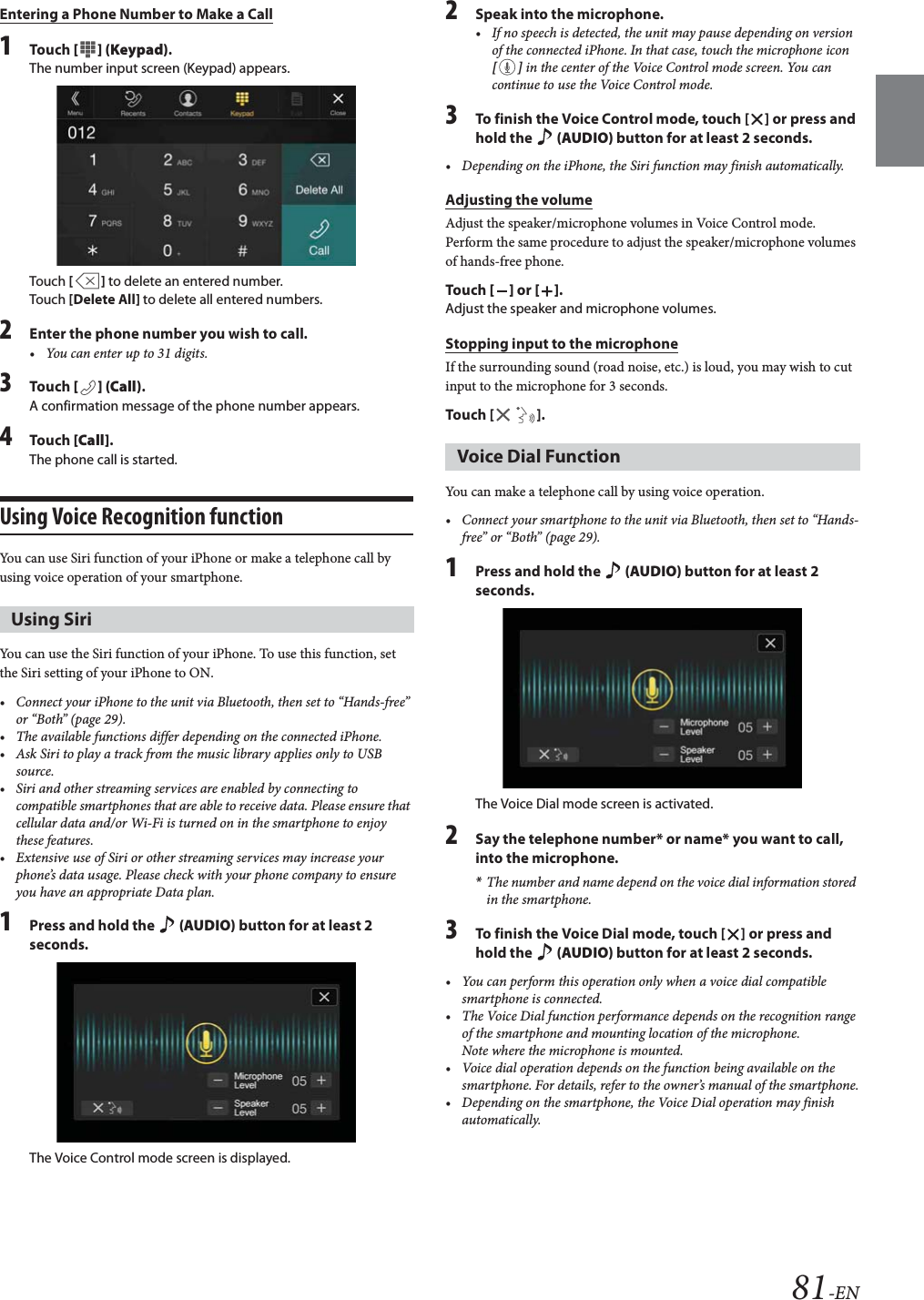 81-ENEntering a Phone Number to Make a Call1Tou ch [ ] (Keypad).The number input screen (Keypad) appears.Touch [] to delete an entered number.Touch [Delete All] to delete all entered numbers.2Enter the phone number you wish to call.&bull; You can enter up to 31 digits.3Tou ch [] (Call).A confirmation message of the phone number appears.4Tou ch [Call].The phone call is started.Using Voice Recognition functionYou can use Siri function of your iPhone or make a telephone call by using voice operation of your smartphone.You can use the Siri function of your iPhone. To use this function, set the Siri setting of your iPhone to ON.&bull; Connect your iPhone to the unit via Bluetooth, then set to &ldquo;Hands-free&rdquo; or &ldquo;Both&rdquo; (page 29).&bull; The available functions differ depending on the connected iPhone.&bull; Ask Siri to play a track from the music library applies only to USB source.&bull; Siri and other streaming services are enabled by connecting to compatible smartphones that are able to receive data. Please ensure that cellular data and/or Wi-Fi is turned on in the smartphone to enjoy these features.&bull; Extensive use of Siri or other streaming services may increase your phone&rsquo;s data usage. Please check with your phone company to ensure you have an appropriate Data plan.1Press and hold the  (AUDIO) button for at least 2 seconds.The Voice Control mode screen is displayed.2Speak into the microphone.&bull; If no speech is detected, the unit may pause depending on version of the connected iPhone. In that case, touch the microphone icon [] in the center of the Voice Control mode screen. You can continue to use the Voice Control mode.3To finish the Voice Control mode, touch [ ] or press and hold the   (AUDIO) button for at least 2 seconds.&bull; Depending on the iPhone, the Siri function may finish automatically.Adjusting the volumeAdjust the speaker/microphone volumes in Voice Control mode. Perform the same procedure to adjust the speaker/microphone volumes of hands-free phone.Tou ch [] or [].Adjust the speaker and microphone volumes.Stopping input to the microphoneIf the surrounding sound (road noise, etc.) is loud, you may wish to cut input to the microphone for 3 seconds.Touch [ ].You can make a telephone call by using voice operation.&bull; Connect your smartphone to the unit via Bluetooth, then set to &ldquo;Hands-free&rdquo; or &ldquo;Both&rdquo; (page 29).1Press and hold the   (AUDIO) button for at least 2 seconds.The Voice Dial mode screen is activated.2Say the telephone number* or name* you want to call, into the microphone.*The number and name depend on the voice dial information stored in the smartphone.3To finish the Voice Dial mode, touch [ ] or press and hold the   (AUDIO) button for at least 2 seconds.&bull; You can perform this operation only when a voice dial compatible smartphone is connected.&bull; The Voice Dial function performance depends on the recognition range of the smartphone and mounting location of the microphone. Note where the microphone is mounted.&bull; Voice dial operation depends on the function being available on the smartphone. For details, refer to the owner&rsquo;s manual of the smartphone.&bull; Depending on the smartphone, the Voice Dial operation may finish automatically.Using SiriVoice Dial Function