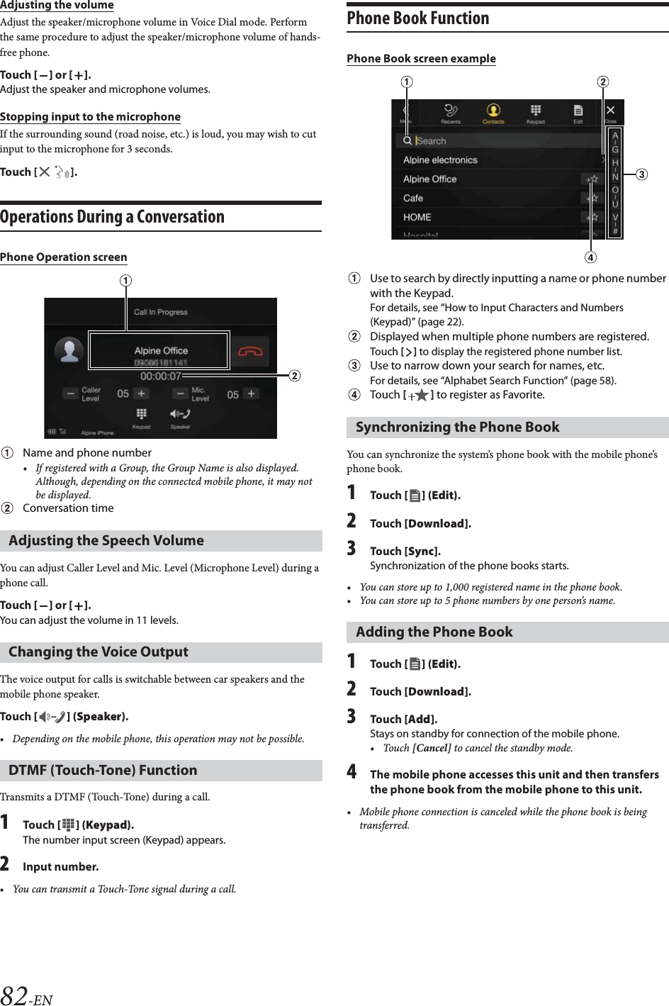 82-ENAdjusting the volumeAdjust the speaker/microphone volume in Voice Dial mode. Perform the same procedure to adjust the speaker/microphone volume of hands-free phone.Tou ch [] or [].Adjust the speaker and microphone volumes.Stopping input to the microphoneIf the surrounding sound (road noise, etc.) is loud, you may wish to cut input to the microphone for 3 seconds.Touch [ ].Operations During a ConversationPhone Operation screenName and phone number&bull; If registered with a Group, the Group Name is also displayed. Although, depending on the connected mobile phone, it may not be displayed.Conversation timeYou can adjust Caller Level and Mic. Level (Microphone Level) during a phone call.Tou ch [] or [].You can adjust the volume in 11 levels.The voice output for calls is switchable between car speakers and the mobile phone speaker.Tou ch [] (Speaker).&bull; Depending on the mobile phone, this operation may not be possible.Transmits a DTMF (Touch-Tone) during a call.1Tou ch [ ] (Keypad).The number input screen (Keypad) appears.2Input number.&bull; You can transmit a Touch-Tone signal during a call.Phone Book FunctionPhone Book screen exampleUse to search by directly inputting a name or phone number with the Keypad.For details, see &ldquo;How to Input Characters and Numbers (Keypad)&rdquo; (page 22).Displayed when multiple phone numbers are registered. Touch [] to display the registered phone number list.Use to narrow down your search for names, etc.For details, see &ldquo;Alphabet Search Function&rdquo; (page 58).Touch [] to register as Favorite.You can synchronize the system&rsquo;s phone book with the mobile phone&rsquo;s phone book.1Tou ch [] (Edit).2Tou ch [Download].3Tou ch [Sync].Synchronization of the phone books starts.&bull; You can store up to 1,000 registered name in the phone book.&bull; You can store up to 5 phone numbers by one person&rsquo;s name.1Tou ch [] (Edit).2Tou ch [Download].3Tou ch [Add].Stays on standby for connection of the mobile phone.&bull;Touch [Cancel] to cancel the standby mode.4The mobile phone accesses this unit and then transfers the phone book from the mobile phone to this unit.&bull; Mobile phone connection is canceled while the phone book is being transferred.Adjusting the Speech VolumeChanging the Voice OutputDTMF (Touch-Tone) FunctionSynchronizing the Phone BookAdding the Phone Book