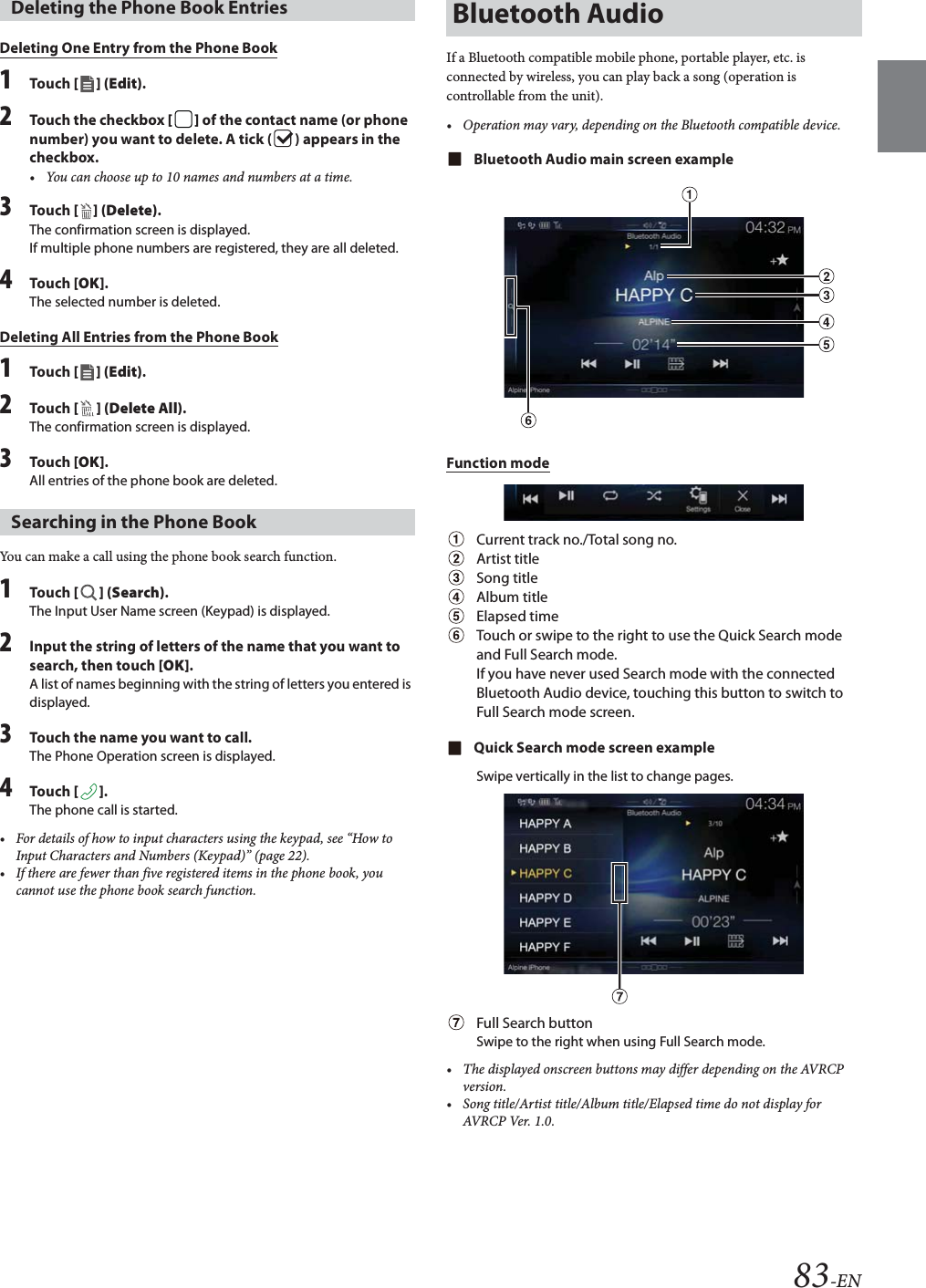 83-ENDeleting One Entry from the Phone Book1Tou ch [] (Edit).2Touch the checkbox [] of the contact name (or phone number) you want to delete. A tick ( ) appears in the checkbox.&bull; You can choose up to 10 names and numbers at a time.3Tou ch [ ] (Delete).The confirmation screen is displayed.If multiple phone numbers are registered, they are all deleted.4Tou ch [OK].The selected number is deleted.Deleting All Entries from the Phone Book1Tou ch [] (Edit).2Tou ch [ ] (Delete All).The confirmation screen is displayed.3Tou ch [OK].All entries of the phone book are deleted.You can make a call using the phone book search function.1Tou ch [] (Search).The Input User Name screen (Keypad) is displayed.2Input the string of letters of the name that you want to search, then touch [OK].A list of names beginning with the string of letters you entered is displayed.3Touch the name you want to call.The Phone Operation screen is displayed.4Tou ch [].The phone call is started.&bull; For details of how to input characters using the keypad, see &ldquo;How to Input Characters and Numbers (Keypad)&rdquo; (page 22).&bull; If there are fewer than five registered items in the phone book, you cannot use the phone book search function.If a Bluetooth compatible mobile phone, portable player, etc. is connected by wireless, you can play back a song (operation is controllable from the unit).&bull; Operation may vary, depending on the Bluetooth compatible device.Bluetooth Audio main screen exampleFunction modeCurrent track no./Total song no.Artist titleSong titleAlbum titleElapsed timeTouch or swipe to the right to use the Quick Search mode and Full Search mode.If you have never used Search mode with the connected Bluetooth Audio device, touching this button to switch to Full Search mode screen.Quick Search mode screen exampleSwipe vertically in the list to change pages.Full Search buttonSwipe to the right when using Full Search mode.&bull; The displayed onscreen buttons may differ depending on the AVRCP version.&bull; Song title/Artist title/Album title/Elapsed time do not display for AVRCP Ver. 1.0.Deleting the Phone Book EntriesSearching in the Phone BookBluetooth Audio