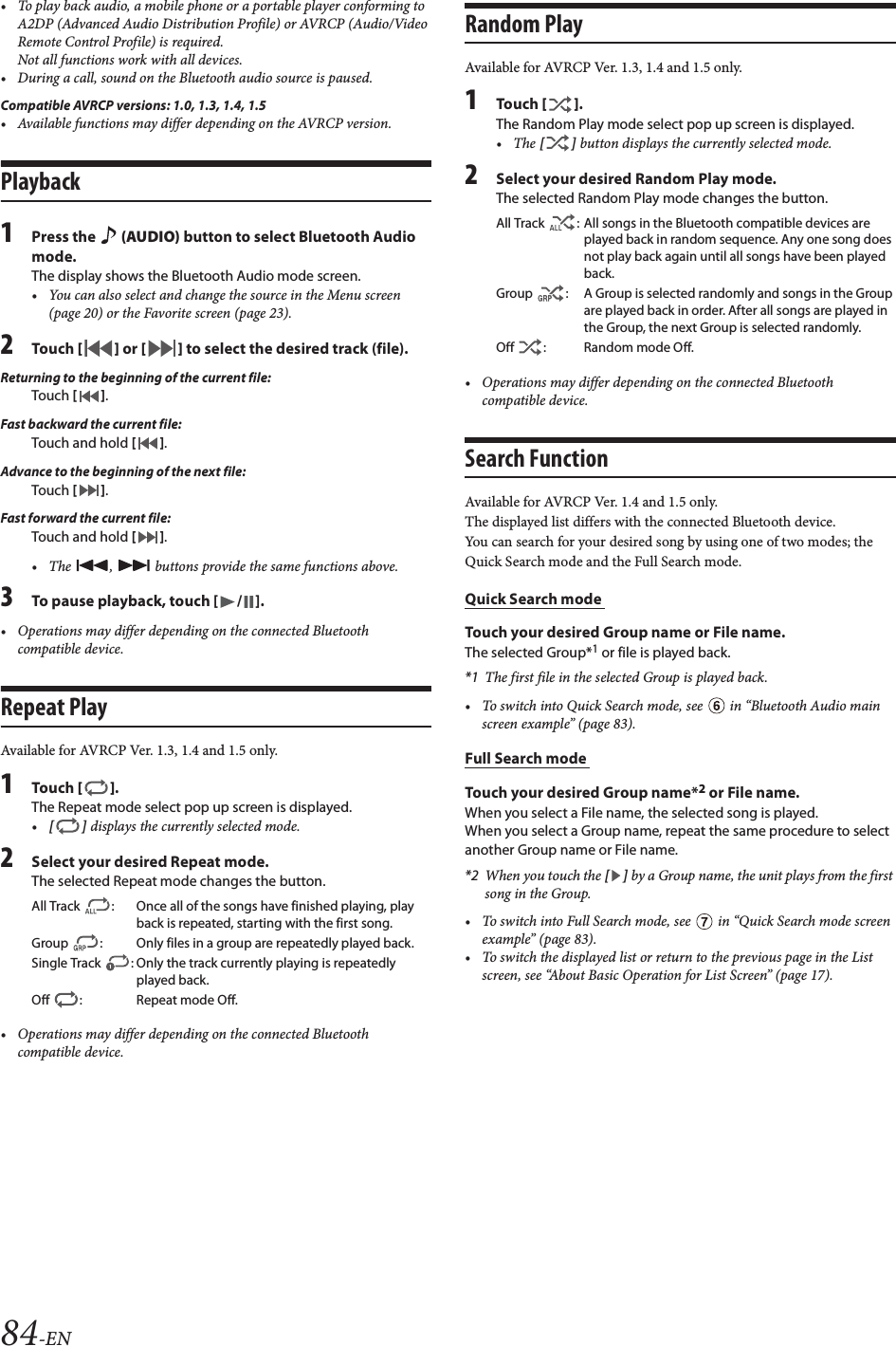 84-EN&bull; To play back audio, a mobile phone or a portable player conforming to A2DP (Advanced Audio Distribution Profile) or AVRCP (Audio/Video Remote Control Profile) is required. Not all functions work with all devices.&bull; During a call, sound on the Bluetooth audio source is paused.Compatible AVRCP versions: 1.0, 1.3, 1.4, 1.5&bull; Available functions may differ depending on the AVRCP version.Playback1Press the   (AUDIO) button to select Bluetooth Audio mode.The display shows the Bluetooth Audio mode screen.&bull; You can also select and change the source in the Menu screen (page 20) or the Favorite screen (page 23).2Tou ch [] or [] to select the desired track (file).Returning to the beginning of the current file:Touch [].Fast backward the current file:Touch and hold [].Advance to the beginning of the next file:Touch [].Fast forward the current file:Touch and hold [].&bull; The  ,   buttons provide the same functions above.3To pause playback, touch [ / ].&bull; Operations may differ depending on the connected Bluetooth compatible device.Repeat PlayAvailable for AVRCP Ver. 1.3, 1.4 and 1.5 only.1Tou ch [].The Repeat mode select pop up screen is displayed.&bull;[] displays the currently selected mode.2Select your desired Repeat mode.The selected Repeat mode changes the button.&bull; Operations may differ depending on the connected Bluetooth compatible device.Random PlayAvailable for AVRCP Ver. 1.3, 1.4 and 1.5 only.1Tou ch [].The Random Play mode select pop up screen is displayed.&bull;The [] button displays the currently selected mode.2Select your desired Random Play mode.The selected Random Play mode changes the button.&bull; Operations may differ depending on the connected Bluetooth compatible device.Search FunctionAvailable for AVRCP Ver. 1.4 and 1.5 only.The displayed list differs with the connected Bluetooth device. You can search for your desired song by using one of two modes; the Quick Search mode and the Full Search mode.Quick Search mode Touch your desired Group name or File name.The selected Group*1 or file is played back.*1 The first file in the selected Group is played back.&bull; To switch into Quick Search mode, see   in &ldquo;Bluetooth Audio main screen example&rdquo; (page 83).Full Search mode Touch your desired Group name*2 or File name.When you select a File name, the selected song is played.When you select a Group name, repeat the same procedure to select another Group name or File name.*2 When you touch the [] by a Group name, the unit plays from the first song in the Group.&bull; To switch into Full Search mode, see   in &ldquo;Quick Search mode screen example&rdquo; (page 83).&bull; To switch the displayed list or return to the previous page in the List screen, see &ldquo;About Basic Operation for List Screen&rdquo; (page 17).All Track  : Once all of the songs have finished playing, play back is repeated, starting with the first song.Group  : Only files in a group are repeatedly played back.Single Track  : Only the track currently playing is repeatedly played back.Off  : Repeat mode Off.All Track  : All songs in the Bluetooth compatible devices are played back in random sequence. Any one song does not play back again until all songs have been played back.Group  : A Group is selected randomly and songs in the Group are played back in order. After all songs are played in the Group, the next Group is selected randomly.Off : Random mode Off.