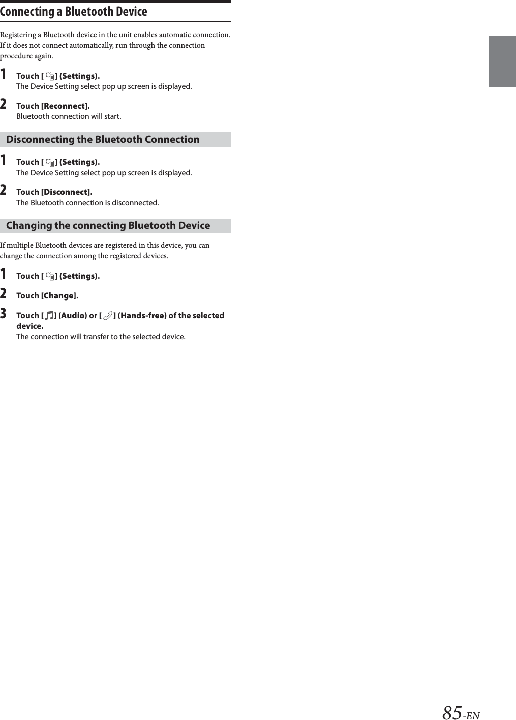 85-ENConnecting a Bluetooth DeviceRegistering a Bluetooth device in the unit enables automatic connection.If it does not connect automatically, run through the connection procedure again.1Tou ch [] (Settings).The Device Setting select pop up screen is displayed.2Tou ch [Reconnect].Bluetooth connection will start.1Tou ch [] (Settings).The Device Setting select pop up screen is displayed.2Tou ch [Disconnect].The Bluetooth connection is disconnected.If multiple Bluetooth devices are registered in this device, you can change the connection among the registered devices.1Tou ch [] (Settings).2Tou ch [Change].3Tou ch [] (Audio) or [ ] (Hands-free) of the selected device.The connection will transfer to the selected device. Disconnecting the Bluetooth ConnectionChanging the connecting Bluetooth Device