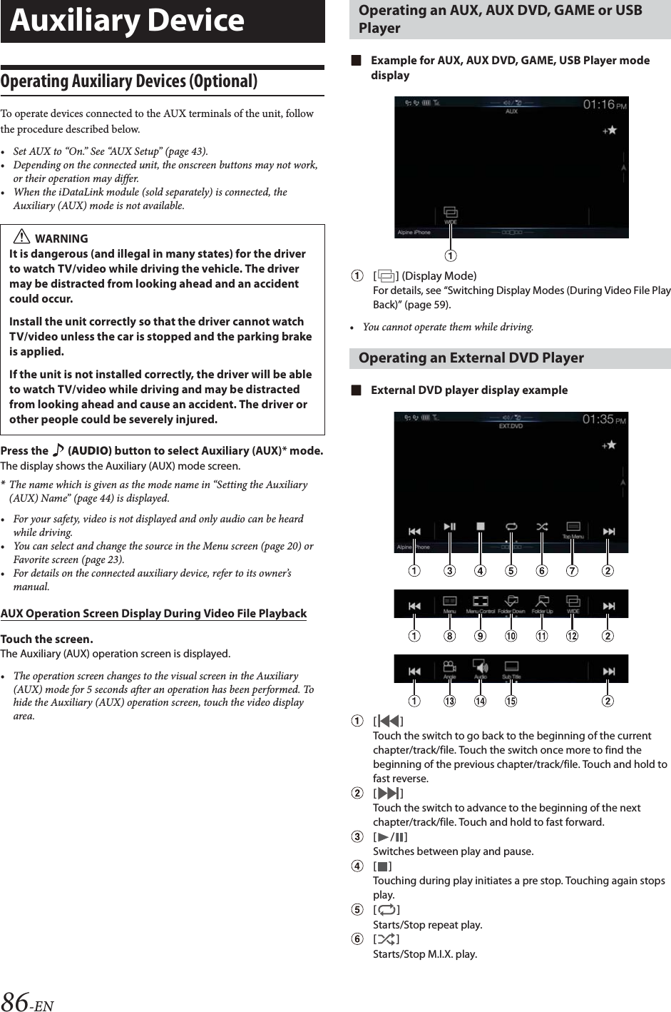86-ENOperating Auxiliary Devices (Optional)To operate devices connected to the AUX terminals of the unit, follow the procedure described below.&bull; Set AUX to &ldquo;On.&rdquo; See &ldquo;AUX Setup&rdquo; (page 43).&bull; Depending on the connected unit, the onscreen buttons may not work, or their operation may differ.&bull; When the iDataLink module (sold separately) is connected, the Auxiliary (AUX) mode is not available.Press the   (AUDIO) button to select Auxiliary (AUX)* mode.The display shows the Auxiliary (AUX) mode screen.*The name which is given as the mode name in &ldquo;Setting the Auxiliary (AUX) Name&rdquo; (page 44) is displayed.&bull; For your safety, video is not displayed and only audio can be heard while driving.&bull; You can select and change the source in the Menu screen (page 20) or Favorite screen (page 23).&bull; For details on the connected auxiliary device, refer to its owner&rsquo;s manual.AUX Operation Screen Display During Video File PlaybackTouch the screen.The Auxiliary (AUX) operation screen is displayed.&bull; The operation screen changes to the visual screen in the Auxiliary (AUX) mode for 5 seconds after an operation has been performed. To hide the Auxiliary (AUX) operation screen, touch the video display area.Example for AUX, AUX DVD, GAME, USB Player mode display[] (Display Mode)For details, see &ldquo;Switching Display Modes (During Video File Play Back)&rdquo; (page 59).&bull; You cannot operate them while driving.External DVD player display example[]Touch the switch to go back to the beginning of the current chapter/track/file. Touch the switch once more to find the beginning of the previous chapter/track/file. Touch and hold to fast reverse.[]Touch the switch to advance to the beginning of the next chapter/track/file. Touch and hold to fast forward.[/]Switches between play and pause.[]Touching during play initiates a pre stop. Touching again stops play.[]Starts/Stop repeat play.[]Starts/Stop M.I.X. play.Auxiliary DeviceWARNINGIt is dangerous (and illegal in many states) for the driver to watch TV/video while driving the vehicle. The driver may be distracted from looking ahead and an accident could occur.Install the unit correctly so that the driver cannot watch TV/video unless the car is stopped and the parking brake is applied.If the unit is not installed correctly, the driver will be able to watch TV/video while driving and may be distracted from looking ahead and cause an accident. The driver or other people could be severely injured.Operating an AUX, AUX DVD, GAME or USB PlayerOperating an External DVD Player