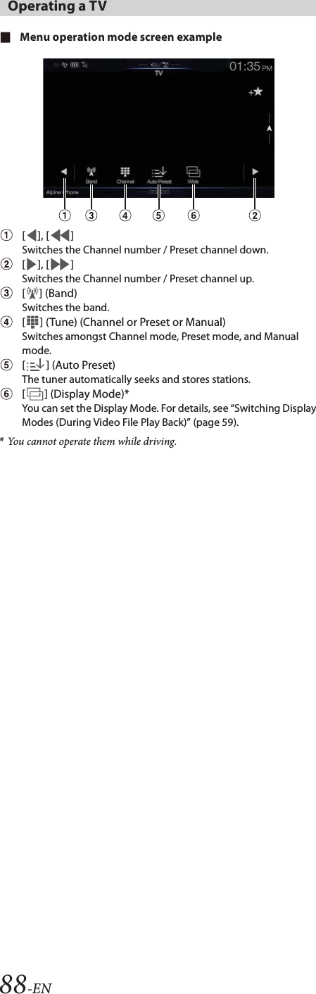 88-ENMenu operation mode screen example[], [ ]Switches the Channel number / Preset channel down.[], [ ]Switches the Channel number / Preset channel up.[] (Band)Switches the band.[ ] (Tune) (Channel or Preset or Manual)Switches amongst Channel mode, Preset mode, and Manual mode. [] (Auto Preset)The tuner automatically seeks and stores stations.[ ] (Display Mode)*You can set the Display Mode. For details, see &ldquo;Switching Display Modes (During Video File Play Back)&rdquo; (page 59).*You cannot operate them while driving.Operating a TV