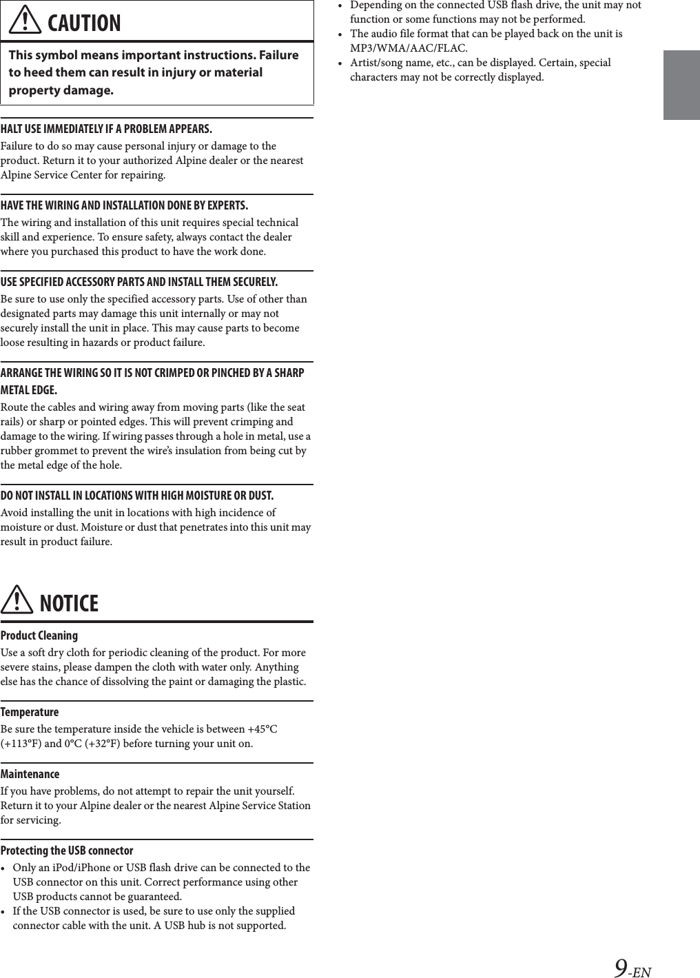 9-ENHALT USE IMMEDIATELY IF A PROBLEM APPEARS.Failure to do so may cause personal injury or damage to the product. Return it to your authorized Alpine dealer or the nearest Alpine Service Center for repairing.HAVE THE WIRING AND INSTALLATION DONE BY EXPERTS.The wiring and installation of this unit requires special technical skill and experience. To ensure safety, always contact the dealer where you purchased this product to have the work done.USE SPECIFIED ACCESSORY PARTS AND INSTALL THEM SECURELY.Be sure to use only the specified accessory parts. Use of other than designated parts may damage this unit internally or may not securely install the unit in place. This may cause parts to become loose resulting in hazards or product failure.ARRANGE THE WIRING SO IT IS NOT CRIMPED OR PINCHED BY A SHARP METAL EDGE.Route the cables and wiring away from moving parts (like the seat rails) or sharp or pointed edges. This will prevent crimping and damage to the wiring. If wiring passes through a hole in metal, use a rubber grommet to prevent the wire&rsquo;s insulation from being cut by the metal edge of the hole.DO NOT INSTALL IN LOCATIONS WITH HIGH MOISTURE OR DUST.Avoid installing the unit in locations with high incidence of moisture or dust. Moisture or dust that penetrates into this unit may result in product failure.NOTICEProduct CleaningUse a soft dry cloth for periodic cleaning of the product. For more severe stains, please dampen the cloth with water only. Anything else has the chance of dissolving the paint or damaging the plastic.TemperatureBe sure the temperature inside the vehicle is between +45&deg;C (+113&deg;F) and 0&deg;C (+32&deg;F) before turning your unit on.MaintenanceIf you have problems, do not attempt to repair the unit yourself. Return it to your Alpine dealer or the nearest Alpine Service Station for servicing.Protecting the USB connector&bull; Only an iPod/iPhone or USB flash drive can be connected to the USB connector on this unit. Correct performance using other USB products cannot be guaranteed. &bull; If the USB connector is used, be sure to use only the supplied connector cable with the unit. A USB hub is not supported.&bull; Depending on the connected USB flash drive, the unit may not function or some functions may not be performed.&bull; The audio file format that can be played back on the unit is MP3/WMA/AAC/FLAC.&bull; Artist/song name, etc., can be displayed. Certain, special characters may not be correctly displayed.CAUTIONThis symbol means important instructions. Failure to heed them can result in injury or material property damage.
