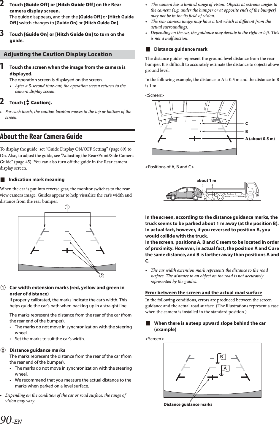 90-EN2Tou ch [Guide Off] or [Hitch Guide Off] on the Rear camera display screen.The guide disappears, and then the [Guide Off] or [Hitch Guide Off] switch changes to [Guide On] or [Hitch Guide On].3Tou ch [Guide On] or [Hitch Guide On] to turn on the guide.1Touch the screen when the image from the camera is displayed. The operation screen is displayed on the screen.&bull; After a 5-second time-out, the operation screen returns to the camera display screen.2Tou ch [ Caution].&bull; For each touch, the caution location moves to the top or bottom of the screen. About the Rear Camera GuideTo display the guide, set &ldquo;Guide Display ON/OFF Setting&rdquo; (page 89) to On. Also, to adjust the guide, see &ldquo;Adjusting the Rear/Front/Side Camera Guide&rdquo; (page 45). You can also turn off the guide in the Rear camera display screen.Indication mark meaningWhen the car is put into reverse gear, the monitor switches to the rear view camera image. Guides appear to help visualize the car&rsquo;s width and distance from the rear bumper.Car width extension marks (red, yellow and green in order of distance)If properly calibrated, the marks indicate the car&rsquo;s width. This helps guide the car&rsquo;s path when backing up in a straight line.The marks represent the distance from the rear of the car (from the rear end of the bumper).&bull; The marks do not move in synchronization with the steering wheel.&bull; Set the marks to suit the car&rsquo;s width.Distance guidance marksThe marks represent the distance from the rear of the car (from the rear end of the bumper).&bull; The marks do not move in synchronization with the steering wheel.&bull; We recommend that you measure the actual distance to the marks when parked on a level surface.&bull; Depending on the condition of the car or road surface, the range of vision may vary.&bull; The camera has a limited range of vision. Objects at extreme angles to the camera (e.g. under the bumper or at opposite ends of the bumper) may not be in the its field-of-vision.&bull; The rear camera image may have a tint which is different from the actual surroundings.&bull; Depending on the car, the guidance may deviate to the right or left. This is not a malfunction.Distance guidance markThe distance guides represent the ground level distance from the rear bumper. It is difficult to accurately estimate the distance to objects above ground level.In the following example, the distance to A is 0.5 m and the distance to B is 1 m.<Screen><Positions of A, B and C>In the screen, according to the distance guidance marks, the truck seems to be parked about 1 m away (at the position B). In actual fact, however, if you reversed to position A, you would collide with the truck.In the screen, positions A, B and C seem to be located in order of proximity. However, in actual fact, the position A and C are the same distance, and B is farther away than positions A and C.&bull; The car width extension mark represents the distance to the road surface. The distance to an object on the road is not accurately represented by the guides.Error between the screen and the actual road surfaceIn the following conditions, errors are produced between the screen guidance and the actual road surface. (The illustrations represent a case when the camera is installed in the standard position.)When there is a steep upward slope behind the car (example)<Screen>Adjusting the Caution Display LocationCBA (about 0.5 m)about 1 mDistance guidance marks