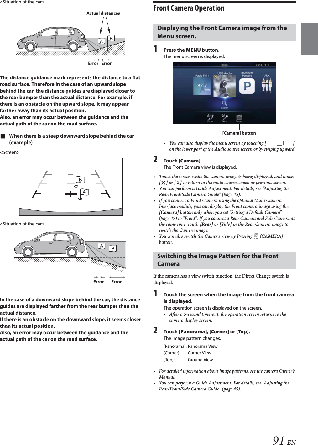 91-EN<Situation of the car>The distance guidance mark represents the distance to a flat road surface. Therefore in the case of an upward slope behind the car, the distance guides are displayed closer to the rear bumper than the actual distance. For example, if there is an obstacle on the upward slope, it may appear farther away than its actual position.Also, an error may occur between the guidance and the actual path of the car on the road surface.When there is a steep downward slope behind the car (example)<Screen><Situation of the car>In the case of a downward slope behind the car, the distance guides are displayed farther from the rear bumper than the actual distance. If there is an obstacle on the downward slope, it seems closer than its actual position.Also, an error may occur between the guidance and the actual path of the car on the road surface.Front Camera Operation1Press the MENU button.The menu screen is displayed. &bull; You can also display the menu screen by touching [] on the lower part of the Audio source screen or by swiping upward.2Tou ch [Camera].The Front Camera view is displayed.&bull; Touch the screen while the camera image is being displayed, and touch [] or [] to return to the main source screen or previous screen.&bull; You can perform a Guide Adjustment. For details, see &ldquo;Adjusting the Rear/Front/Side Camera Guide&rdquo; (page 45).&bull; If you connect a Front Camera using the optional Multi Camera Interface module, you can display the Front camera image using the [Camera] button only when you set &ldquo;Setting a Default Camera&rdquo; (page 47) to &ldquo;Front&rdquo;. If you connect a Rear Camera and Side Camera at the same time, touch [Rear] or [Side] in the Rear Camera image to switch the Camera image.&bull; You can also switch the Camera view by Pressing   (CAMERA) button.If the camera has a view switch function, the Direct Change switch is displayed.1Touch the screen when the image from the front camera is displayed. The operation screen is displayed on the screen.&bull; After a 5-second time-out, the operation screen returns to the camera display screen.2Tou ch [Panorama], [Corner] or [Top]. The image pattern changes. &bull; For detailed information about image patterns, see the camera Owner&rsquo;s Manual.&bull; You can perform a Guide Adjustment. For details, see &ldquo;Adjusting the Rear/Front/Side Camera Guide&rdquo; (page 45).Actual distancesError ErrorError ErrorDisplaying the Front Camera image from the Menu screen.Switching the Image Pattern for the Front Camera[Panorama]: Panorama View[Corner]: Corner View[Top]: Ground View[Camera] button