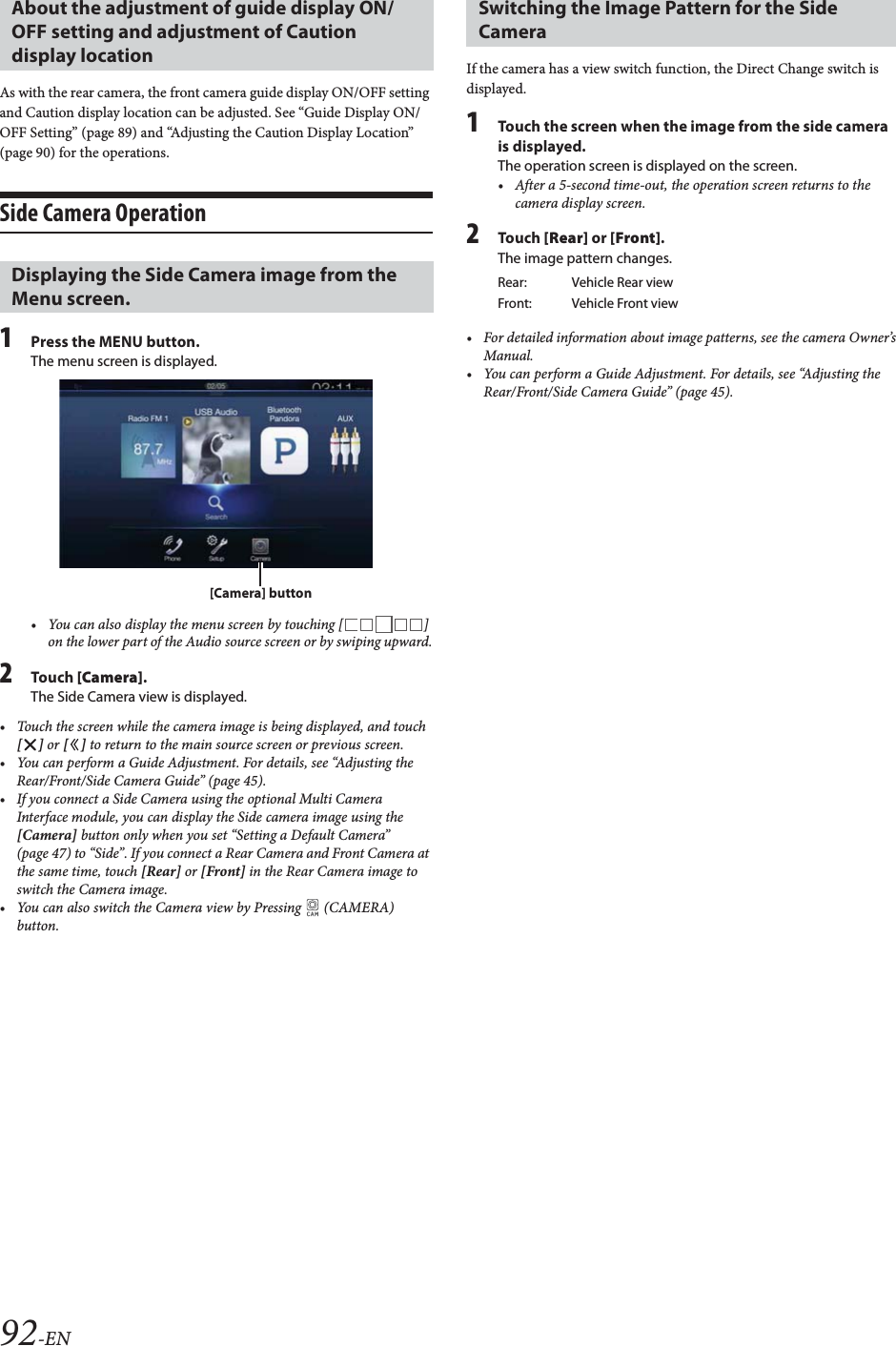 92-ENAs with the rear camera, the front camera guide display ON/OFF setting and Caution display location can be adjusted. See &ldquo;Guide Display ON/OFF Setting&rdquo; (page 89) and &ldquo;Adjusting the Caution Display Location&rdquo; (page 90) for the operations.Side Camera Operation1Press the MENU button.The menu screen is displayed.&bull; You can also display the menu screen by touching [ ] on the lower part of the Audio source screen or by swiping upward.2Tou ch [Camera].The Side Camera view is displayed.&bull; Touch the screen while the camera image is being displayed, and touch [] or [] to return to the main source screen or previous screen.&bull; You can perform a Guide Adjustment. For details, see &ldquo;Adjusting the Rear/Front/Side Camera Guide&rdquo; (page 45).&bull; If you connect a Side Camera using the optional Multi Camera Interface module, you can display the Side camera image using the [Camera] button only when you set &ldquo;Setting a Default Camera&rdquo; (page 47) to &ldquo;Side&rdquo;. If you connect a Rear Camera and Front Camera at the same time, touch [Rear] or [Front] in the Rear Camera image to switch the Camera image.&bull; You can also switch the Camera view by Pressing   (CAMERA) button.If the camera has a view switch function, the Direct Change switch is displayed.1Touch the screen when the image from the side camera is displayed.The operation screen is displayed on the screen.&bull; After a 5-second time-out, the operation screen returns to the camera display screen.2Tou ch [Rear] or [Front].The image pattern changes.&bull; For detailed information about image patterns, see the camera Owner&rsquo;s Manual.&bull; You can perform a Guide Adjustment. For details, see &ldquo;Adjusting the Rear/Front/Side Camera Guide&rdquo; (page 45).About the adjustment of guide display ON/OFF setting and adjustment of Caution display location Displaying the Side Camera image from the Menu screen.[Camera] buttonSwitching the Image Pattern for the Side CameraRear: Vehicle Rear viewFront: Vehicle Front view