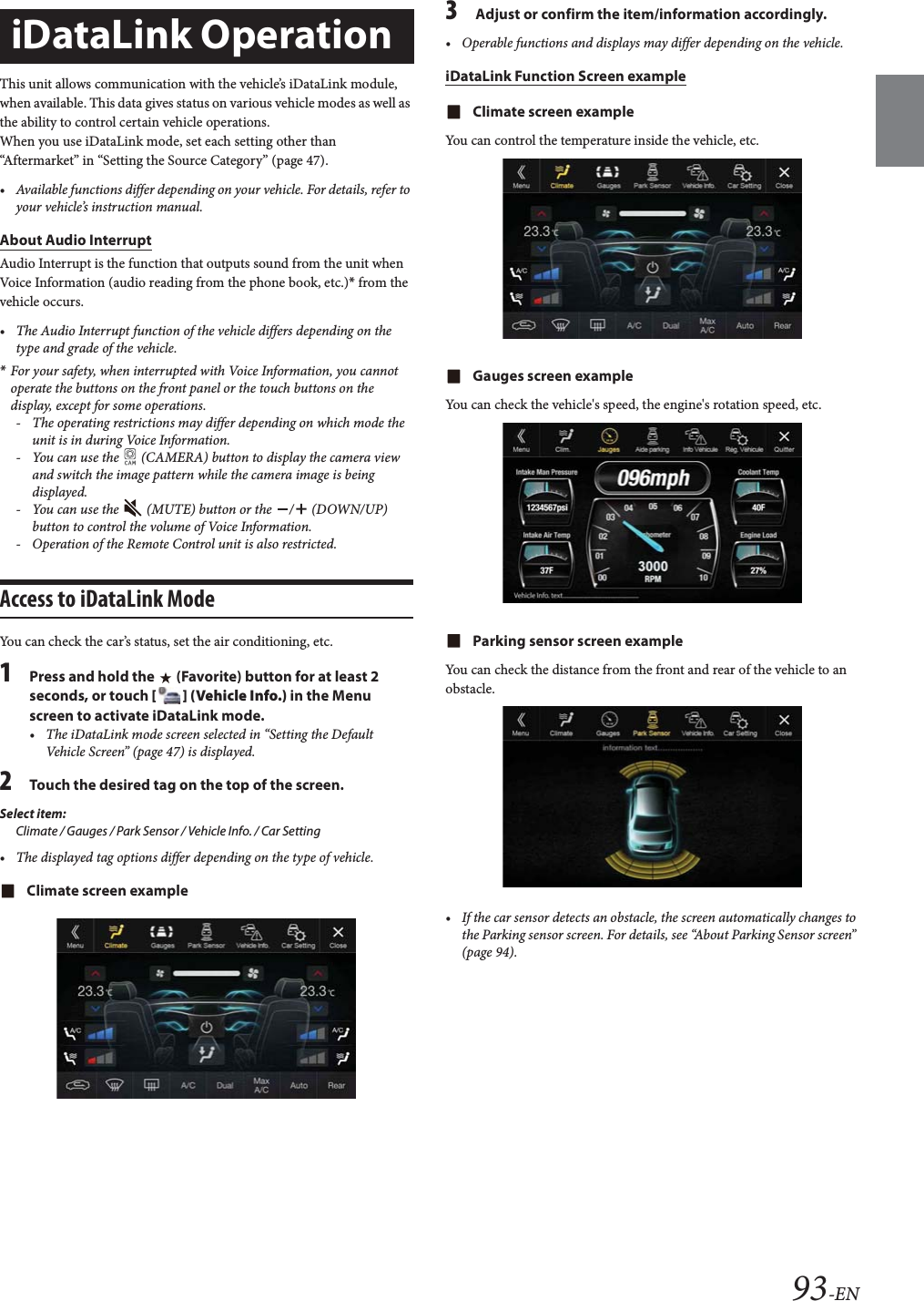 93-ENThis unit allows communication with the vehicle&rsquo;s iDataLink module, when available. This data gives status on various vehicle modes as well as the ability to control certain vehicle operations.When you use iDataLink mode, set each setting other than &ldquo;Aftermarket&rdquo; in &ldquo;Setting the Source Category&rdquo; (page 47).&bull; Available functions differ depending on your vehicle. For details, refer to your vehicle&rsquo;s instruction manual.About Audio InterruptAudio Interrupt is the function that outputs sound from the unit when Voice Information (audio reading from the phone book, etc.)* from the vehicle occurs.&bull; The Audio Interrupt function of the vehicle differs depending on the type and grade of the vehicle.*For your safety, when interrupted with Voice Information, you cannot operate the buttons on the front panel or the touch buttons on the display, except for some operations.- The operating restrictions may differ depending on which mode the unit is in during Voice Information.- You can use the   (CAMERA) button to display the camera view and switch the image pattern while the camera image is being displayed.- You can use the   (MUTE) button or the  /  (DOWN/UP) button to control the volume of Voice Information.- Operation of the Remote Control unit is also restricted.Access to iDataLink ModeYou can check the car&rsquo;s status, set the air conditioning, etc.1Press and hold the   (Favorite) button for at least 2 seconds, or touch [] (Vehicle Info.) in the Menu screen to activate iDataLink mode.&bull; The iDataLink mode screen selected in &ldquo;Setting the Default Vehicle Screen&rdquo; (page 47) is displayed.2Touch the desired tag on the top of the screen.Select item:Climate / Gauges / Park Sensor / Vehicle Info. / Car Setting&bull; The displayed tag options differ depending on the type of vehicle.Climate screen example3Adjust or confirm the item/information accordingly.&bull; Operable functions and displays may differ depending on the vehicle.iDataLink Function Screen exampleClimate screen exampleYou can control the temperature inside the vehicle, etc.Gauges screen exampleYou can check the vehicle's speed, the engine's rotation speed, etc.Parking sensor screen exampleYou can check the distance from the front and rear of the vehicle to an obstacle.&bull; If the car sensor detects an obstacle, the screen automatically changes to the Parking sensor screen. For details, see &ldquo;About Parking Sensor screen&rdquo; (page 94).iDataLink Operation