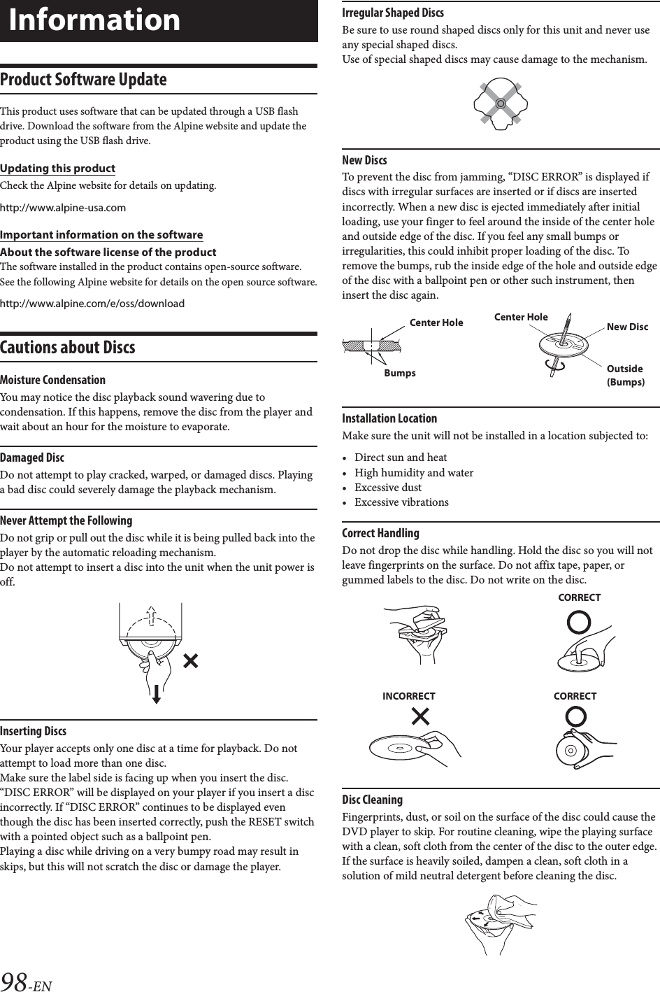 98-ENProduct Software UpdateThis product uses software that can be updated through a USB flash drive. Download the software from the Alpine website and update the product using the USB flash drive.Updating this productCheck the Alpine website for details on updating. http://www.alpine-usa.comImportant information on the softwareAbout the software license of the productThe software installed in the product contains open-source software.See the following Alpine website for details on the open source software.http://www.alpine.com/e/oss/downloadCautions about DiscsMoisture CondensationYou may notice the disc playback sound wavering due to condensation. If this happens, remove the disc from the player and wait about an hour for the moisture to evaporate.Damaged DiscDo not attempt to play cracked, warped, or damaged discs. Playing a bad disc could severely damage the playback mechanism.Never Attempt the FollowingDo not grip or pull out the disc while it is being pulled back into the player by the automatic reloading mechanism.Do not attempt to insert a disc into the unit when the unit power is off.Inserting DiscsYour player accepts only one disc at a time for playback. Do not attempt to load more than one disc.Make sure the label side is facing up when you insert the disc. &ldquo;DISC ERROR&rdquo; will be displayed on your player if you insert a disc incorrectly. If &ldquo;DISC ERROR&rdquo; continues to be displayed even though the disc has been inserted correctly, push the RESET switch with a pointed object such as a ballpoint pen.Playing a disc while driving on a very bumpy road may result in skips, but this will not scratch the disc or damage the player.Irregular Shaped DiscsBe sure to use round shaped discs only for this unit and never use any special shaped discs. Use of special shaped discs may cause damage to the mechanism.New DiscsTo prevent the disc from jamming, &ldquo;DISC ERROR&rdquo; is displayed if discs with irregular surfaces are inserted or if discs are inserted incorrectly. When a new disc is ejected immediately after initial loading, use your finger to feel around the inside of the center hole and outside edge of the disc. If you feel any small bumps or irregularities, this could inhibit proper loading of the disc. To remove the bumps, rub the inside edge of the hole and outside edge of the disc with a ballpoint pen or other such instrument, then insert the disc again.Installation LocationMake sure the unit will not be installed in a location subjected to:&bull; Direct sun and heat&bull; High humidity and water&bull; Excessive dust&bull; Excessive vibrationsCorrect HandlingDo not drop the disc while handling. Hold the disc so you will not leave fingerprints on the surface. Do not affix tape, paper, or gummed labels to the disc. Do not write on the disc.Disc CleaningFingerprints, dust, or soil on the surface of the disc could cause the DVD player to skip. For routine cleaning, wipe the playing surface with a clean, soft cloth from the center of the disc to the outer edge. If the surface is heavily soiled, dampen a clean, soft cloth in a solution of mild neutral detergent before cleaning the disc.InformationCenter HoleBumpsCenter HoleNew DiscOutside (Bumps)CORRECTINCORRECT CORRECT
