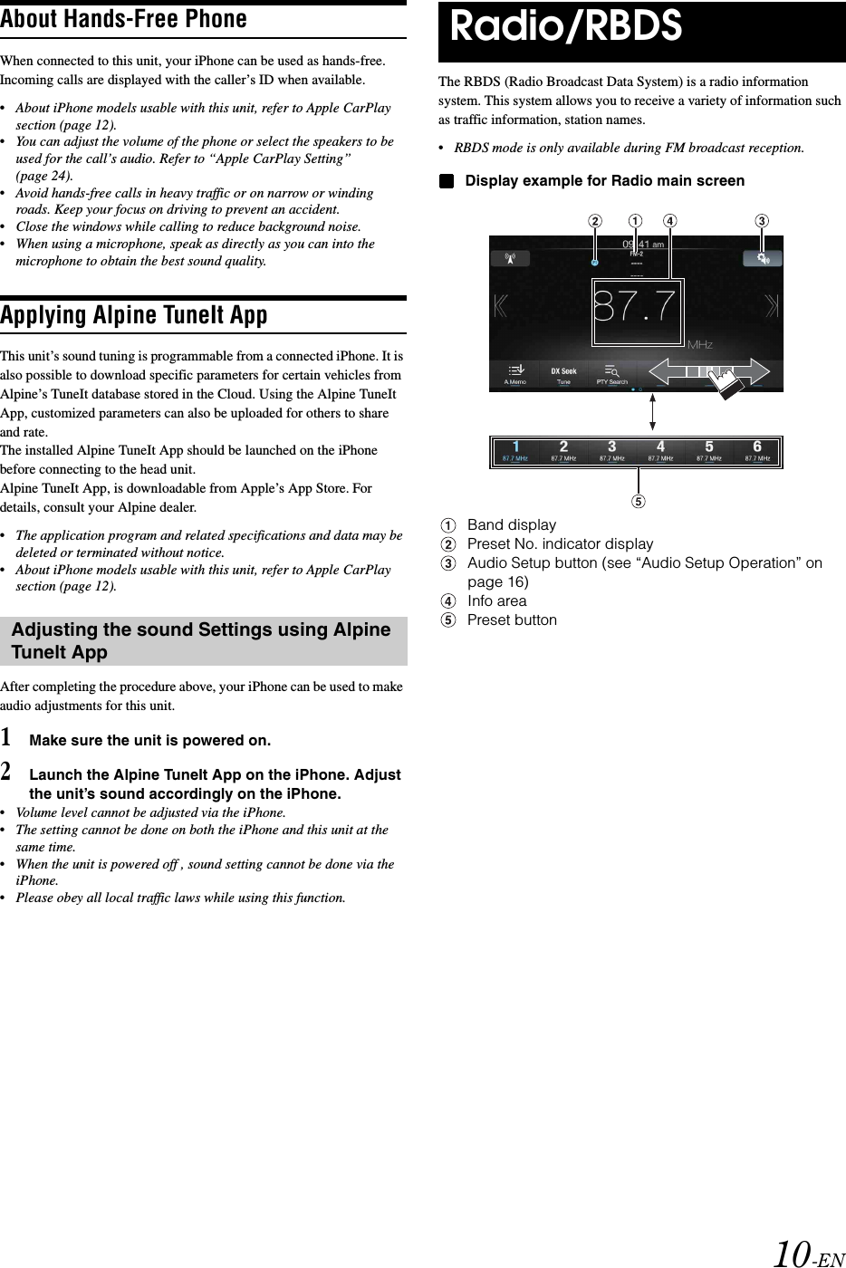 10-ENAbout Hands-Free PhoneWhen connected to this unit, your iPhone can be used as hands-free. Incoming calls are displayed with the caller&rsquo;s ID when available.&bull;About iPhone models usable with this unit, refer to Apple CarPlay section (page 12).&bull;You can adjust the volume of the phone or select the speakers to be used for the call&rsquo;s audio. Refer to &ldquo;Apple CarPlay Setting&rdquo; (page 24).&bull;Avoid hands-free calls in heavy traffic or on narrow or winding roads. Keep your focus on driving to prevent an accident.&bull;Close the windows while calling to reduce background noise.&bull;When using a microphone, speak as directly as you can into the microphone to obtain the best sound quality.Applying Alpine TuneIt AppThis unit&rsquo;s sound tuning is programmable from a connected iPhone. It is also possible to download specific parameters for certain vehicles from Alpine&rsquo;s TuneIt database stored in the Cloud. Using the Alpine TuneIt App, customized parameters can also be uploaded for others to share and rate.The installed Alpine TuneIt App should be launched on the iPhone before connecting to the head unit.Alpine TuneIt App, is downloadable from Apple&rsquo;s App Store. For details, consult your Alpine dealer.&bull;The application program and related specifications and data may be deleted or terminated without notice.&bull;About iPhone models usable with this unit, refer to Apple CarPlay section (page 12).After completing the procedure above, your iPhone can be used to make audio adjustments for this unit.1Make sure the unit is powered on.2Launch the Alpine TuneIt App on the iPhone. Adjust the unit&rsquo;s sound accordingly on the iPhone.&bull;Volume level cannot be adjusted via the iPhone.&bull;The setting cannot be done on both the iPhone and this unit at the same time.&bull;When the unit is powered off , sound setting cannot be done via the iPhone.&bull;Please obey all local traffic laws while using this function.The RBDS (Radio Broadcast Data System) is a radio information system. This system allows you to receive a variety of information such as traffic information, station names.&bull;RBDS mode is only available during FM broadcast reception.Display example for Radio main screenBand displayPreset No. indicator displayAudio Setup button (see &ldquo;Audio Setup Operation&rdquo; on page 16)Info areaPreset buttonAdjusting the sound Settings using Alpine Tunelt AppRadio/RBDS