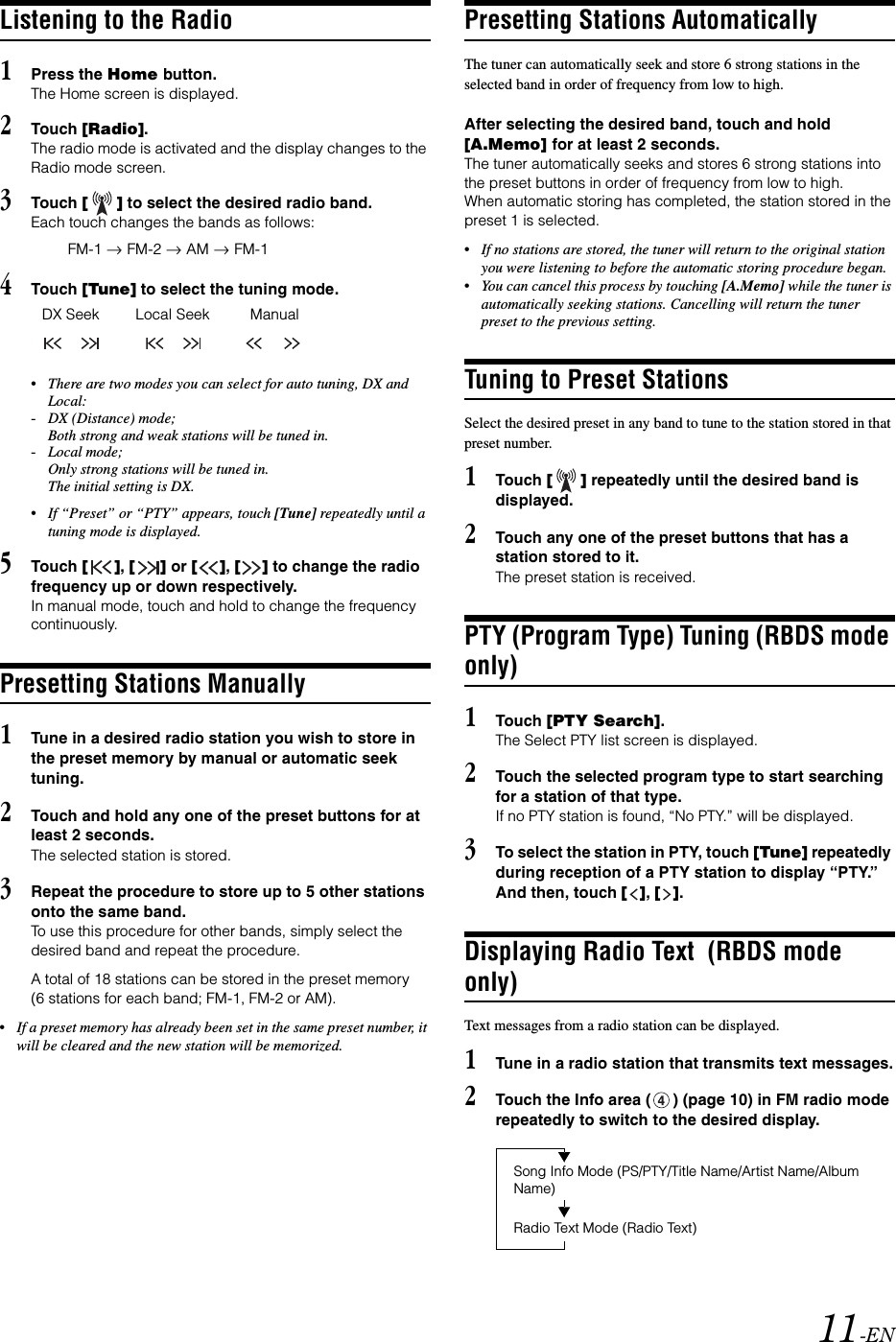 11-ENListening to the Radio1Press the Home button.The Home screen is displayed.2Touch [Radio].The radio mode is activated and the display changes to the Radio mode screen.3Touch [] to select the desired radio band.Each touch changes the bands as follows:4Touch [Tune] to select the tuning mode.&bull;There are two modes you can select for auto tuning, DX and Local:-DX (Distance) mode; Both strong and weak stations will be tuned in.-Local mode; Only strong stations will be tuned in.The initial setting is DX.&bull;If &ldquo;Preset&rdquo; or &ldquo;PTY&rdquo; appears, touch [Tune] repeatedly until a tuning mode is displayed. 5Touch [], [] or [], [] to change the radio frequency up or down respectively.In manual mode, touch and hold to change the frequency continuously.Presetting Stations Manually1Tune in a desired radio station you wish to store in the preset memory by manual or automatic seek tuning.2Touch and hold any one of the preset buttons for at least 2 seconds.The selected station is stored.3Repeat the procedure to store up to 5 other stations onto the same band.To use this procedure for other bands, simply select the desired band and repeat the procedure.A total of 18 stations can be stored in the preset memory (6 stations for each band; FM-1, FM-2 or AM).&bull;If a preset memory has already been set in the same preset number, it will be cleared and the new station will be memorized.Presetting Stations AutomaticallyThe tuner can automatically seek and store 6 strong stations in the selected band in order of frequency from low to high.After selecting the desired band, touch and hold [A.Memo] for at least 2 seconds.The tuner automatically seeks and stores 6 strong stations into the preset buttons in order of frequency from low to high.When automatic storing has completed, the station stored in the preset 1 is selected.&bull;If no stations are stored, the tuner will return to the original station you were listening to before the automatic storing procedure began.&bull;You can cancel this process by touching [A.Memo] while the tuner is automatically seeking stations. Cancelling will return the tuner preset to the previous setting.Tuning to Preset StationsSelect the desired preset in any band to tune to the station stored in that preset number.1Touch [] repeatedly until the desired band is displayed.2Touch any one of the preset buttons that has a station stored to it.The preset station is received.PTY (Program Type) Tuning (RBDS mode only)1Touch [PTY Search].The Select PTY list screen is displayed.2Touch the selected program type to start searching for a station of that type.If no PTY station is found, &ldquo;No PTY.&rdquo; will be displayed.3To select the station in PTY, touch [Tune] repeatedly during reception of a PTY station to display &ldquo;PTY.&rdquo; And then, touch [], [].Displaying Radio Text  (RBDS mode only)Text messages from a radio station can be displayed.1Tune in a radio station that transmits text messages.2Touch the Info area ( ) (page 10) in FM radio mode repeatedly to switch to the desired display.FM-1  FM-2  AM  FM-1DX Seek Local Seek ManualRadio Text Mode (Radio Text)Song Info Mode (PS/PTY/Title Name/Artist Name/Album Name)