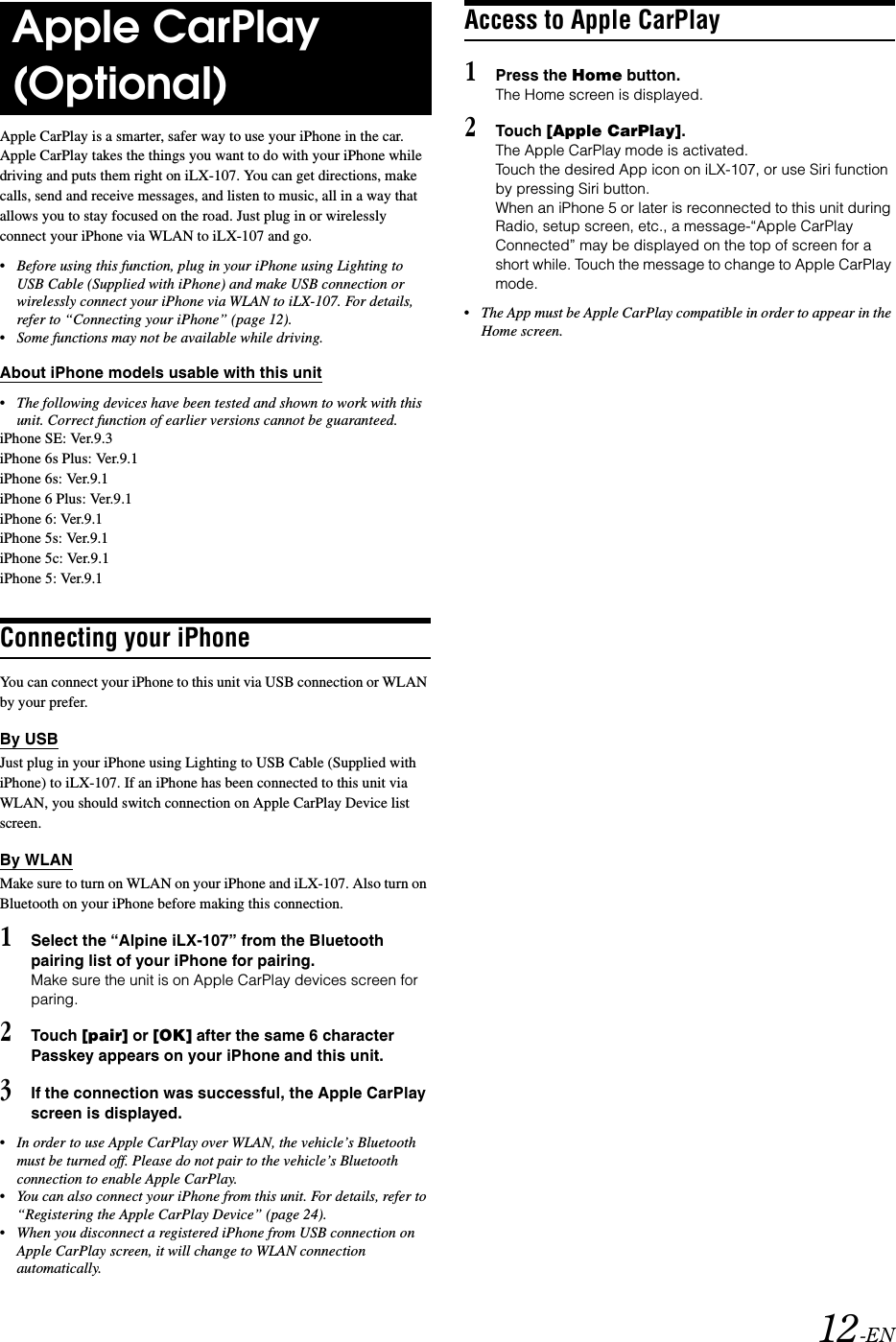 12-ENApple CarPlay is a smarter, safer way to use your iPhone in the car. Apple CarPlay takes the things you want to do with your iPhone while driving and puts them right on iLX-107. You can get directions, make calls, send and receive messages, and listen to music, all in a way that allows you to stay focused on the road. Just plug in or wirelessly connect your iPhone via WLAN to iLX-107 and go.&bull;Before using this function, plug in your iPhone using Lighting to USB Cable (Supplied with iPhone) and make USB connection or wirelessly connect your iPhone via WLAN to iLX-107. For details, refer to &ldquo;Connecting your iPhone&rdquo; (page 12).&bull;Some functions may not be available while driving.About iPhone models usable with this unit&bull;The following devices have been tested and shown to work with this unit. Correct function of earlier versions cannot be guaranteed.iPhone SE: Ver.9.3iPhone 6s Plus: Ver.9.1iPhone 6s: Ver.9.1iPhone 6 Plus: Ver.9.1iPhone 6: Ver.9.1iPhone 5s: Ver.9.1iPhone 5c: Ver.9.1iPhone 5: Ver.9.1Connecting your iPhoneYou can connect your iPhone to this unit via USB connection or WLAN by your prefer.By USBJust plug in your iPhone using Lighting to USB Cable (Supplied with iPhone) to iLX-107. If an iPhone has been connected to this unit via WLAN, you should switch connection on Apple CarPlay Device list screen. By WLANMake sure to turn on WLAN on your iPhone and iLX-107. Also turn on Bluetooth on your iPhone before making this connection.1Select the &ldquo;Alpine iLX-107&rdquo; from the Bluetooth pairing list of your iPhone for pairing.Make sure the unit is on Apple CarPlay devices screen for paring.2Touch [pair] or [OK] after the same 6 character Passkey appears on your iPhone and this unit.3If the connection was successful, the Apple CarPlay screen is displayed.&bull;In order to use Apple CarPlay over WLAN, the vehicle&rsquo;s Bluetooth must be turned off. Please do not pair to the vehicle&rsquo;s Bluetooth connection to enable Apple CarPlay.&bull;You can also connect your iPhone from this unit. For details, refer to &ldquo;Registering the Apple CarPlay Device&rdquo; (page 24).&bull;When you disconnect a registered iPhone from USB connection on Apple CarPlay screen, it will change to WLAN connection automatically.Access to Apple CarPlay1Press the Home button.The Home screen is displayed.2Touch [Apple CarPlay].The Apple CarPlay mode is activated.Touch the desired App icon on iLX-107, or use Siri function by pressing Siri button.When an iPhone 5 or later is reconnected to this unit during Radio, setup screen, etc., a message-&ldquo;Apple CarPlay Connected&rdquo; may be displayed on the top of screen for a short while. Touch the message to change to Apple CarPlay mode.&bull;The App must be Apple CarPlay compatible in order to appear in the Home screen.Apple CarPlay (Optional)