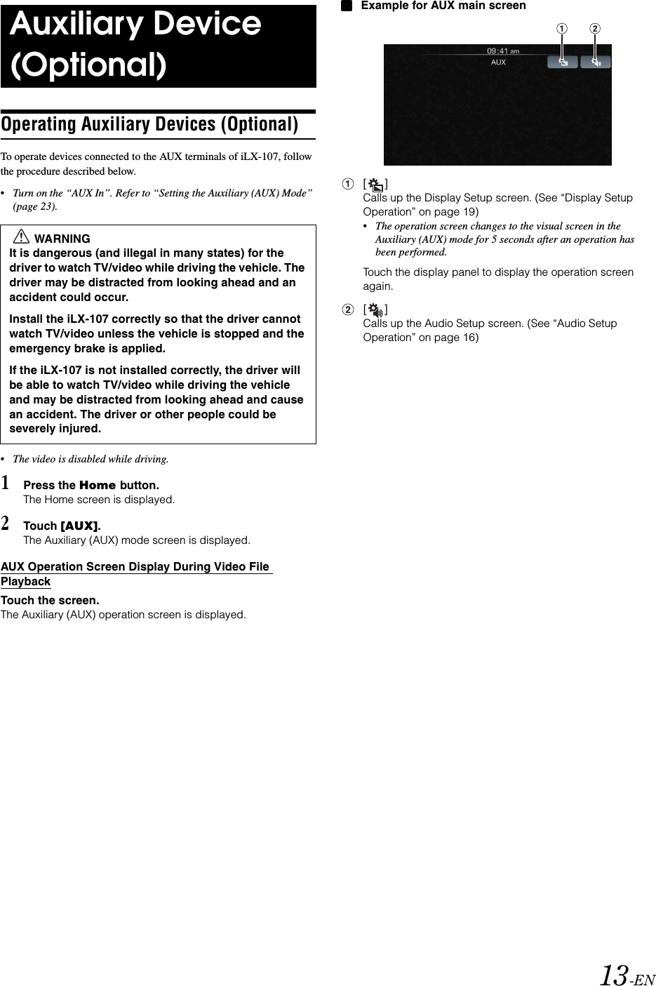 13-ENOperating Auxiliary Devices (Optional)To operate devices connected to the AUX terminals of iLX-107, follow the procedure described below.&bull;Turn on the &ldquo;AUX In&rdquo;. Refer to &ldquo;Setting the Auxiliary (AUX) Mode&rdquo; (page 23).&bull;The video is disabled while driving.1Press the Home button.The Home screen is displayed.2Touch [AUX].The Auxiliary (AUX) mode screen is displayed.AUX Operation Screen Display During Video File PlaybackTouch the screen.The Auxiliary (AUX) operation screen is displayed.Example for AUX main screen[]Calls up the Display Setup screen. (See &ldquo;Display Setup Operation&rdquo; on page 19)&bull;The operation screen changes to the visual screen in the Auxiliary (AUX) mode for 5 seconds after an operation has been performed.Touch the display panel to display the operation screen again.[]Calls up the Audio Setup screen. (See &ldquo;Audio Setup Operation&rdquo; on page 16)Auxiliary Device (Optional)WARNINGIt is dangerous (and illegal in many states) for the driver to watch TV/video while driving the vehicle. The driver may be distracted from looking ahead and an accident could occur.Install the iLX-107 correctly so that the driver cannot watch TV/video unless the vehicle is stopped and the emergency brake is applied. If the iLX-107 is not installed correctly, the driver will be able to watch TV/video while driving the vehicle and may be distracted from looking ahead and cause an accident. The driver or other people could be severely injured.