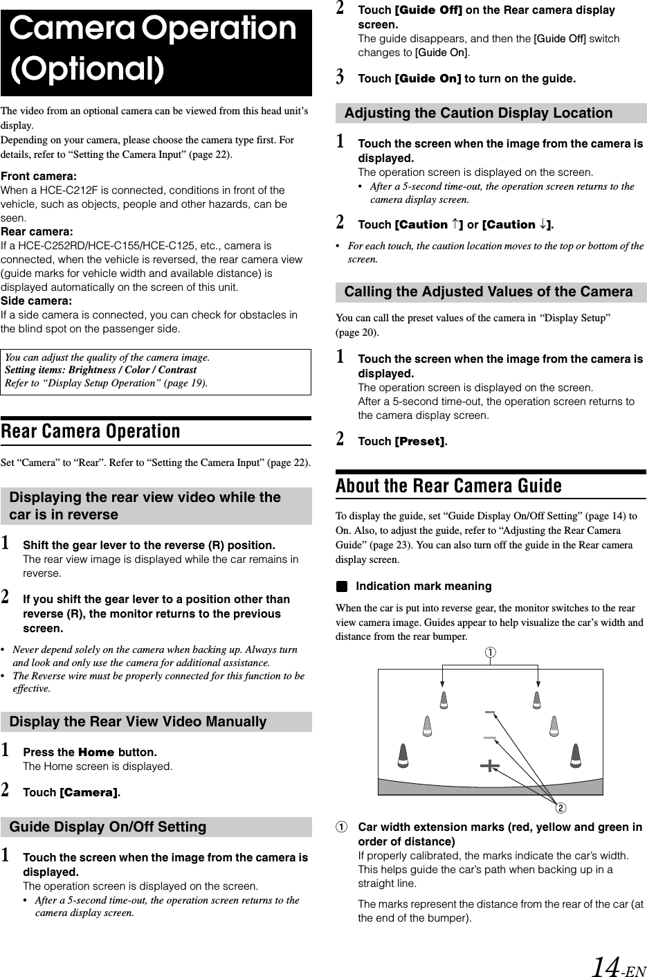 14-ENThe video from an optional camera can be viewed from this head unit&rsquo;s display.Depending on your camera, please choose the camera type first. For details, refer to &ldquo;Setting the Camera Input&rdquo; (page 22).Front camera:When a HCE-C212F is connected, conditions in front of the vehicle, such as objects, people and other hazards, can be seen.Rear camera:If a HCE-C252RD/HCE-C155/HCE-C125, etc., camera is connected, when the vehicle is reversed, the rear camera view (guide marks for vehicle width and available distance) is displayed automatically on the screen of this unit.Side camera:If a side camera is connected, you can check for obstacles in the blind spot on the passenger side.Rear Camera OperationSet &ldquo;Camera&rdquo; to &ldquo;Rear&rdquo;. Refer to &ldquo;Setting the Camera Input&rdquo; (page 22).1Shift the gear lever to the reverse (R) position.The rear view image is displayed while the car remains in reverse.2If you shift the gear lever to a position other than reverse (R), the monitor returns to the previous screen.&bull;Never depend solely on the camera when backing up. Always turn and look and only use the camera for additional assistance.&bull;The Reverse wire must be properly connected for this function to be effective.1Press the Home button.The Home screen is displayed.2Touch [Camera].1Touch the screen when the image from the camera is displayed. The operation screen is displayed on the screen.&bull;After a 5-second time-out, the operation screen returns to the camera display screen.2Touch [Guide Off] on the Rear camera display screen.The guide disappears, and then the [Guide Off] switch changes to [Guide On].3Touch [Guide On] to turn on the guide.1Touch the screen when the image from the camera is displayed. The operation screen is displayed on the screen.&bull;After a 5-second time-out, the operation screen returns to the camera display screen.2Touch [Caution &uarr;] or [Caution &darr;].&bull;For each touch, the caution location moves to the top or bottom of the screen. You can call the preset values of the camera in &ldquo;Display Setup&rdquo; (page 20).1Touch the screen when the image from the camera is displayed.The operation screen is displayed on the screen.After a 5-second time-out, the operation screen returns to the camera display screen.2Touch [Preset].About the Rear Camera GuideTo display the guide, set &ldquo;Guide Display On/Off Setting&rdquo; (page 14) to On. Also, to adjust the guide, refer to &ldquo;Adjusting the Rear Camera Guide&rdquo; (page 23). You can also turn off the guide in the Rear camera display screen.Indication mark meaningWhen the car is put into reverse gear, the monitor switches to the rear view camera image. Guides appear to help visualize the car&rsquo;s width and distance from the rear bumper.1Car width extension marks (red, yellow and green in order of distance)If properly calibrated, the marks indicate the car&rsquo;s width. This helps guide the car&rsquo;s path when backing up in a straight line.The marks represent the distance from the rear of the car (at the end of the bumper).Camera Operation (Optional)You can adjust the quality of the camera image.Setting items: Brightness / Color / Contrast Refer to &ldquo;Display Setup Operation&rdquo; (page 19).Displaying the rear view video while the car is in reverseDisplay the Rear View Video ManuallyGuide Display On/Off SettingAdjusting the Caution Display LocationCalling the Adjusted Values of the Camera