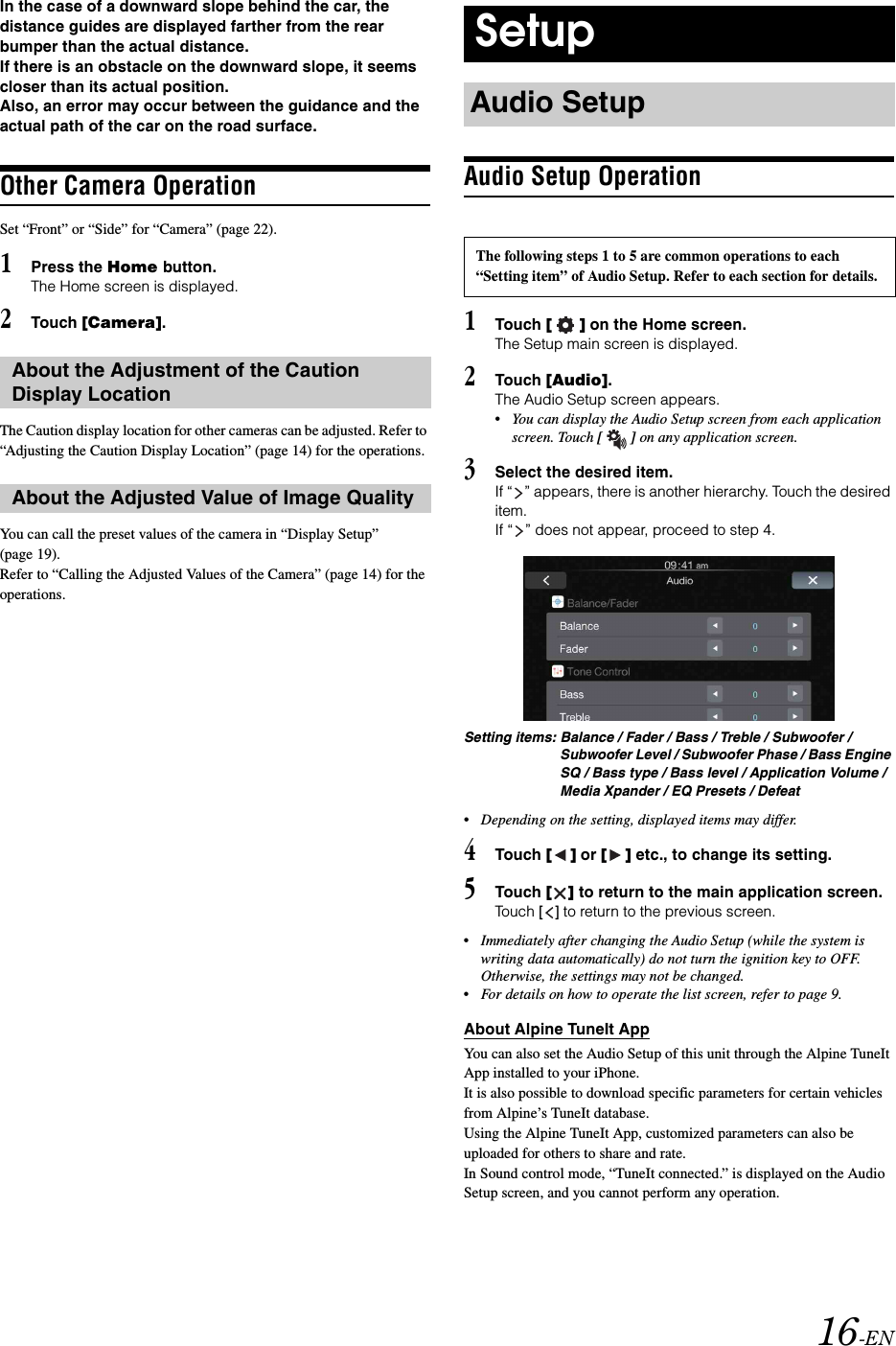 16-ENIn the case of a downward slope behind the car, the distance guides are displayed farther from the rear bumper than the actual distance. If there is an obstacle on the downward slope, it seems closer than its actual position.Also, an error may occur between the guidance and the actual path of the car on the road surface.Other Camera OperationSet &ldquo;Front&rdquo; or &ldquo;Side&rdquo; for &ldquo;Camera&rdquo; (page 22).1Press the Home button.The Home screen is displayed.2Touch [Camera].The Caution display location for other cameras can be adjusted. Refer to &ldquo;Adjusting the Caution Display Location&rdquo; (page 14) for the operations.You can call the preset values of the camera in &ldquo;Display Setup&rdquo; (page 19). Refer to &ldquo;Calling the Adjusted Values of the Camera&rdquo; (page 14) for the operations.Audio Setup Operation1Touch [] on the Home screen.The Setup main screen is displayed.2Touch [Audio].The Audio Setup screen appears.&bull;You can display the Audio Setup screen from each application screen. Touch [] on any application screen.3Select the desired item.If &ldquo; &rdquo; appears, there is another hierarchy. Touch the desired item.If &ldquo; &rdquo; does not appear, proceed to step 4.Setting items: Balance / Fader / Bass / Treble / Subwoofer / Subwoofer Level / Subwoofer Phase / Bass Engine SQ / Bass type / Bass level / Application Volume / Media Xpander / EQ Presets / Defeat&bull;Depending on the setting, displayed items may differ.4Touch [] or [] etc., to change its setting.5Touch [] to return to the main application screen.Touch [] to return to the previous screen.&bull;Immediately after changing the Audio Setup (while the system is writing data automatically) do not turn the ignition key to OFF. Otherwise, the settings may not be changed.&bull;For details on how to operate the list screen, refer to page 9.About Alpine TuneIt AppYou can also set the Audio Setup of this unit through the Alpine TuneIt App installed to your iPhone.It is also possible to download specific parameters for certain vehicles from Alpine&rsquo;s TuneIt database.Using the Alpine TuneIt App, customized parameters can also be uploaded for others to share and rate.In Sound control mode, &ldquo;TuneIt connected.&rdquo; is displayed on the Audio Setup screen, and you cannot perform any operation.About the Adjustment of the Caution Display LocationAbout the Adjusted Value of Image QualitySetupAudio SetupThe following steps 1 to 5 are common operations to each &ldquo;Setting item&rdquo; of Audio Setup. Refer to each section for details.