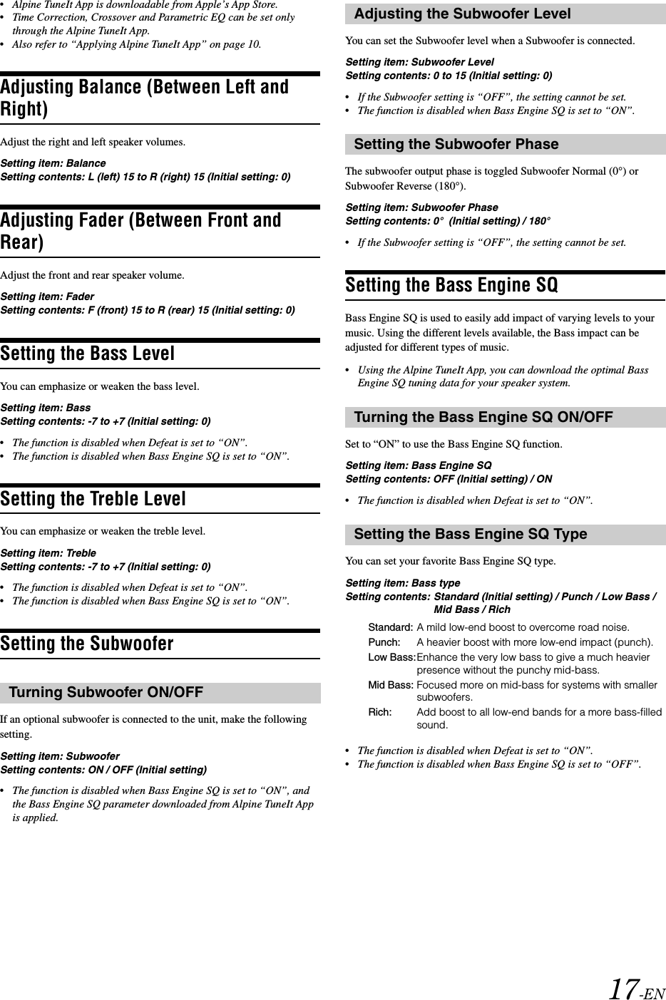 17-EN&bull;Alpine TuneIt App is downloadable from Apple&rsquo;s App Store.&bull;Time Correction, Crossover and Parametric EQ can be set only through the Alpine TuneIt App.&bull;Also refer to &ldquo;Applying Alpine TuneIt App&rdquo; on page 10.Adjusting Balance (Between Left and Right)Adjust the right and left speaker volumes.Setting item: BalanceSetting contents: L (left) 15 to R (right) 15 (Initial setting: 0)Adjusting Fader (Between Front and Rear)Adjust the front and rear speaker volume.Setting item: FaderSetting contents: F (front) 15 to R (rear) 15 (Initial setting: 0)Setting the Bass LevelYou can emphasize or weaken the bass level.Setting item: BassSetting contents: -7 to +7 (Initial setting: 0)&bull;The function is disabled when Defeat is set to &ldquo;ON&rdquo;.&bull;The function is disabled when Bass Engine SQ is set to &ldquo;ON&rdquo;.Setting the Treble LevelYou can emphasize or weaken the treble level.Setting item: TrebleSetting contents: -7 to +7 (Initial setting: 0)&bull;The function is disabled when Defeat is set to &ldquo;ON&rdquo;.&bull;The function is disabled when Bass Engine SQ is set to &ldquo;ON&rdquo;.Setting the SubwooferIf an optional subwoofer is connected to the unit, make the following setting.Setting item: SubwooferSetting contents: ON / OFF (Initial setting)&bull;The function is disabled when Bass Engine SQ is set to &ldquo;ON&rdquo;, and the Bass Engine SQ parameter downloaded from Alpine TuneIt App is applied.You can set the Subwoofer level when a Subwoofer is connected.Setting item: Subwoofer LevelSetting contents: 0 to 15 (Initial setting: 0)&bull;If the Subwoofer setting is &ldquo;OFF&rdquo;, the setting cannot be set.&bull;The function is disabled when Bass Engine SQ is set to &ldquo;ON&rdquo;.The subwoofer output phase is toggled Subwoofer Normal (0&deg;) or Subwoofer Reverse (180&deg;).Setting item: Subwoofer PhaseSetting contents: 0&deg;  (Initial setting) / 180&deg;&bull;If the Subwoofer setting is &ldquo;OFF&rdquo;, the setting cannot be set.Setting the Bass Engine SQBass Engine SQ is used to easily add impact of varying levels to your music. Using the different levels available, the Bass impact can be adjusted for different types of music.&bull;Using the Alpine TuneIt App, you can download the optimal Bass Engine SQ tuning data for your speaker system.Set to &ldquo;ON&rdquo; to use the Bass Engine SQ function.Setting item: Bass Engine SQSetting contents: OFF (Initial setting) / ON&bull;The function is disabled when Defeat is set to &ldquo;ON&rdquo;.You can set your favorite Bass Engine SQ type.Setting item: Bass typeSetting contents: Standard (Initial setting) / Punch / Low Bass / Mid Bass / Rich&bull;The function is disabled when Defeat is set to &ldquo;ON&rdquo;.&bull;The function is disabled when Bass Engine SQ is set to &ldquo;OFF&rdquo;.Turning Subwoofer ON/OFFAdjusting the Subwoofer LevelSetting the Subwoofer PhaseTurning the Bass Engine SQ ON/OFFSetting the Bass Engine SQ TypeStandard: A mild low-end boost to overcome road noise.Punch: A heavier boost with more low-end impact (punch).Low Bass:Enhance the very low bass to give a much heavier presence without the punchy mid-bass.Mid Bass: Focused more on mid-bass for systems with smaller subwoofers.Rich: Add boost to all low-end bands for a more bass-filled sound.
