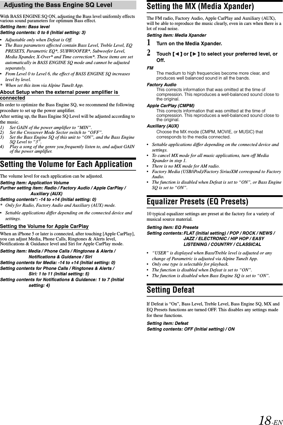 18-ENWith BASS ENGINE SQ ON, adjusting the Bass level uniformly effects various sound parameters for optimum Bass effect.Setting item: Bass levelSetting contents: 0 to 6 (Initial setting: 3)&bull;Adjustable only when Defeat is Off.&bull;The Bass parameters affected contain Bass Level, Treble Level, EQ PRESETS, Parametric EQ*, SUBWOOFER*, Subwoofer Level, Media Xpander, X-Over* and Time correction*. These items are set automatically in BASS ENGINE SQ mode and cannot be adjusted separately.&bull;From Level 0 to Level 6, the effect of BASS ENGINE SQ increases level by level.* When set this item via Alpine TuneIt App.About Setup when the external power amplifier is connectedIn order to optimize the Bass Engine SQ, we recommend the following procedure to set up the power amplifier. After setting up, the Bass Engine SQ Level will be adjusted according to the music.1) Set GAIN of the power amplifier to &ldquo;MIN&rdquo;.2) Set the Crossover Mode Sector switch to &ldquo;OFF&rdquo;.3) Set the Bass Engine SQ of this unit to &ldquo;ON&rdquo;, and the Bass Engine SQ Level to &ldquo;3&rdquo;.4) Play a song of the genre you frequently listen to, and adjust GAIN of the power amplifier.Setting the Volume for Each ApplicationThe volume level for each application can be adjusted. Setting item: Application VolumeFurther setting item: Radio / Factory Audio / Apple CarPlay / Auxiliary (AUX)Setting contents*: -14 to +14 (Initial setting: 0)* Only for Radio, Factory Audio and Auxiliary (AUX) mode.&bull;Settable applications differ depending on the connected device and settings. Setting the Volume for Apple CarPlayWhen an iPhone 5 or later is connected, after touching [Apple CarPlay], you can adjust Media, Phone Calls, Ringtones &amp; Alerts level, Notifications &amp; Guidance level and Siri for Apple CarPlay mode.Setting item: Media / Phone Calls / Ringtones &amp; Alerts / Notifications &amp; Guidance / SiriSetting contents for Media: -14 to +14 (Initial setting: 0)Setting contents for Phone Calls / Ringtones &amp; Alerts / Siri: 1 to 11 (Initial setting: 5)Setting contents for Notifications &amp; Guidance: 1 to 7 (Initial setting: 4)Setting the MX (Media Xpander)The FM radio, Factory Audio, Apple CarPlay and Auxiliary (AUX), will be able to reproduce the music clearly, even in cars when there is a lot of road noise.Setting item: Media Xpander1Turn on the Media Xpander.2Touch [] or [] to select your preferred level, or Off.FMThe medium to high frequencies become more clear, and produces well balanced sound in all the bands.Factory AudioThis corrects information that was omitted at the time of compression. This reproduces a well-balanced sound close to the original.Apple CarPlay (CMPM) This corrects information that was omitted at the time of compression. This reproduces a well-balanced sound close to the original.Auxiliary (AUX)Choose the MX mode (CMPM, MOVIE, or MUSIC) that corresponds to the media connected.&bull;Settable applications differ depending on the connected device and settings.&bull;To cancel MX mode for all music applications, turn off Media Xpander in step 1.&bull;There is no MX mode for AM radio.&bull;Factory Media (USB/iPod)/Factory SiriusXM correspond to Factory Audio.&bull;The function is disabled when Defeat is set to &ldquo;ON&rdquo;, or Bass Engine SQ is set to &ldquo;ON&rdquo;.Equalizer Presets (EQ Presets)10 typical equalizer settings are preset at the factory for a variety of musical source material.Setting item: EQ PresetsSetting contents: FLAT (Initial setting) / POP / ROCK / NEWS / JAZZ / ELECTRONIC / HIP HOP / EASY LISTENING / COUNTRY / CLASSICAL&bull;&ldquo;USER&rdquo; is displayed when Bass/Treble level is adjusted or any change of Parametric is adjusted via Alpine TuneIt App.&bull;Only one type is selectable for playback.&bull;The function is disabled when Defeat is set to &ldquo;ON&rdquo;.&bull;The function is disabled when Bass Engine SQ is set to &ldquo;ON&rdquo;.Setting DefeatIf Defeat is &ldquo;On&rdquo;, Bass Level, Treble Level, Bass Engine SQ, MX and EQ Presets functions are turned OFF. This disables any settings made for these functions.Setting item: DefeatSetting contents: OFF (Initial setting) / ONAdjusting the Bass Engine SQ Level