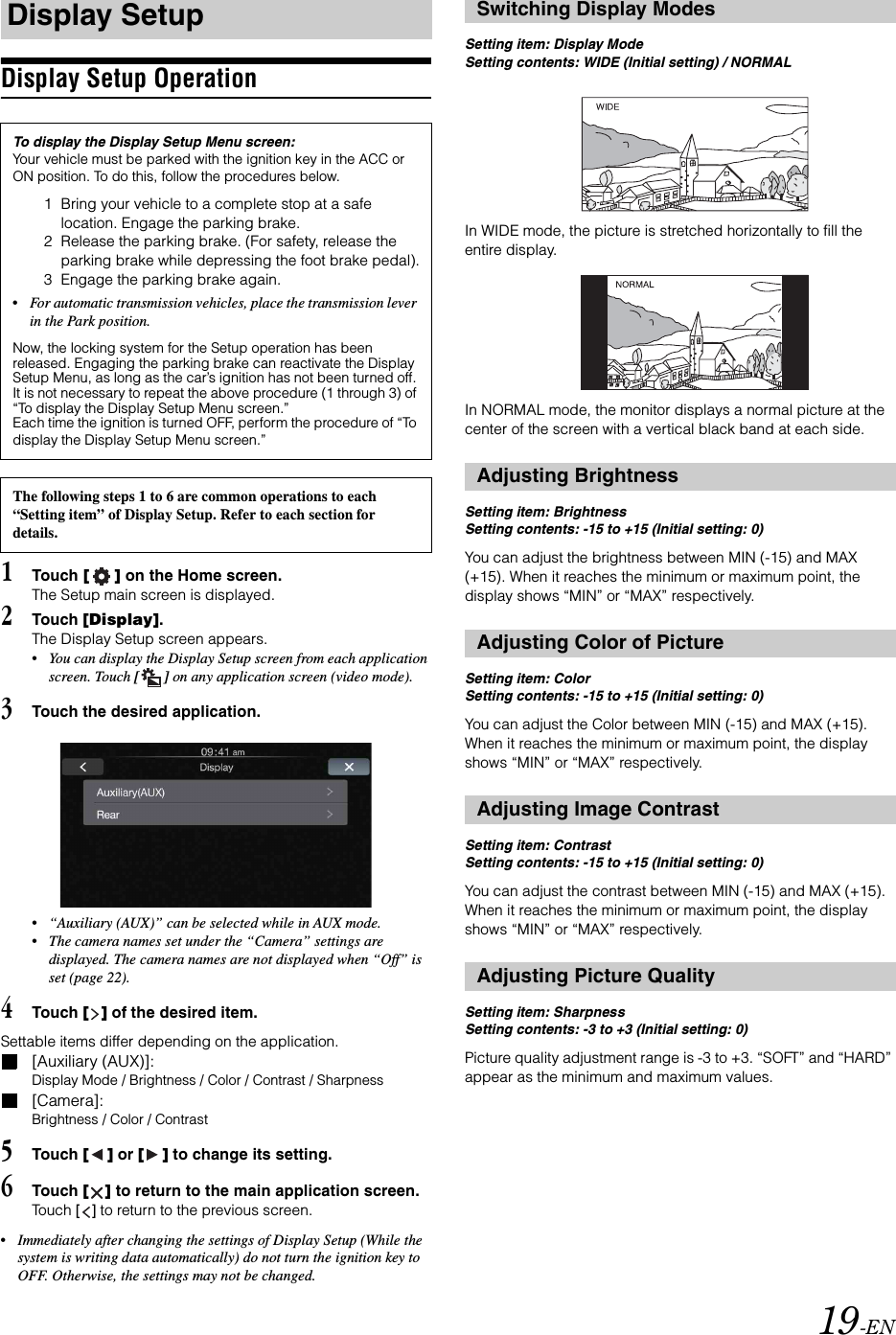 19-ENDisplay Setup Operation1Touch [] on the Home screen.The Setup main screen is displayed.2Touch [Display].The Display Setup screen appears.&bull;You can display the Display Setup screen from each application screen. Touch [] on any application screen (video mode).3Touch the desired application.&bull;&ldquo;Auxiliary (AUX)&rdquo; can be selected while in AUX mode.&bull;The camera names set under the &ldquo;Camera&rdquo; settings are displayed. The camera names are not displayed when &ldquo;Off&rdquo; is set (page 22). 4Touch [] of the desired item.Settable items differ depending on the application. [Auxiliary (AUX)]:Display Mode / Brightness / Color / Contrast / Sharpness[Camera]:Brightness / Color / Contrast5Touch [] or [] to change its setting. 6Touch [] to return to the main application screen. Touch [] to return to the previous screen.&bull;Immediately after changing the settings of Display Setup (While the system is writing data automatically) do not turn the ignition key to OFF. Otherwise, the settings may not be changed.Setting item: Display ModeSetting contents: WIDE (Initial setting) / NORMALIn WIDE mode, the picture is stretched horizontally to fill the entire display.In NORMAL mode, the monitor displays a normal picture at the center of the screen with a vertical black band at each side.Setting item: BrightnessSetting contents: -15 to +15 (Initial setting: 0)You can adjust the brightness between MIN (-15) and MAX (+15). When it reaches the minimum or maximum point, the display shows &ldquo;MIN&rdquo; or &ldquo;MAX&rdquo; respectively. Setting item: ColorSetting contents: -15 to +15 (Initial setting: 0)You can adjust the Color between MIN (-15) and MAX (+15). When it reaches the minimum or maximum point, the display shows &ldquo;MIN&rdquo; or &ldquo;MAX&rdquo; respectively.Setting item: ContrastSetting contents: -15 to +15 (Initial setting: 0)You can adjust the contrast between MIN (-15) and MAX (+15). When it reaches the minimum or maximum point, the display shows &ldquo;MIN&rdquo; or &ldquo;MAX&rdquo; respectively.Setting item: SharpnessSetting contents: -3 to +3 (Initial setting: 0)Picture quality adjustment range is -3 to +3. &ldquo;SOFT&rdquo; and &ldquo;HARD&rdquo; appear as the minimum and maximum values.Display SetupTo display the Display Setup Menu screen:Your vehicle must be parked with the ignition key in the ACC or ON position. To do this, follow the procedures below.1 Bring your vehicle to a complete stop at a safe location. Engage the parking brake.2 Release the parking brake. (For safety, release the parking brake while depressing the foot brake pedal).3 Engage the parking brake again.&bull;For automatic transmission vehicles, place the transmission lever in the Park position.Now, the locking system for the Setup operation has been released. Engaging the parking brake can reactivate the Display Setup Menu, as long as the car&rsquo;s ignition has not been turned off. It is not necessary to repeat the above procedure (1 through 3) of &ldquo;To display the Display Setup Menu screen.&rdquo;Each time the ignition is turned OFF, perform the procedure of &ldquo;To display the Display Setup Menu screen.&rdquo;The following steps 1 to 6 are common operations to each &ldquo;Setting item&rdquo; of Display Setup. Refer to each section for details.Switching Display ModesAdjusting BrightnessAdjusting Color of PictureAdjusting Image ContrastAdjusting Picture Quality