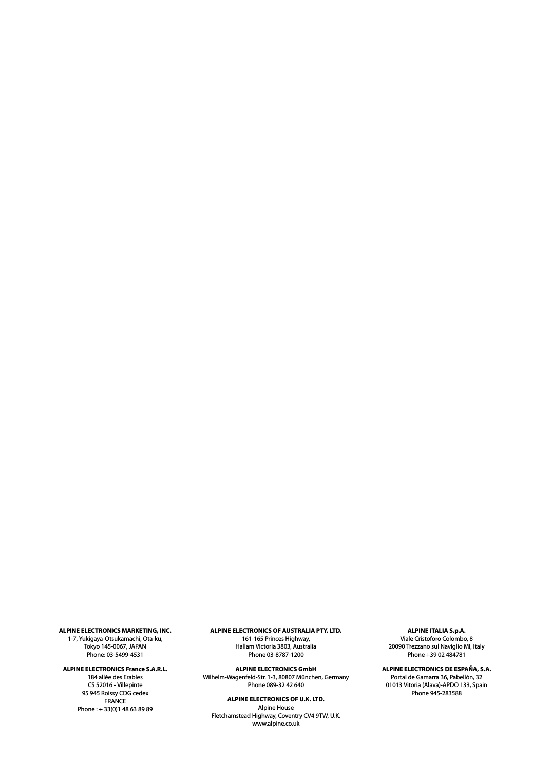 ALPINE ELECTRONICS MARKETING, INC.1-7, Yukigaya-Otsukamachi, Ota-ku,Tokyo 145-0067, JAPANPhone: 03-5499-4531ALPINE ELECTRONICS France S.A.R.L.184 all&eacute;e des ErablesCS 52016 - Villepinte95 945 Roissy CDG cedexFRANCEPhone : + 33(0)1 48 63 89 89ALPINE ELECTRONICS OF AUSTRALIA PTY. LTD.161-165 Princes Highway,Hallam Victoria 3803, AustraliaPhone 03-8787-1200ALPINE ELECTRONICS GmbHWilhelm-Wagenfeld-Str. 1-3, 80807 M&uuml;nchen, GermanyPhone 089-32 42 640ALPINE ELECTRONICS OF U.K. LTD.Alpine HouseFletchamstead Highway, Coventry CV4 9TW, U.K.www.alpine.co.ukALPINE ITALIA S.p.A.Viale Cristoforo Colombo, 820090 Trezzano sul Naviglio MI, ItalyPhone +39 02 484781ALPINE ELECTRONICS DE ESPA&Ntilde;A, S.A.Portal de Gamarra 36, Pabell&oacute;n, 3201013 Vitoria (Alava)-APDO 133, SpainPhone 945-283588