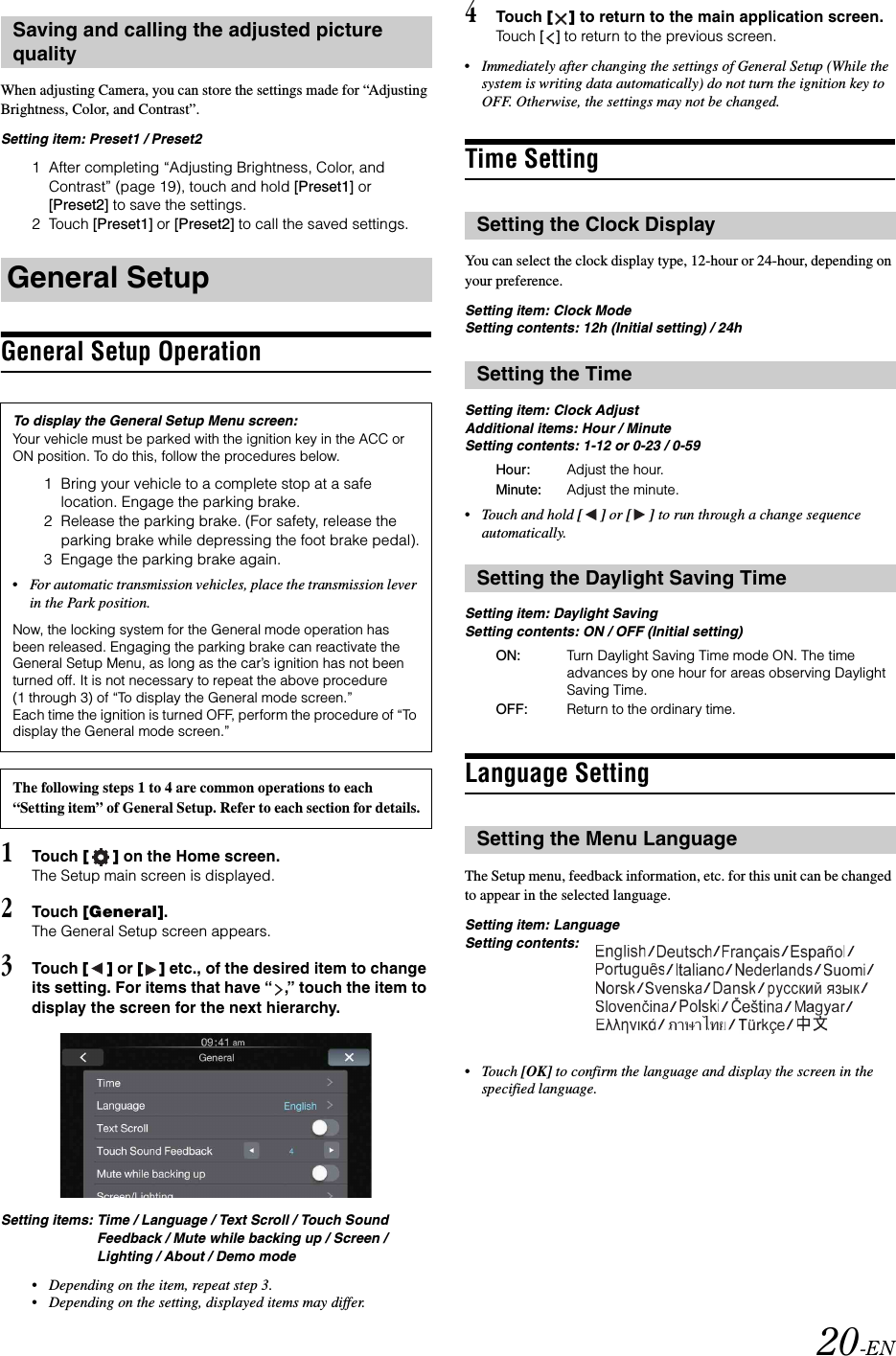 20-ENWhen adjusting Camera, you can store the settings made for &ldquo;Adjusting Brightness, Color, and Contrast&rdquo;.Setting item: Preset1 / Preset21 After completing &ldquo;Adjusting Brightness, Color, and Contrast&rdquo; (page 19), touch and hold [Preset1] or [Preset2] to save the settings. 2 Touch [Preset1] or [Preset2] to call the saved settings. General Setup Operation1Touch [] on the Home screen.The Setup main screen is displayed.2Touch [General].The General Setup screen appears.3Touch [] or [] etc., of the desired item to change its setting. For items that have &ldquo; ,&rdquo; touch the item to display the screen for the next hierarchy.Setting items: Time / Language / Text Scroll / Touch Sound Feedback / Mute while backing up / Screen / Lighting / About / Demo mode&bull;Depending on the item, repeat step 3.&bull;Depending on the setting, displayed items may differ.4Touch [] to return to the main application screen.Touch [] to return to the previous screen.&bull;Immediately after changing the settings of General Setup (While the system is writing data automatically) do not turn the ignition key to OFF. Otherwise, the settings may not be changed.Time SettingYou can select the clock display type, 12-hour or 24-hour, depending on your preference.Setting item: Clock ModeSetting contents: 12h (Initial setting) / 24hSetting item: Clock AdjustAdditional items: Hour / Minute Setting contents: 1-12 or 0-23 / 0-59&bull;Touch and hold [] or [] to run through a change sequence automatically. Setting item: Daylight SavingSetting contents: ON / OFF (Initial setting)Language SettingThe Setup menu, feedback information, etc. for this unit can be changed to appear in the selected language.Setting item: LanguageSetting contents:&bull;Touch [OK] to confirm the language and display the screen in the specified language.Saving and calling the adjusted picture qualityGeneral SetupTo display the General Setup Menu screen:Your vehicle must be parked with the ignition key in the ACC or ON position. To do this, follow the procedures below.1 Bring your vehicle to a complete stop at a safe location. Engage the parking brake.2 Release the parking brake. (For safety, release the parking brake while depressing the foot brake pedal).3 Engage the parking brake again.&bull;For automatic transmission vehicles, place the transmission lever in the Park position.Now, the locking system for the General mode operation has been released. Engaging the parking brake can reactivate the General Setup Menu, as long as the car&rsquo;s ignition has not been turned off. It is not necessary to repeat the above procedure (1 through 3) of &ldquo;To display the General mode screen.&rdquo;Each time the ignition is turned OFF, perform the procedure of &ldquo;To display the General mode screen.&rdquo;The following steps 1 to 4 are common operations to each &ldquo;Setting item&rdquo; of General Setup. Refer to each section for details.Setting the Clock DisplaySetting the TimeHour: Adjust the hour.Minute: Adjust the minute.Setting the Daylight Saving TimeON: Turn Daylight Saving Time mode ON. The time advances by one hour for areas observing Daylight Saving Time.OFF: Return to the ordinary time.Setting the Menu Language