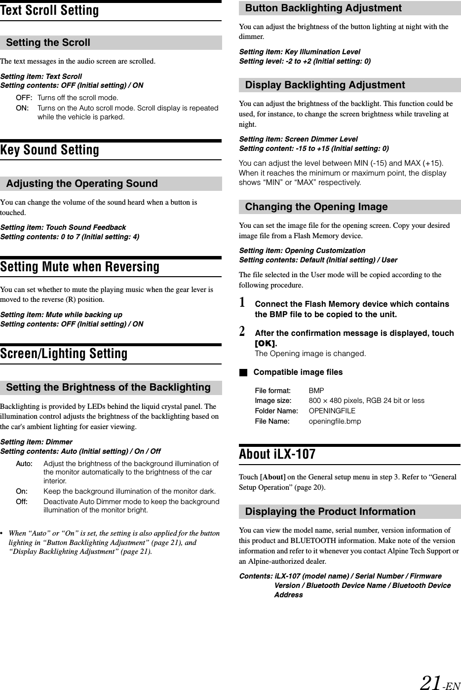21-ENText Scroll SettingThe text messages in the audio screen are scrolled.Setting item: Text ScrollSetting contents: OFF (Initial setting) / ONKey Sound SettingYou can change the volume of the sound heard when a button is touched. Setting item: Touch Sound FeedbackSetting contents: 0 to 7 (Initial setting: 4)Setting Mute when ReversingYou can set whether to mute the playing music when the gear lever is moved to the reverse (R) position.Setting item: Mute while backing upSetting contents: OFF (Initial setting) / ONScreen/Lighting SettingBacklighting is provided by LEDs behind the liquid crystal panel. The illumination control adjusts the brightness of the backlighting based on the car's ambient lighting for easier viewing.Setting item: DimmerSetting contents: Auto (Initial setting) / On / Off&bull;When &ldquo;Auto&rdquo; or &ldquo;On&rdquo; is set, the setting is also applied for the button lighting in &ldquo;Button Backlighting Adjustment&rdquo; (page 21), and &ldquo;Display Backlighting Adjustment&rdquo; (page 21).You can adjust the brightness of the button lighting at night with the dimmer.Setting item: Key Illumination LevelSetting level: -2 to +2 (Initial setting: 0)You can adjust the brightness of the backlight. This function could be used, for instance, to change the screen brightness while traveling at night.Setting item: Screen Dimmer LevelSetting content: -15 to +15 (Initial setting: 0)You can adjust the level between MIN (-15) and MAX (+15). When it reaches the minimum or maximum point, the display shows &ldquo;MIN&rdquo; or &ldquo;MAX&rdquo; respectively.You can set the image file for the opening screen. Copy your desired image file from a Flash Memory device.Setting item: Opening CustomizationSetting contents: Default (Initial setting) / UserThe file selected in the User mode will be copied according to the following procedure.1Connect the Flash Memory device which contains the BMP file to be copied to the unit.2After the confirmation message is displayed, touch [OK].The Opening image is changed.Compatible image filesAbout iLX-107Touch [About] on the General setup menu in step 3. Refer to &ldquo;General Setup Operation&rdquo; (page 20).You can view the model name, serial number, version information of this product and BLUETOOTH information. Make note of the version information and refer to it whenever you contact Alpine Tech Support or an Alpine-authorized dealer.Contents: iLX-107 (model name) / Serial Number / Firmware Version / Bluetooth Device Name / Bluetooth Device AddressSetting the ScrollOFF: Turns off the scroll mode.ON: Turns on the Auto scroll mode. Scroll display is repeated while the vehicle is parked.Adjusting the Operating SoundSetting the Brightness of the BacklightingAuto: Adjust the brightness of the background illumination of the monitor automatically to the brightness of the car interior.On: Keep the background illumination of the monitor dark.Off: Deactivate Auto Dimmer mode to keep the background illumination of the monitor bright.Button Backlighting AdjustmentDisplay Backlighting AdjustmentChanging the Opening ImageFile format: BMPImage size: 800 &times; 480 pixels, RGB 24 bit or lessFolder Name: OPENINGFILEFile Name: openingfile.bmpDisplaying the Product Information