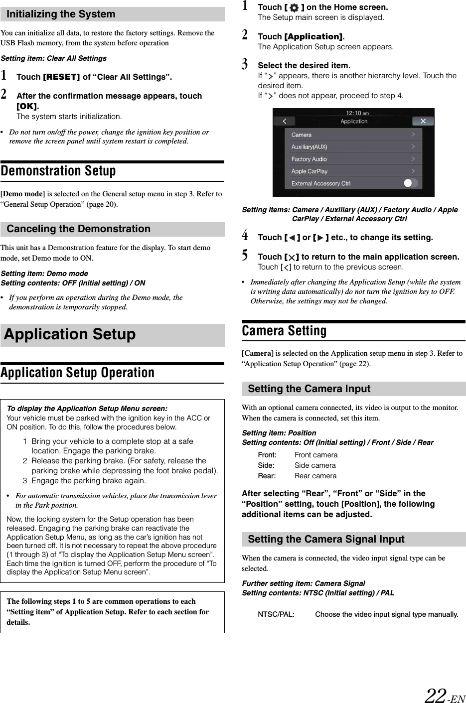22-ENYou can initialize all data, to restore the factory settings. Remove the USB Flash memory, from the system before operationSetting item: Clear All Settings1Touch [RESET] of &ldquo;Clear All Settings&rdquo;.2After the confirmation message appears, touch [OK].The system starts initialization.&bull;Do not turn on/off the power, change the ignition key position or remove the screen panel until system restart is completed.Demonstration Setup[Demo mode] is selected on the General setup menu in step 3. Refer to &ldquo;General Setup Operation&rdquo; (page 20).This unit has a Demonstration feature for the display. To start demo mode, set Demo mode to ON.Setting item: Demo modeSetting contents: OFF (Initial setting) / ON&bull;If you perform an operation during the Demo mode, the demonstration is temporarily stopped.Application Setup Operation1Touch [] on the Home screen.The Setup main screen is displayed.2Touch [Application].The Application Setup screen appears.3Select the desired item.If &ldquo; &rdquo; appears, there is another hierarchy level. Touch the desired item.If &ldquo; &rdquo; does not appear, proceed to step 4.Setting items: Camera / Auxiliary (AUX) / Factory Audio / Apple CarPlay / External Accessory Ctrl4Touch [] or [] etc., to change its setting.5Touch [] to return to the main application screen. Touch [] to return to the previous screen.&bull;Immediately after changing the Application Setup (while the system is writing data automatically) do not turn the ignition key to OFF. Otherwise, the settings may not be changed.Camera Setting[Camera] is selected on the Application setup menu in step 3. Refer to &ldquo;Application Setup Operation&rdquo; (page 22).With an optional camera connected, its video is output to the monitor. When the camera is connected, set this item.Setting item: PositionSetting contents: Off (Initial setting) / Front / Side / RearAfter selecting &ldquo;Rear&rdquo;, &ldquo;Front&rdquo; or &ldquo;Side&rdquo; in the &ldquo;Position&rdquo; setting, touch [Position], the following additional items can be adjusted.When the camera is connected, the video input signal type can be selected.Further setting item: Camera SignalSetting contents: NTSC (Initial setting) / PALInitializing the SystemCanceling the DemonstrationApplication SetupTo display the Application Setup Menu screen:Your vehicle must be parked with the ignition key in the ACC or ON position. To do this, follow the procedures below.1 Bring your vehicle to a complete stop at a safe location. Engage the parking brake.2 Release the parking brake. (For safety, release the parking brake while depressing the foot brake pedal).3 Engage the parking brake again.&bull;For automatic transmission vehicles, place the transmission lever in the Park position.Now, the locking system for the Setup operation has been released. Engaging the parking brake can reactivate the Application Setup Menu, as long as the car&rsquo;s ignition has not been turned off. It is not necessary to repeat the above procedure (1 through 3) of &ldquo;To display the Application Setup Menu screen&rdquo;.Each time the ignition is turned OFF, perform the procedure of &ldquo;To display the Application Setup Menu screen&rdquo;.The following steps 1 to 5 are common operations to each &ldquo;Setting item&rdquo; of Application Setup. Refer to each section for details.Setting the Camera InputFront: Front cameraSide: Side cameraRear: Rear cameraSetting the Camera Signal InputNTSC/PAL: Choose the video input signal type manually.