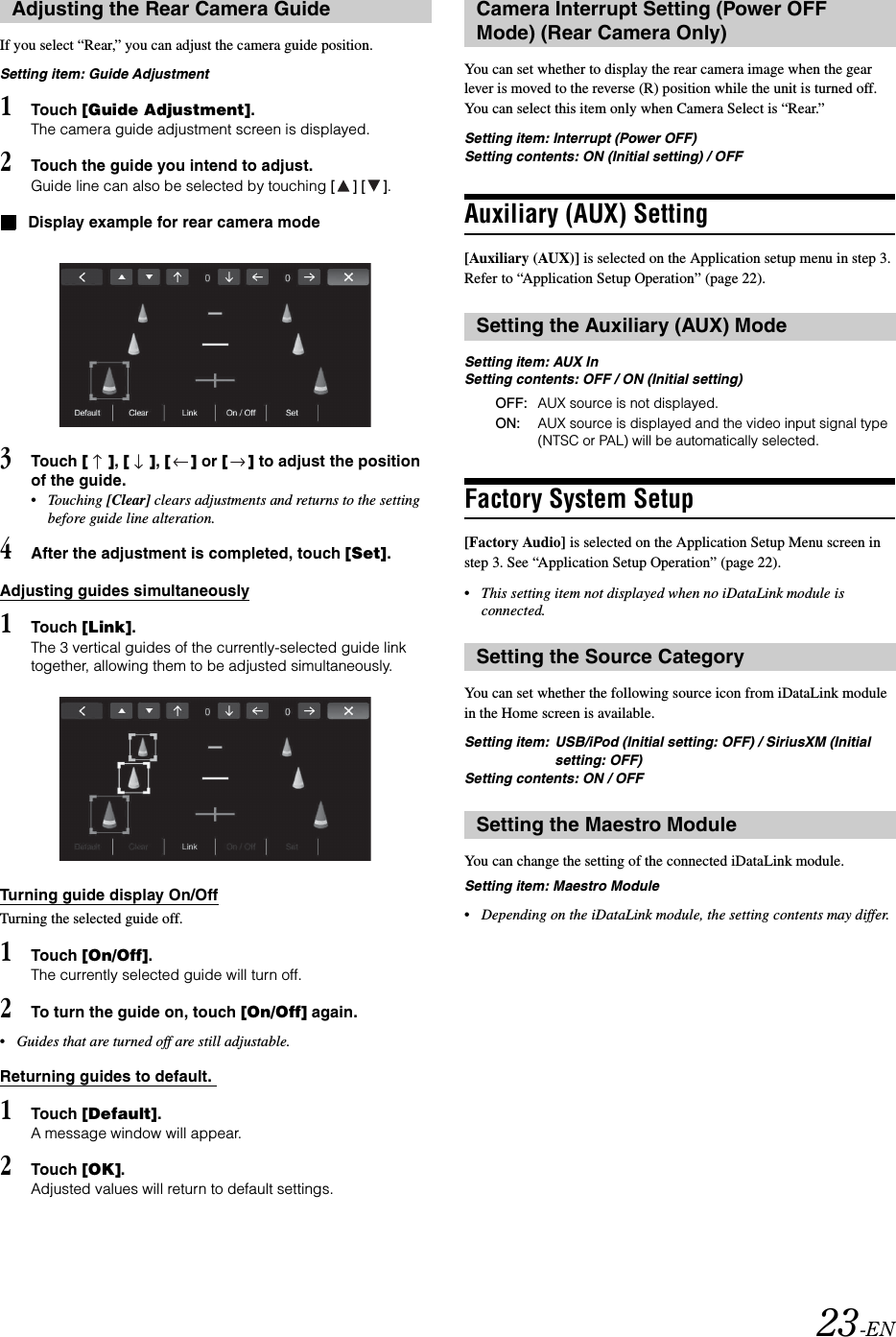 23-ENIf you select &ldquo;Rear,&rdquo; you can adjust the camera guide position.Setting item: Guide Adjustment1Touch [Guide Adjustment].The camera guide adjustment screen is displayed.2Touch the guide you intend to adjust.Guide line can also be selected by touching [] [].Display example for rear camera mode3Touch [], [], [] or [] to adjust the position of the guide.&bull;Touching [Clear] clears adjustments and returns to the setting before guide line alteration.4After the adjustment is completed, touch [Set].Adjusting guides simultaneously1Touch [Link].The 3 vertical guides of the currently-selected guide link together, allowing them to be adjusted simultaneously.Turning guide display On/OffTurning the selected guide off.1Touch [On/Off].The currently selected guide will turn off.2To turn the guide on, touch [On/Off] again.&bull;Guides that are turned off are still adjustable.Returning guides to default. 1Touch [Default].A message window will appear.2Touch [OK].Adjusted values will return to default settings.You can set whether to display the rear camera image when the gear lever is moved to the reverse (R) position while the unit is turned off. You can select this item only when Camera Select is &ldquo;Rear.&rdquo;Setting item: Interrupt (Power OFF)Setting contents: ON (Initial setting) / OFFAuxiliary (AUX) Setting[Auxiliary (AUX)] is selected on the Application setup menu in step 3. Refer to &ldquo;Application Setup Operation&rdquo; (page 22).Setting item: AUX InSetting contents: OFF / ON (Initial setting)Factory System Setup[Factory Audio] is selected on the Application Setup Menu screen in step 3. See &ldquo;Application Setup Operation&rdquo; (page 22).&bull;This setting item not displayed when no iDataLink module is connected.You can set whether the following source icon from iDataLink module in the Home screen is available.Setting item:  USB/iPod (Initial setting: OFF) / SiriusXM (Initial setting: OFF)Setting contents: ON / OFFYou can change the setting of the connected iDataLink module.Setting item: Maestro Module&bull;Depending on the iDataLink module, the setting contents may differ.Adjusting the Rear Camera Guide Camera Interrupt Setting (Power OFF Mode) (Rear Camera Only)Setting the Auxiliary (AUX) ModeOFF: AUX source is not displayed.ON: AUX source is displayed and the video input signal type (NTSC or PAL) will be automatically selected.Setting the Source CategorySetting the Maestro Module