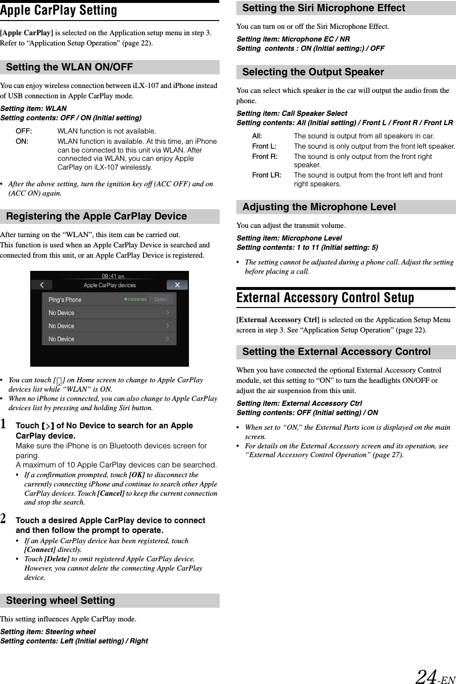 24-ENApple CarPlay Setting[Apple CarPlay] is selected on the Application setup menu in step 3. Refer to &ldquo;Application Setup Operation&rdquo; (page 22).You can enjoy wireless connection between iLX-107 and iPhone instead of USB connection in Apple CarPlay mode.Setting item: WLANSetting contents: OFF / ON (Initial setting)&bull;After the above setting, turn the ignition key off (ACC OFF) and on (ACC ON) again.After turning on the &ldquo;WLAN&rdquo;, this item can be carried out. This function is used when an Apple CarPlay Device is searched and connected from this unit, or an Apple CarPlay Device is registered.&bull;You can touch [ ] on Home screen to change to Apple CarPlay devices list while &ldquo;WLAN&rdquo; is ON.&bull;When no iPhone is connected, you can also change to Apple CarPlay devices list by pressing and holding Siri button.1Touch [] of No Device to search for an Apple CarPlay device.Make sure the iPhone is on Bluetooth devices screen for paring.A maximum of 10 Apple CarPlay devices can be searched.&bull;If a confirmation prompted, touch [OK] to disconnect the currently connecting iPhone and continue to search other Apple CarPlay devices. Touch [Cancel] to keep the current connection and stop the search.2Touch a desired Apple CarPlay device to connect and then follow the prompt to operate.&bull;If an Apple CarPlay device has been registered, touch [Connect] directly.&bull;Touch [Delete] to omit registered Apple CarPlay device. However, you cannot delete the connecting Apple CarPlay device.This setting influences Apple CarPlay mode.Setting item: Steering wheelSetting contents: Left (Initial setting) / RightYou can turn on or off the Siri Microphone Effect.Setting item: Microphone EC / NRSetting  contents : ON (Initial setting:) / OFFYou can select which speaker in the car will output the audio from the phone.Setting item: Call Speaker Select Setting contents: All (Initial setting) / Front L / Front R / Front LRYou can adjust the transmit volume.Setting item: Microphone Level Setting contents: 1 to 11 (Initial setting: 5) &bull;The setting cannot be adjusted during a phone call. Adjust the setting before placing a call.External Accessory Control Setup[External Accessory Ctrl] is selected on the Application Setup Menu screen in step 3. See &ldquo;Application Setup Operation&rdquo; (page 22).When you have connected the optional External Accessory Control module, set this setting to &ldquo;ON&rdquo; to turn the headlights ON/OFF or adjust the air suspension from this unit.Setting item: External Accessory CtrlSetting contents: OFF (Initial setting) / ON&bull;When set to &ldquo;ON,&rdquo; the External Parts icon is displayed on the main screen.&bull;For details on the External Accessory screen and its operation, see &ldquo;External Accessory Control Operation&rdquo; (page 27).Setting the WLAN ON/OFFOFF: WLAN function is not available.ON: WLAN function is available. At this time, an iPhone can be connected to this unit via WLAN. After connected via WLAN, you can enjoy Apple CarPlay on iLX-107 wirelessly.Registering the Apple CarPlay DeviceSteering wheel SettingSetting the Siri Microphone EffectSelecting the Output SpeakerAll: The sound is output from all speakers in car.Front L: The sound is only output from the front left speaker.Front R:  The sound is only output from the front right speaker.Front LR:  The sound is output from the front left and front right speakers.Adjusting the Microphone LevelSetting the External Accessory Control