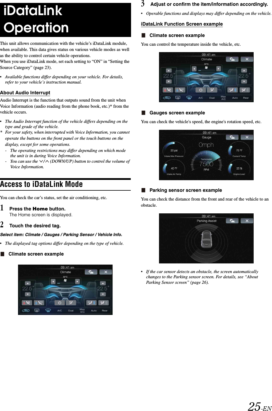 25-ENThis unit allows communication with the vehicle&rsquo;s iDataLink module, when available. This data gives status on various vehicle modes as well as the ability to control certain vehicle operations.When you use iDataLink mode, set each setting to &ldquo;ON&rdquo; in &ldquo;Setting the Source Category&rdquo; (page 23).&bull;Available functions differ depending on your vehicle. For details, refer to your vehicle&rsquo;s instruction manual.About Audio InterruptAudio Interrupt is the function that outputs sound from the unit when Voice Information (audio reading from the phone book, etc.)* from the vehicle occurs.&bull;The Audio Interrupt function of the vehicle differs depending on the type and grade of the vehicle.* For your safety, when interrupted with Voice Information, you cannot operate the buttons on the front panel or the touch buttons on the display, except for some operations.- The operating restrictions may differ depending on which mode the unit is in during Voice Information.- You can use the  /  (DOWN/UP) button to control the volume of Voice Information.Access to iDataLink ModeYou can check the car&rsquo;s status, set the air conditioning, etc.1Press the Home button.The Home screen is displayed.2Touch the desired tag.Select item: Climate / Gauges / Parking Sensor / Vehicle Info.&bull;The displayed tag options differ depending on the type of vehicle.Climate screen example3Adjust or confirm the item/information accordingly.&bull;Operable functions and displays may differ depending on the vehicle.iDataLink Function Screen exampleClimate screen exampleYou can control the temperature inside the vehicle, etc.Gauges screen exampleYou can check the vehicle's speed, the engine's rotation speed, etc.Parking sensor screen exampleYou can check the distance from the front and rear of the vehicle to an obstacle.&bull;If the car sensor detects an obstacle, the screen automatically changes to the Parking sensor screen. For details, see &ldquo;About Parking Sensor screen&rdquo; (page 26).iDataLink Operation