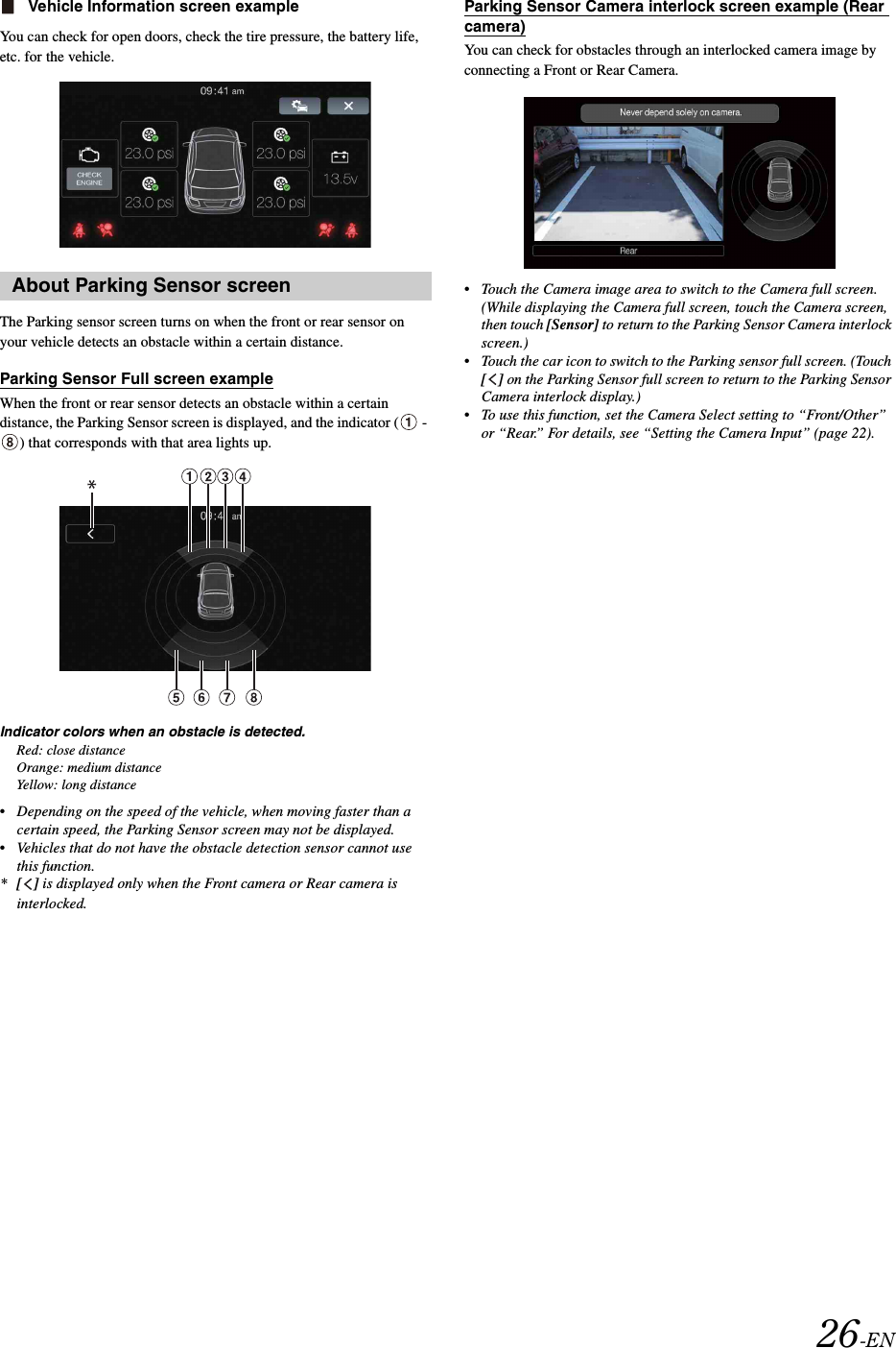 26-ENVehicle Information screen exampleYou can check for open doors, check the tire pressure, the battery life, etc. for the vehicle.The Parking sensor screen turns on when the front or rear sensor on your vehicle detects an obstacle within a certain distance.Parking Sensor Full screen exampleWhen the front or rear sensor detects an obstacle within a certain distance, the Parking Sensor screen is displayed, and the indicator (  - ) that corresponds with that area lights up.Indicator colors when an obstacle is detected.Red: close distanceOrange: medium distanceYellow: long distance&bull; Depending on the speed of the vehicle, when moving faster than a certain speed, the Parking Sensor screen may not be displayed.&bull; Vehicles that do not have the obstacle detection sensor cannot use this function.*[] is displayed only when the Front camera or Rear camera is interlocked.Parking Sensor Camera interlock screen example (Rear camera)You can check for obstacles through an interlocked camera image by connecting a Front or Rear Camera.&bull; Touch the Camera image area to switch to the Camera full screen. (While displaying the Camera full screen, touch the Camera screen, then touch [Sensor] to return to the Parking Sensor Camera interlock screen.)&bull; Touch the car icon to switch to the Parking sensor full screen. (Touch [] on the Parking Sensor full screen to return to the Parking Sensor Camera interlock display.)&bull; To use this function, set the Camera Select setting to &ldquo;Front/Other&rdquo; or &ldquo;Rear.&rdquo; For details, see &ldquo;Setting the Camera Input&rdquo; (page 22).About Parking Sensor screen