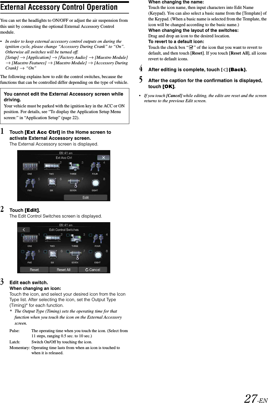 27-ENExternal Accessory Control OperationYou can set the headlights to ON/OFF or adjust the air suspension from this unit by connecting the optional External Accessory Control module.&bull; In order to keep external accessory control outputs on during the ignition cycle, please change &ldquo;Accessory During Crank&rdquo; to &ldquo;On&rdquo;. Otherwise all switches will be turned off.[Setup]  [Application]  [Factory Audio]  [Maestro Module]  [Maestro Features]   [Maestro Module]   [Accessory During Crank]  &ldquo;On&rdquo;The following explains how to edit the control switches, because the functions that can be controlled differ depending on the type of vehicle.1Touch [Ext Acc Ctrl] in the Home screen to activate External Accessory screen.The External Accessory screen is displayed.2Touch [Edit].The Edit Control Switches screen is displayed.3Edit each switch.When changing an icon:Touch the icon, and select your desired icon from the Icon Type list. After selecting the icon, set the Output Type (Timing)* for each function.* The Output Type (Timing) sets the operating time for that function when you touch the icon on the External Accessory screen.When changing the name:Touch the icon name, then input characters into Edit Name (Keypad). You can also select a basic name from the [Template] of the Keypad. (When a basic name is selected from the Template, the icon will be changed according to the basic name.)When changing the layout of the switches:Drag and drop an icon to the desired location.To revert to a default icon:Touch the check box &ldquo; &rdquo; of the icon that you want to revert to default, and then touch [Reset]. If you touch [Reset All], all icons revert to default icons.4After editing is complete, touch [] (Back).5After the caption for the confirmation is displayed, touch [OK].&bull; If you touch [Cancel] while editing, the edits are reset and the screen returns to the previous Edit screen. You cannot edit the External Accessory screen while driving.Your vehicle must be parked with the ignition key in the ACC or ON position. For details, see &ldquo;To display the Application Setup Menu screen:&rdquo; in &ldquo;Application Setup&rdquo; (page 22).Pulse: The operating time when you touch the icon. (Select from 11 steps, ranging 0.5 sec. to 10 sec.)Latch: Switch On/Off by touching the icon.Momentary: Operating time lasts from when an icon is touched to when it is released.