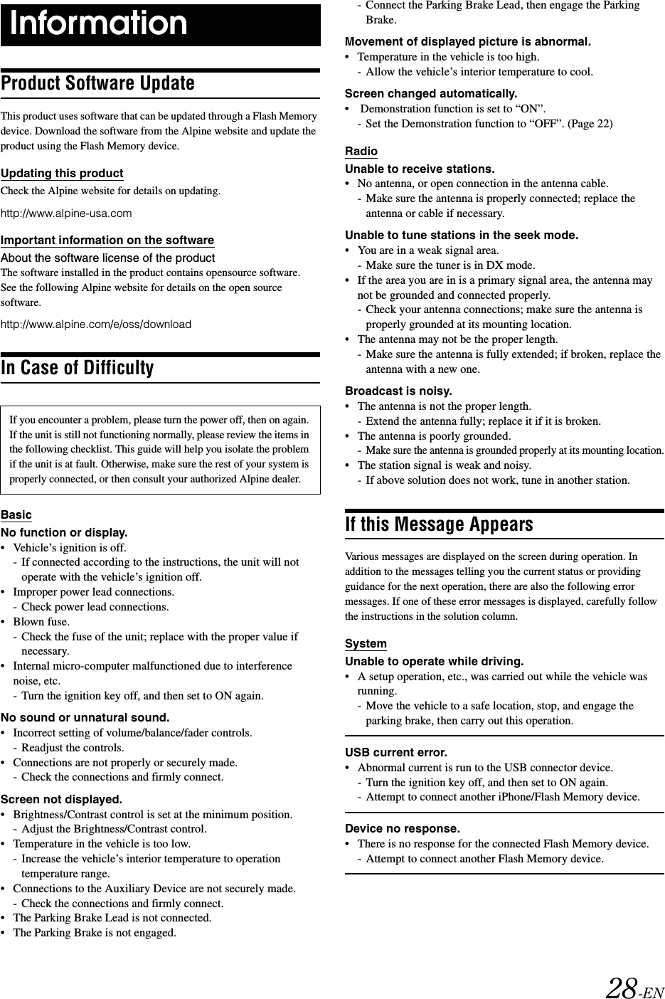 28-ENProduct Software UpdateThis product uses software that can be updated through a Flash Memory device. Download the software from the Alpine website and update the product using the Flash Memory device.Updating this productCheck the Alpine website for details on updating. http://www.alpine-usa.comImportant information on the softwareAbout the software license of the productThe software installed in the product contains opensource software.See the following Alpine website for details on the open source software.http://www.alpine.com/e/oss/downloadIn Case of DifficultyBasicNo function or display.&bull; Vehicle&rsquo;s ignition is off.- If connected according to the instructions, the unit will not operate with the vehicle&rsquo;s ignition off.&bull; Improper power lead connections.- Check power lead connections.&bull;Blown fuse.- Check the fuse of the unit; replace with the proper value if necessary.&bull; Internal micro-computer malfunctioned due to interference noise, etc.- Turn the ignition key off, and then set to ON again.No sound or unnatural sound.&bull; Incorrect setting of volume/balance/fader controls.- Readjust the controls.&bull; Connections are not properly or securely made.- Check the connections and firmly connect.Screen not displayed.&bull; Brightness/Contrast control is set at the minimum position.- Adjust the Brightness/Contrast control.&bull; Temperature in the vehicle is too low.- Increase the vehicle&rsquo;s interior temperature to operation temperature range.&bull; Connections to the Auxiliary Device are not securely made.- Check the connections and firmly connect.&bull; The Parking Brake Lead is not connected.&bull; The Parking Brake is not engaged.- Connect the Parking Brake Lead, then engage the Parking Brake. Movement of displayed picture is abnormal.&bull; Temperature in the vehicle is too high.- Allow the vehicle&rsquo;s interior temperature to cool.Screen changed automatically.&bull;  Demonstration function is set to &ldquo;ON&rdquo;.- Set the Demonstration function to &ldquo;OFF&rdquo;. (Page 22)RadioUnable to receive stations.&bull; No antenna, or open connection in the antenna cable.- Make sure the antenna is properly connected; replace the antenna or cable if necessary.Unable to tune stations in the seek mode.&bull; You are in a weak signal area.- Make sure the tuner is in DX mode.&bull; If the area you are in is a primary signal area, the antenna may not be grounded and connected properly.- Check your antenna connections; make sure the antenna is properly grounded at its mounting location.&bull; The antenna may not be the proper length.- Make sure the antenna is fully extended; if broken, replace the antenna with a new one.Broadcast is noisy.&bull; The antenna is not the proper length.- Extend the antenna fully; replace it if it is broken.&bull; The antenna is poorly grounded.-Make sure the antenna is grounded properly at its mounting location.&bull; The station signal is weak and noisy.- If above solution does not work, tune in another station.If this Message AppearsVarious messages are displayed on the screen during operation. In addition to the messages telling you the current status or providing guidance for the next operation, there are also the following error messages. If one of these error messages is displayed, carefully follow the instructions in the solution column.SystemUnable to operate while driving.&bull; A setup operation, etc., was carried out while the vehicle was running.- Move the vehicle to a safe location, stop, and engage the parking brake, then carry out this operation.USB current error.&bull; Abnormal current is run to the USB connector device.- Turn the ignition key off, and then set to ON again.- Attempt to connect another iPhone/Flash Memory device.Device no response.&bull; There is no response for the connected Flash Memory device.- Attempt to connect another Flash Memory device.InformationIf you encounter a problem, please turn the power off, then on again. If the unit is still not functioning normally, please review the items in the following checklist. This guide will help you isolate the problem if the unit is at fault. Otherwise, make sure the rest of your system is properly connected, or then consult your authorized Alpine dealer.