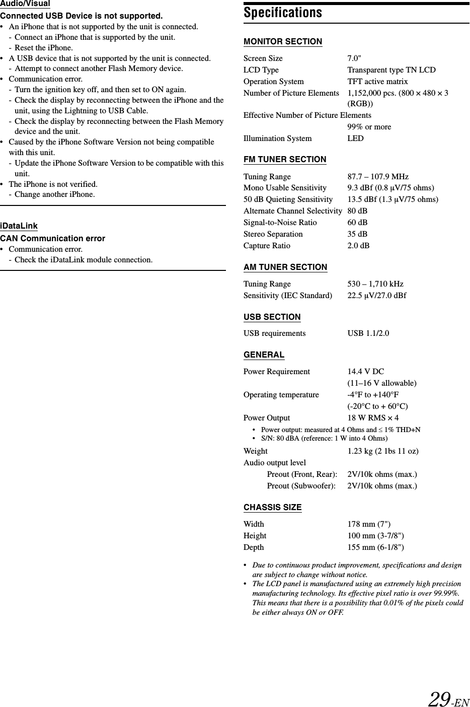 29-ENAudio/VisualConnected USB Device is not supported.&bull; An iPhone that is not supported by the unit is connected.- Connect an iPhone that is supported by the unit.- Reset the iPhone.&bull; A USB device that is not supported by the unit is connected.- Attempt to connect another Flash Memory device.&bull; Communication error.- Turn the ignition key off, and then set to ON again.- Check the display by reconnecting between the iPhone and the unit, using the Lightning to USB Cable.- Check the display by reconnecting between the Flash Memory device and the unit.&bull; Caused by the iPhone Software Version not being compatible with this unit.- Update the iPhone Software Version to be compatible with this unit.&bull; The iPhone is not verified.- Change another iPhone.iDataLinkCAN Communication error&bull; Communication error.- Check the iDataLink module connection.SpecificationsMONITOR SECTIONFM TUNER SECTIONAM TUNER SECTIONUSB SECTIONGENERAL&bull; Power output: measured at 4 Ohms and &le; 1% THD+N&bull; S/N: 80 dBA (reference: 1 W into 4 Ohms)CHASSIS SIZE&bull;Due to continuous product improvement, specifications and design are subject to change without notice.&bull;The LCD panel is manufactured using an extremely high precision manufacturing technology. Its effective pixel ratio is over 99.99%. This means that there is a possibility that 0.01% of the pixels could be either always ON or OFF.Screen Size 7.0"LCD Type Transparent type TN LCDOperation System TFT active matrixNumber of Picture Elements 1,152,000 pcs. (800 &times; 480 &times; 3 (RGB))Effective Number of Picture Elements99% or moreIllumination System LEDTuning Range 87.7 &ndash; 107.9 MHzMono Usable Sensitivity 9.3 dBf (0.8 &micro;V/75 ohms)50 dB Quieting Sensitivity 13.5 dBf (1.3 &micro;V/75 ohms)Alternate Channel Selectivity 80 dBSignal-to-Noise Ratio 60 dBStereo Separation 35 dBCapture Ratio 2.0 dBTuning Range 530 &ndash; 1,710 kHzSensitivity (IEC Standard) 22.5 &micro;V/27.0 dBfUSB requirements USB 1.1/2.0Power Requirement 14.4 V DC(11&ndash;16 V allowable)Operating temperature -4&deg;F to +140&deg;F(-20&deg;C to + 60&deg;C)Power Output 18 W RMS &times; 4Weight 1.23 kg (2 1bs 11 oz)Audio output levelPreout (Front, Rear): 2V/10k ohms (max.)Preout (Subwoofer): 2V/10k ohms (max.)Width 178 mm (7")Height 100 mm (3-7/8")Depth 155 mm (6-1/8")
