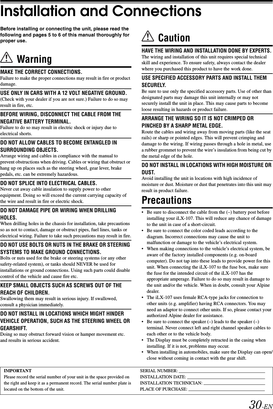 30-ENInstallation and ConnectionsBefore installing or connecting the unit, please read the following and pages 5 to 6 of this manual thoroughly for proper use.WarningMAKE THE CORRECT CONNECTIONS.Failure to make the proper connections may result in fire or product damage.USE ONLY IN CARS WITH A 12 VOLT NEGATIVE GROUND.(Check with your dealer if you are not sure.) Failure to do so may result in fire, etc.BEFORE WIRING, DISCONNECT THE CABLE FROM THE NEGATIVE BATTERY TERMINAL.Failure to do so may result in electric shock or injury due to electrical shorts.DO NOT ALLOW CABLES TO BECOME ENTANGLED IN SURROUNDING OBJECTS.Arrange wiring and cables in compliance with the manual to prevent obstructions when driving. Cables or wiring that obstruct or hang up on places such as the steering wheel, gear lever, brake pedals, etc. can be extremely hazardous.DO NOT SPLICE INTO ELECTRICAL CABLES.Never cut away cable insulation to supply power to other equipment. Doing so will exceed the current carrying capacity of the wire and result in fire or electric shock.DO NOT DAMAGE PIPE OR WIRING WHEN DRILLING HOLES.When drilling holes in the chassis for installation, take precautions so as not to contact, damage or obstruct pipes, fuel lines, tanks or electrical wiring. Failure to take such precautions may result in fire.DO NOT USE BOLTS OR NUTS IN THE BRAKE OR STEERING SYSTEMS TO MAKE GROUND CONNECTIONS.Bolts or nuts used for the brake or steering systems (or any other safety-related system), or tanks should NEVER be used for installations or ground connections. Using such parts could disable control of the vehicle and cause fire etc.KEEP SMALL OBJECTS SUCH AS SCREWS OUT OF THE REACH OF CHILDREN.Swallowing them may result in serious injury. If swallowed, consult a physician immediately.DO NOT INSTALL IN LOCATIONS WHICH MIGHT HINDER VEHICLE OPERATION, SUCH AS THE STEERING WHEEL OR GEARSHIFT.Doing so may obstruct forward vision or hamper movement etc. and results in serious accident.CautionHAVE THE WIRING AND INSTALLATION DONE BY EXPERTS.The wiring and installation of this unit requires special technical skill and experience. To ensure safety, always contact the dealer where you purchased this product to have the work done.USE SPECIFIED ACCESSORY PARTS AND INSTALL THEM SECURELY.Be sure to use only the specified accessory parts. Use of other than designated parts may damage this unit internally or may not securely install the unit in place. This may cause parts to become loose resulting in hazards or product failure.ARRANGE THE WIRING SO IT IS NOT CRIMPED OR PINCHED BY A SHARP METAL EDGE.Route the cables and wiring away from moving parts (like the seat rails) or sharp or pointed edges. This will prevent crimping and damage to the wiring. If wiring passes through a hole in metal, use a rubber grommet to prevent the wire&rsquo;s insulation from being cut by the metal edge of the hole.DO NOT INSTALL IN LOCATIONS WITH HIGH MOISTURE OR DUST.Avoid installing the unit in locations with high incidence of moisture or dust. Moisture or dust that penetrates into this unit may result in product failure.Precautions&bull; Be sure to disconnect the cable from the (&ndash;) battery post before installing your iLX-107. This will reduce any chance of damage to the unit in case of a short-circuit.&bull; Be sure to connect the color coded leads according to the diagram. Incorrect connections may cause the unit to malfunction or damage to the vehicle&rsquo;s electrical system.&bull; When making connections to the vehicle&rsquo;s electrical system, be aware of the factory installed components (e.g. on-board computer). Do not tap into these leads to provide power for this unit. When connecting the iLX-107 to the fuse box, make sure the fuse for the intended circuit of the iLX-107 has the appropriate amperage. Failure to do so may result in damage to the unit and/or the vehicle. When in doubt, consult your Alpine dealer.&bull; The iLX-107 uses female RCA-type jacks for connection to other units (e.g. amplifier) having RCA connectors. You may need an adaptor to connect other units. If so, please contact your authorized Alpine dealer for assistance.&bull; Be sure to connect the speaker (&ndash;) leads to the speaker (&ndash;) terminal. Never connect left and right channel speaker cables to each other or to the vehicle body.&bull; The Display must be completely retracted in the casing when installing. If it is not, problems may occur.&bull; When installing in automobiles, make sure the Display can open/close without coming in contact with the gear shift.IMPORTANTPlease record the serial number of your unit in the space provided on the right and keep it as a permanent record. The serial number plate is located on the bottom of the unit.SERIAL NUMBER:INSTALLATION DATE:INSTALLATION TECHNICIAN:PLACE OF PURCHASE: