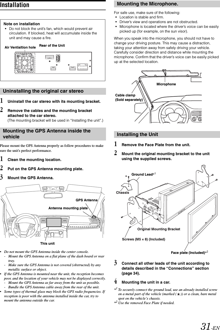 31-ENInstallation1Uninstall the car stereo with its mounting bracket.2Remove the cables and the mounting bracket attached to the car stereo.(The mounting bracket will be used in &ldquo;Installing the unit&rdquo;.)Please mount the GPS Antenna properly as follow procedures to make sure the unit's perfect performance.1Clean the mounting location.2Put on the GPS Antenna mounting plate.3Mount the GPS Antenna.&bull;Do not mount the GPS Antenna inside the center console.- Mount the GPS Antenna on a flat plane of the dash board or rear tray.- Make sure the GPS Antenna is not covered (obstructed) by any metallic surface or object.&bull;If the GPS Antenna is mounted near the unit, the reception becomes poor, and the location of your vehicle may not be displayed correctly.- Mount the GPS Antenna as far away from the unit as possible.- Bundle the GPS Antenna cable away from the rear of the unit.&bull;Some types of thermal glass may block the GPS radio frequencies. If reception is poor with the antenna installed inside the car, try to mount the antenna outside the car.For safe use, make sure of the following:&bull;Location is stable and firm.&bull;Driver&rsquo;s view and operations are not obstructed.&bull;Microphone is located where the driver&rsquo;s voice can be easily picked up (for example, on the sun visor).When you speak into the microphone, you should not have to change your driving posture. This may cause a distraction, taking your attention away from safely driving your vehicle. Carefully consider direction and distance while mounting the microphone. Confirm that the driver&rsquo;s voice can be easily picked up at the selected location.1Remove the Face Plate from the unit.2Mount the original mounting bracket to the unit using the supplied screws.3Connect all other leads of the unit according to details described in the &ldquo;Connections&rdquo; section (page 34).4Mounting the unit in a car.*1To securely connect the ground lead, use an already installed screw on a metal part of the vehicle (marked ( )) or a clean, bare metal spot on the vehicle&rsquo;s chassis.*2Use the removed Face Plate if needed.Uninstalling the original car stereoMounting the GPS Antenna inside the vehicleNote on installation&bull;Do not block the unit&rsquo;s fan, which would prevent air circulation. If blocked, heat will accumulate inside the unit and may cause a fire.Air Ventialtion hole Rear of the UnitAntenna mounting plateGPS AntennaThis unitMounting the Microphone.Installing the UnitMicrophoneCable clamp(Sold separately)ChassisScrews (M5 &times; 8) (Included)Original Mounting BracketGround Lead*1Face plate (Included)*2