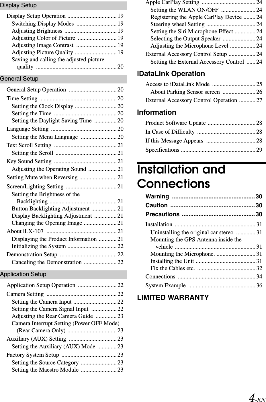 4-ENDisplay SetupDisplay Setup Operation ................................. 19Switching Display Modes  ........................... 19Adjusting Brightness ................................... 19Adjusting Color of Picture  .......................... 19Adjusting Image Contrast  ........................... 19Adjusting Picture Quality ............................ 19Saving and calling the adjusted picture quality ...................................................... 20General SetupGeneral Setup Operation  ................................ 20Time Setting .................................................... 20Setting the Clock Display ............................ 20Setting the Time  .......................................... 20Setting the Daylight Saving Time  ............... 20Language Setting  ............................................ 20Setting the Menu Language  ........................ 20Text Scroll Setting  .......................................... 21Setting the Scroll  ......................................... 21Key Sound Setting  .......................................... 21Adjusting the Operating Sound ................... 21Setting Mute when Reversing ......................... 21Screen/Lighting Setting  .................................. 21Setting the Brightness of the Backlighting ............................................. 21Button Backlighting Adjustment ................. 21Display Backlighting Adjustment  ............... 21Changing the Opening Image ...................... 21About iLX-107  ............................................... 21Displaying the Product Information ............ 21Initializing the System ................................. 22Demonstration Setup  ...................................... 22Canceling the Demonstration ...................... 22Application SetupApplication Setup Operation  .......................... 22Camera Setting  ............................................... 22Setting the Camera Input ............................. 22Setting the Camera Signal Input  ................. 22Adjusting the Rear Camera Guide  .............. 23Camera Interrupt Setting (Power OFF Mode) (Rear Camera Only) ................................. 23Auxiliary (AUX) Setting  ................................ 23Setting the Auxiliary (AUX) Mode ............. 23Factory System Setup  ..................................... 23Setting the Source Category ........................ 23Setting the Maestro Module  ........................ 23Apple CarPlay Setting  .................................... 24Setting the WLAN ON/OFF  ....................... 24Registering the Apple CarPlay Device ........ 24Steering wheel Setting ................................. 24Setting the Siri Microphone Effect .............. 24Selecting the Output Speaker  ...................... 24Adjusting the Microphone Level ................. 24External Accessory Control Setup .................. 24Setting the External Accessory Control  ...... 24iDataLink OperationAccess to iDataLink Mode  ............................. 25About Parking Sensor screen  ...................... 26External Accessory Control Operation ........... 27InformationProduct Software Update ................................28In Case of Difficulty  ....................................... 28If this Message Appears  ................................. 28Specifications .................................................. 29Installation and ConnectionsWarning .................................................. 30Caution ................................................... 30Precautions ............................................ 30Installation ...................................................... 31Uninstalling the original car stereo  ............. 31Mounting the GPS Antenna inside the vehicle ...................................................... 31Mounting the Microphone. .......................... 31Installing the Unit ........................................ 31Fix the Cables etc. ....................................... 32Connections .................................................... 34System Example  ............................................. 36LIMITED WARRANTY