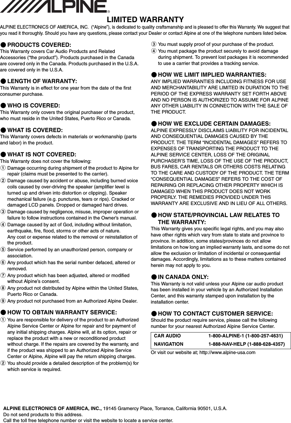 LIMITED WARRANTYALPINE ELECTRONICS OF AMERICA, INC.  (&ldquo;Alpine&rdquo;), is dedicated to quality craftsmanship and is pleased to offer this Warranty. We suggest that you read it thoroughly. Should you have any questions, please contact your Dealer or contact Alpine at one of the telephone numbers listed below.PRODUCTS COVERED:This Warranty covers Car Audio Products and Related Accessories (&ldquo;the product&rdquo;). Products purchased in the Canada are covered only in the Canada. Products purchased in the U.S.A. are covered only in the U.S.A.LENGTH OF WARRANTY:This Warranty is in effect for one year from the date of the first consumer purchase.WHO IS COVERED:This Warranty only covers the original purchaser of the product, who must reside in the United States, Puerto Rico or Canada.WHAT IS COVERED:This Warranty covers defects in materials or workmanship (parts and labor) in the product.WHAT IS NOT COVERED:This Warranty does not cover the following:Damage occurring during shipment of the product to Alpine for repair (claims must be presented to the carrier).Damage caused by accident or abuse, including burned voice coils caused by over-driving the speaker (amplifier level is turned up and driven into distortion or clipping). Speaker mechanical failure (e.g. punctures, tears or rips). Cracked or damaged LCD panels. Dropped or damaged hard drives.Damage caused by negligence, misuse, improper operation or failure to follow instructions contained in the Owner&rsquo;s manual.Damage caused by act of God, including without limitation, earthquake, fire, flood, storms or other acts of nature.Any cost or expense related to the removal or reinstallation of the product.Service performed by an unauthorized person, company or association.Any product which has the serial number defaced, altered or removed.Any product which has been adjusted, altered or modified without Alpine&rsquo;s consent.Any product not distributed by Alpine within the United States, Puerto Rico or Canada.Any product not purchased from an Authorized Alpine Dealer.HOW TO OBTAIN WARRANTY SERVICE:You are responsible for delivery of the product to an Authorized Alpine Service Center or Alpine for repair and for payment of any initial shipping charges. Alpine will, at its option, repair or replace the product with a new or reconditioned product without charge. If the repairs are covered by the warranty, and if the product was shipped to an Authorized Alpine Service Center or Alpine, Alpine will pay the return shipping charges.You should provide a detailed description of the problem(s) for which service is required.You must supply proof of your purchase of the product.You must package the product securely to avoid damage during shipment. To prevent lost packages it is recommended to use a carrier that provides a tracking service.HOW WE LIMIT IMPLIED WARRANTIES:ANY IMPLIED WARRANTIES INCLUDING FITNESS FOR USE AND MERCHANTABILITY ARE LIMITED IN DURATION TO THE PERIOD OF THE EXPRESS WARRANTY SET FORTH ABOVE AND NO PERSON IS AUTHORIZED TO ASSUME FOR ALPINE ANY OTHER LIABILITY IN CONNECTION WITH THE SALE OF THE PRODUCT.HOW WE EXCLUDE CERTAIN DAMAGES:ALPINE EXPRESSLY DISCLAIMS LIABILITY FOR INCIDENTAL AND CONSEQUENTIAL DAMAGES CAUSED BY THE PRODUCT. THE TERM &ldquo;INCIDENTAL DAMAGES&rdquo; REFERS TO EXPENSES OF TRANSPORTING THE PRODUCT TO THE ALPINE SERVICE CENTER, LOSS OF THE ORIGINAL PURCHASER&rsquo;S TIME, LOSS OF THE USE OF THE PRODUCT, BUS FARES, CAR RENTALS OR OTHERS COSTS RELATING TO THE CARE AND CUSTODY OF THE PRODUCT. THE TERM &ldquo;CONSEQUENTIAL DAMAGES&rdquo; REFERS TO THE COST OF REPAIRING OR REPLACING OTHER PROPERTY WHICH IS DAMAGED WHEN THIS PRODUCT DOES NOT WORK PROPERLY. THE REMEDIES PROVIDED UNDER THIS WARRANTY ARE EXCLUSIVE AND IN LIEU OF ALL OTHERS.HOW STATE/PROVINCIAL LAW RELATES TO THE WARRANTY:This Warranty gives you specific legal rights, and you may also have other rights which vary from state to state and province to province. In addition, some states/provinces do not allow limitations on how long an implied warranty lasts, and some do not allow the exclusion or limitation of incidental or consequential damages. Accordingly, limitations as to these matters contained herein may not apply to you.IN CANADA ONLY:This Warranty is not valid unless your Alpine car audio product has been installed in your vehicle by an Authorized Installation Center, and this warranty stamped upon installation by the installation center.HOW TO CONTACT CUSTOMER SERVICE:Should the product require service, please call the following number for your nearest Authorized Alpine Service Center.Or visit our website at; http://www.alpine-usa.comCAR AUDIO 1-800-ALPINE-1 (1-800-257-4631)NAVIGATION 1-888-NAV-HELP (1-888-628-4357)ALPINE ELECTRONICS OF AMERICA, INC., 19145 Gramercy Place, Torrance, California 90501, U.S.A.Do not send products to this address.Call the toll free telephone number or visit the website to locate a service center.