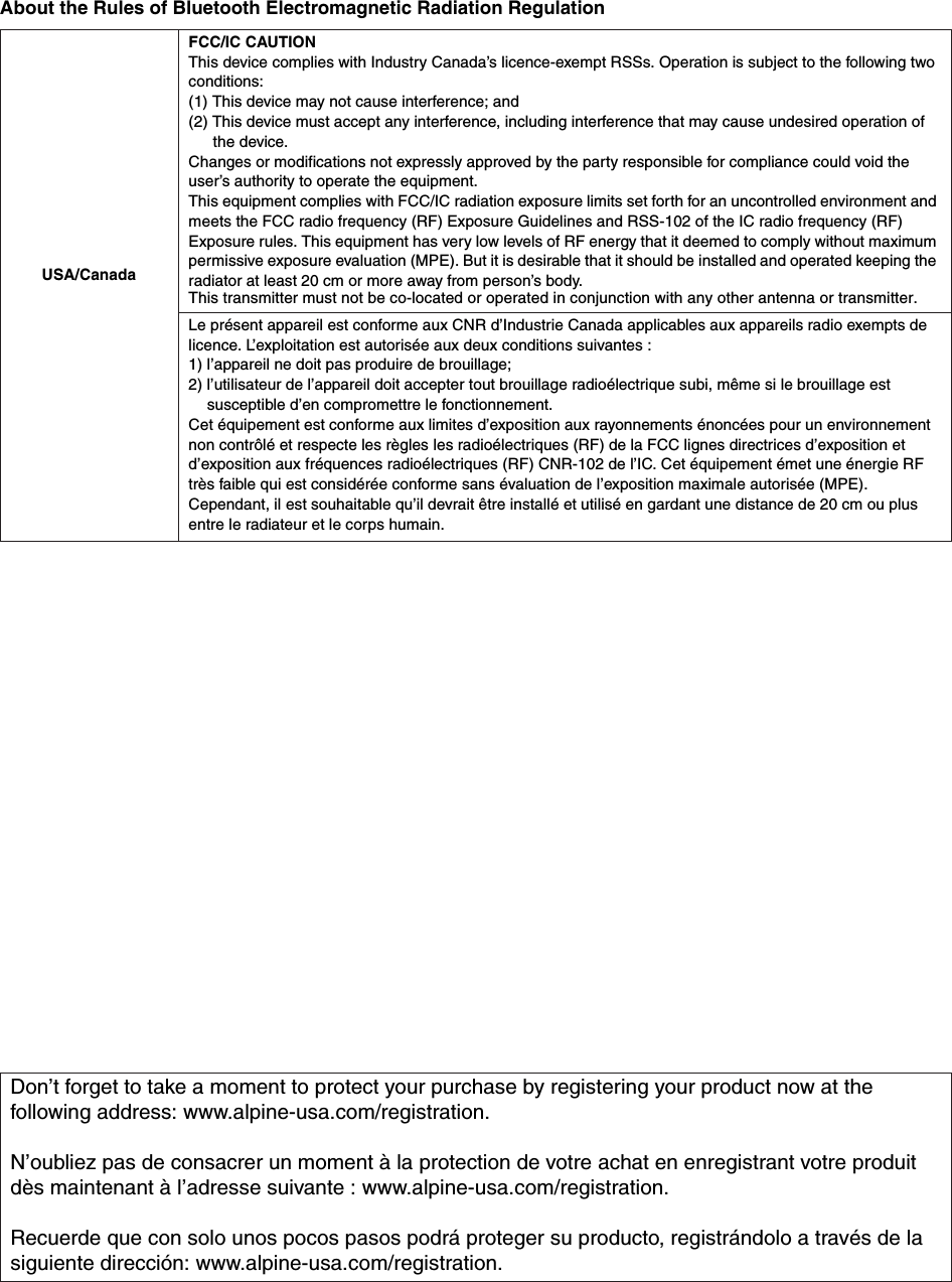 About the Rules of Bluetooth Electromagnetic Radiation RegulationUSA/CanadaFCC/IC CAUTIONThis device complies with Industry Canada&rsquo;s licence-exempt RSSs. Operation is subject to the following two conditions:(1) This device may not cause interference; and(2) This device must accept any interference, including interference that may cause undesired operation of the device.Changes or modifications not expressly approved by the party responsible for compliance could void the user&rsquo;s authority to operate the equipment.This equipment complies with FCC/IC radiation exposure limits set forth for an uncontrolled environment and meets the FCC radio frequency (RF) Exposure Guidelines and RSS-102 of the IC radio frequency (RF) Exposure rules. This equipment has very low levels of RF energy that it deemed to comply without maximum permissive exposure evaluation (MPE). But it is desirable that it should be installed and operated keeping the This transmitter must not be co-located or operated in conjunction with any other antenna or transmitter.radiator at least 20 cm or more away from person&rsquo;s body.Le pr&eacute;sent appareil est conforme aux CNR d&rsquo;Industrie Canada applicables aux appareils radio exempts de licence. L&rsquo;exploitation est autoris&eacute;e aux deux conditions suivantes :1) l&rsquo;appareil ne doit pas produire de brouillage;2) l&rsquo;utilisateur de l&rsquo;appareil doit accepter tout brouillage radio&eacute;lectrique subi, m&ecirc;me si le brouillage est susceptible d&rsquo;en compromettre le fonctionnement.Cet &eacute;quipement est conforme aux limites d&rsquo;exposition aux rayonnements &eacute;nonc&eacute;es pour un environnement non contr&ocirc;l&eacute; et respecte les r&egrave;gles les radio&eacute;lectriques (RF) de la FCC lignes directrices d&rsquo;exposition et d&rsquo;exposition aux fr&eacute;quences radio&eacute;lectriques (RF) CNR-102 de l&rsquo;IC. Cet &eacute;quipement &eacute;met une &eacute;nergie RF tr&egrave;s faible qui est consid&eacute;r&eacute;e conforme sans &eacute;valuation de l&rsquo;exposition maximale autoris&eacute;e (MPE). Cependant, il est souhaitable qu&rsquo;il devrait &ecirc;tre install&eacute; et utilis&eacute; en gardant une distance de 20 cm ou plus entre le radiateur et le corps humain.Don&rsquo;t forget to take a moment to protect your purchase by registering your product now at the following address: www.alpine-usa.com/registration.N&rsquo;oubliez pas de consacrer un moment &agrave; la protection de votre achat en enregistrant votre produit d&egrave;s maintenant &agrave; l&rsquo;adresse suivante : www.alpine-usa.com/registration.Recuerde que con solo unos pocos pasos podr&aacute; proteger su producto, registr&aacute;ndolo a trav&eacute;s de la siguiente direcci&oacute;n: www.alpine-usa.com/registration.