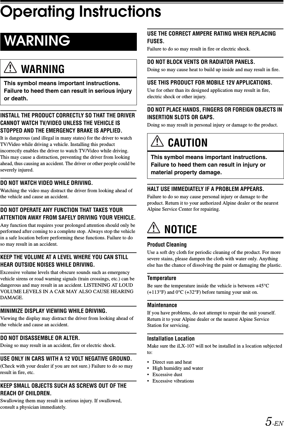 5-ENOperating InstructionsINSTALL THE PRODUCT CORRECTLY SO THAT THE DRIVER CANNOT WATCH TV/VIDEO UNLESS THE VEHICLE IS STOPPED AND THE EMERGENCY BRAKE IS APPLIED.It is dangerous (and illegal in many states) for the driver to watch TV/Video while driving a vehicle. Installing this product incorrectly enables the driver to watch TV/Video while driving. This may cause a distraction, preventing the driver from looking ahead, thus causing an accident. The driver or other people could be severely injured.DO NOT WATCH VIDEO WHILE DRIVING.Watching the video may distract the driver from looking ahead of the vehicle and cause an accident.DO NOT OPERATE ANY FUNCTION THAT TAKES YOUR ATTENTION AWAY FROM SAFELY DRIVING YOUR VEHICLE.Any function that requires your prolonged attention should only be performed after coming to a complete stop. Always stop the vehicle in a safe location before performing these functions. Failure to do so may result in an accident.KEEP THE VOLUME AT A LEVEL WHERE YOU CAN STILL HEAR OUTSIDE NOISES WHILE DRIVING.Excessive volume levels that obscure sounds such as emergency vehicle sirens or road warning signals (train crossings, etc.) can be dangerous and may result in an accident. LISTENING AT LOUD VOLUME LEVELS IN A CAR MAY ALSO CAUSE HEARING DAMAGE.MINIMIZE DISPLAY VIEWING WHILE DRIVING.Viewing the display may distract the driver from looking ahead of the vehicle and cause an accident.DO NOT DISASSEMBLE OR ALTER.Doing so may result in an accident, fire or electric shock.USE ONLY IN CARS WITH A 12 VOLT NEGATIVE GROUND.(Check with your dealer if you are not sure.) Failure to do so may result in fire, etc.KEEP SMALL OBJECTS SUCH AS SCREWS OUT OF THE REACH OF CHILDREN.Swallowing them may result in serious injury. If swallowed, consult a physician immediately.USE THE CORRECT AMPERE RATING WHEN REPLACING FUSES.Failure to do so may result in fire or electric shock.DO NOT BLOCK VENTS OR RADIATOR PANELS.Doing so may cause heat to build up inside and may result in fire.USE THIS PRODUCT FOR MOBILE 12V APPLICATIONS.Use for other than its designed application may result in fire, electric shock or other injury.DO NOT PLACE HANDS, FINGERS OR FOREIGN OBJECTS IN INSERTION SLOTS OR GAPS.Doing so may result in personal injury or damage to the product.HALT USE IMMEDIATELY IF A PROBLEM APPEARS.Failure to do so may cause personal injury or damage to the product. Return it to your authorized Alpine dealer or the nearest Alpine Service Center for repairing.NOTICEProduct CleaningUse a soft dry cloth for periodic cleaning of the product. For more severe stains, please dampen the cloth with water only. Anything else has the chance of dissolving the paint or damaging the plastic.TemperatureBe sure the temperature inside the vehicle is between +45&deg;C (+113&deg;F) and 0&deg;C (+32&deg;F) before turning your unit on.MaintenanceIf you have problems, do not attempt to repair the unit yourself. Return it to your Alpine dealer or the nearest Alpine Service Station for servicing.Installation LocationMake sure the iLX-107 will not be installed in a location subjected to:&bull; Direct sun and heat&bull; High humidity and water&bull; Excessive dust&bull; Excessive vibrationsWARNINGWARNINGThis symbol means important instructions. Failure to heed them can result in serious injury or death.CAUTIONThis symbol means important instructions. Failure to heed them can result in injury or material property damage.