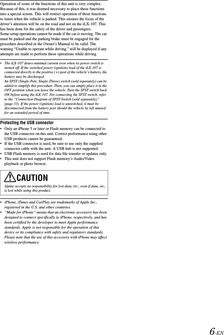 6-ENOperation of some of the functions of this unit is very complex. Because of this, it was deemed necessary to place these functions into a special screen. This will restrict operation of these functions to times when the vehicle is parked. This ensures the focus of the driver&rsquo;s attention will be on the road and not on the iLX-107. This has been done for the safety of the driver and passengers.Some setup operations cannot be made if the car is moving. The car must be parked and the parking brake must be engaged for the procedure described in the Owner&rsquo;s Manual to be valid. The warning &ldquo;Unable to operate while driving.&rdquo; will be displayed if any attempts are made to perform these operations while driving.&bull;The iLX-107 draws minimal current even when its power switch is turned off. If the switched power (ignition) lead of the iLX-107 is connected directly to the positive (+) post of the vehicle&rsquo;s battery, the battery may be discharged. An SPST (Single-Pole, Single-Throw) switch (sold separately) can be added to simplify this procedure. Then, you can simply place it in the OFF position when you leave the vehicle. Turn the SPST switch back ON before using the iLX-107. For connecting the SPST switch, refer to the &ldquo;Connection Diagram of SPST Switch (sold separately)&rdquo; (page 33). If the power (ignition) lead is unswitched, it must be disconnected from the battery post should the vehicle be left unused for an extended period of time. Protecting the USB connector&bull; Only an iPhone 5 or later or Flash memory can be connected to the USB connector on this unit. Correct performance using other USB products cannot be guaranteed. &bull; If the USB connector is used, be sure to use only the supplied connector cable with the unit. A USB hub is not supported.&bull; USB Flash memory is used for data file transfer or updates only.&bull; This unit does not support Flash memory&rsquo;s Audio/Video playback or photo browse.&bull;iPhone, iTunes and CarPlay are trademarks of Apple Inc., registered in the U.S. and other countries.&bull;&ldquo;Made for iPhone&rdquo; means that an electronic accessory has been designed to connect specifically to iPhone, respectively, and has been certified by the developer to meet Apple performance standards. Apple is not responsible for the operation of this device or its compliance with safety and regulatory standards. Please note that the use of this accessory with iPhone may affect wireless performance.CAUTIONAlpine accepts no responsibility for lost data, etc., even if data, etc., is lost while using this product.