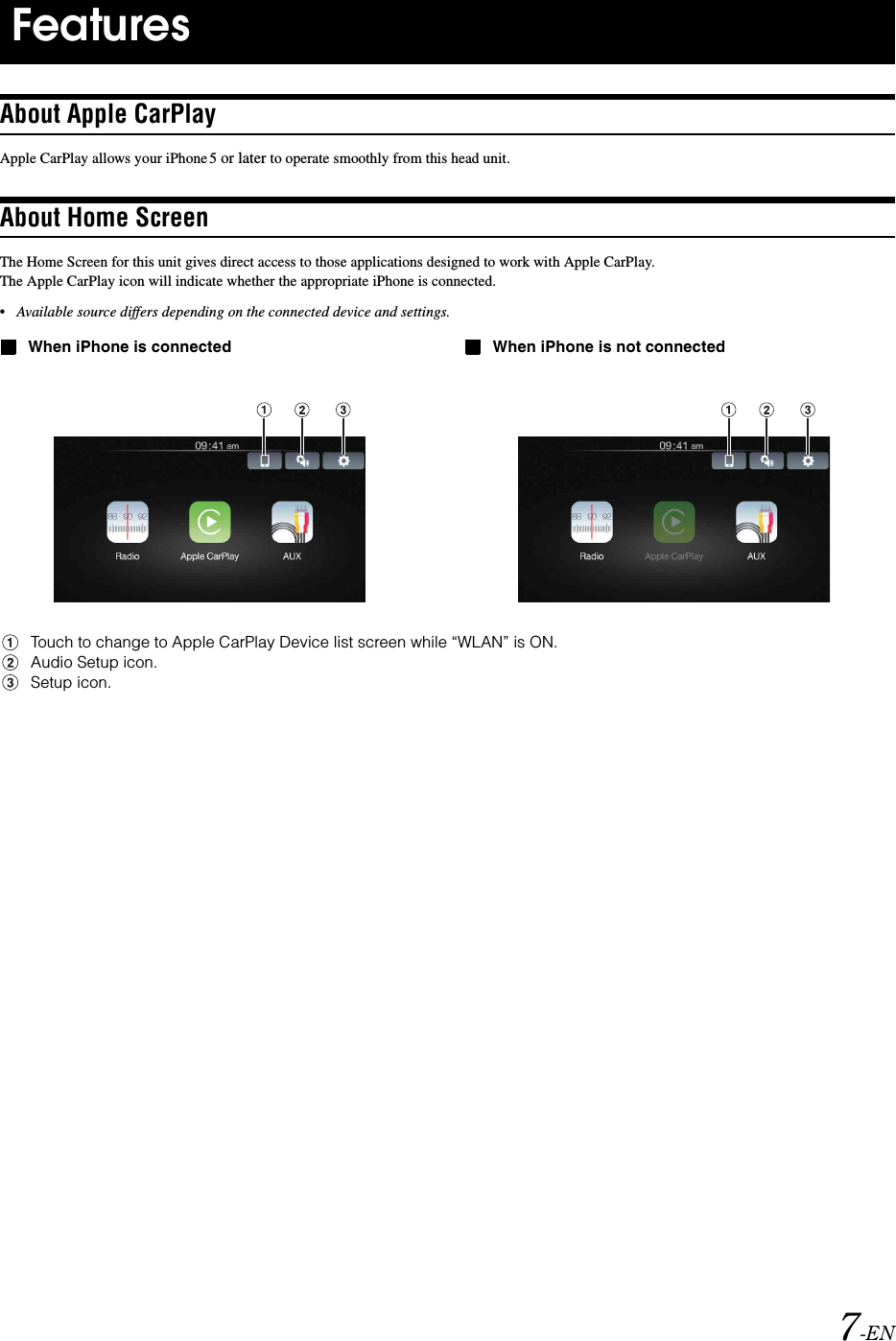 7-ENAbout Apple CarPlayApple CarPlay allows your iPhone 5 or later to operate smoothly from this head unit.About Home ScreenThe Home Screen for this unit gives direct access to those applications designed to work with Apple CarPlay. The Apple CarPlay icon will indicate whether the appropriate iPhone is connected.&bull;Available source differs depending on the connected device and settings.When iPhone is connected When iPhone is not connectedTouch to change to Apple CarPlay Device list screen while &ldquo;WLAN&rdquo; is ON.Audio Setup icon.Setup icon.Features