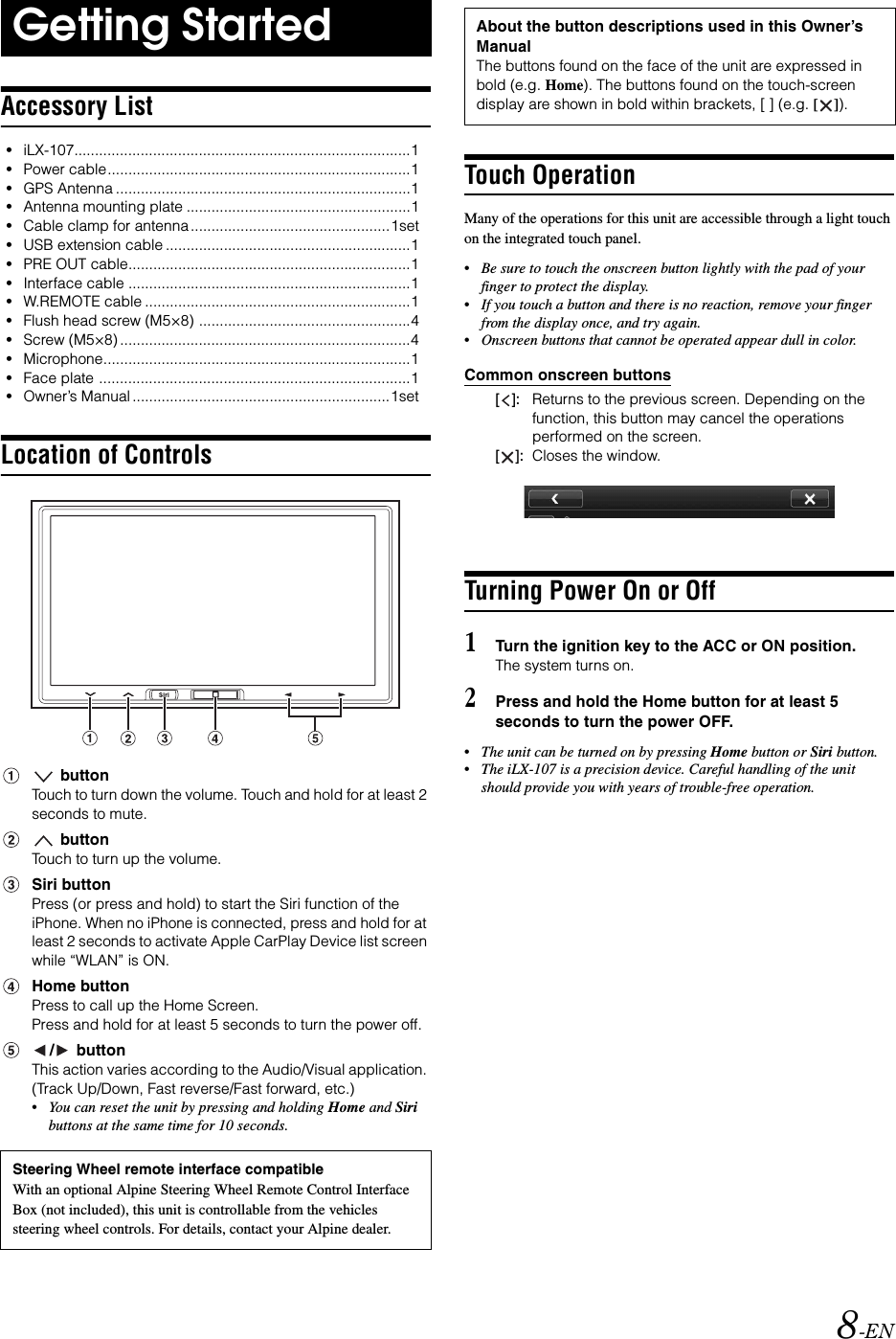 8-ENAccessory List&bull;iLX-107.................................................................................1&bull;Power cable.........................................................................1&bull;GPS Antenna .......................................................................1&bull;Antenna mounting plate ......................................................1&bull;Cable clamp for antenna................................................1set&bull;USB extension cable ...........................................................1&bull;PRE OUT cable....................................................................1&bull;Interface cable ....................................................................1&bull;W.REMOTE cable ................................................................1&bull;Flush head screw (M5&times;8) ...................................................4&bull;Screw (M5&times;8) ......................................................................4&bull;Microphone..........................................................................1&bull;Face plate ...........................................................................1&bull;Owner&rsquo;s Manual ..............................................................1setLocation of Controls buttonTouch to turn down the volume. Touch and hold for at least 2 seconds to mute. buttonTouch to turn up the volume.Siri buttonPress (or press and hold) to start the Siri function of the iPhone. When no iPhone is connected, press and hold for at least 2 seconds to activate Apple CarPlay Device list screen while &ldquo;WLAN&rdquo; is ON.Home buttonPress to call up the Home Screen.Press and hold for at least 5 seconds to turn the power off./  buttonThis action varies according to the Audio/Visual application. (Track Up/Down, Fast reverse/Fast forward, etc.)&bull;You can reset the unit by pressing and holding Home and Siri buttons at the same time for 10 seconds.Touch OperationMany of the operations for this unit are accessible through a light touch on the integrated touch panel.&bull;Be sure to touch the onscreen button lightly with the pad of your finger to protect the display.&bull;If you touch a button and there is no reaction, remove your finger from the display once, and try again.&bull;Onscreen buttons that cannot be operated appear dull in color.Common onscreen buttons[]:Returns to the previous screen. Depending on the function, this button may cancel the operations performed on the screen.[]:Closes the window.Turning Power On or Off1Turn the ignition key to the ACC or ON position.The system turns on.2Press and hold the Home button for at least 5 seconds to turn the power OFF.&bull;The unit can be turned on by pressing Home button or Siri button.&bull;The iLX-107 is a precision device. Careful handling of the unit should provide you with years of trouble-free operation.Getting StartedSteering Wheel remote interface compatibleWith an optional Alpine Steering Wheel Remote Control Interface Box (not included), this unit is controllable from the vehicles steering wheel controls. For details, contact your Alpine dealer.About the button descriptions used in this Owner&rsquo;s ManualThe buttons found on the face of the unit are expressed in bold (e.g. Home). The buttons found on the touch-screen display are shown in bold within brackets, [ ] (e.g. []).