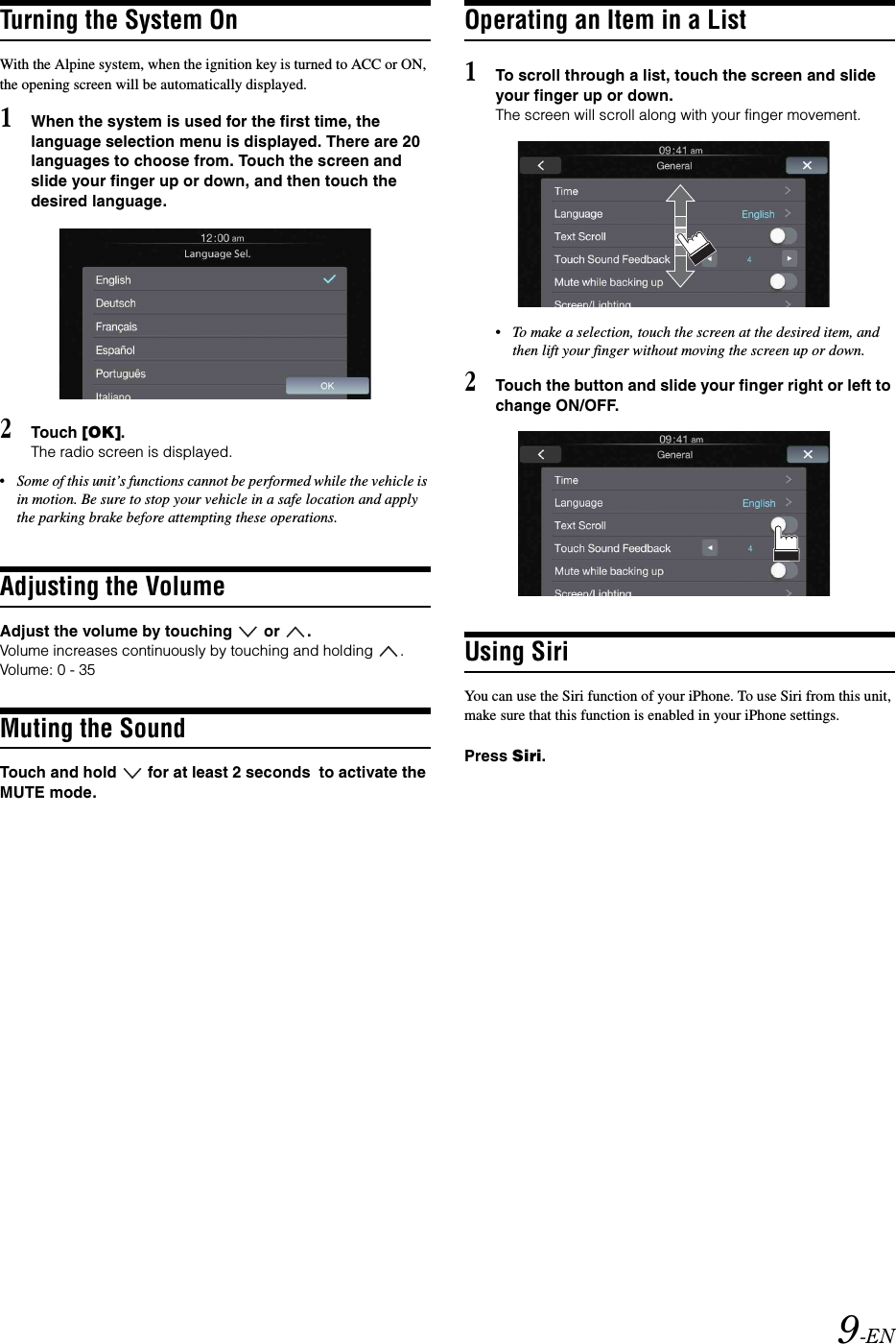 9-ENTurning the System OnWith the Alpine system, when the ignition key is turned to ACC or ON, the opening screen will be automatically displayed.1When the system is used for the first time, the language selection menu is displayed. There are 20 languages to choose from. Touch the screen and slide your finger up or down, and then touch the desired language.2Touch [OK].The radio screen is displayed.&bull;Some of this unit&rsquo;s functions cannot be performed while the vehicle is in motion. Be sure to stop your vehicle in a safe location and apply the parking brake before attempting these operations.Adjusting the VolumeAdjust the volume by touching   or  .Volume increases continuously by touching and holding  .Volume: 0 - 35Muting the SoundTouch and hold   for at least 2 seconds  to activate the MUTE mode.Operating an Item in a List1To scroll through a list, touch the screen and slide your finger up or down.The screen will scroll along with your finger movement.&bull;To make a selection, touch the screen at the desired item, and then lift your finger without moving the screen up or down.2Touch the button and slide your finger right or left to change ON/OFF.Using SiriYou can use the Siri function of your iPhone. To use Siri from this unit, make sure that this function is enabled in your iPhone settings.Press Siri.